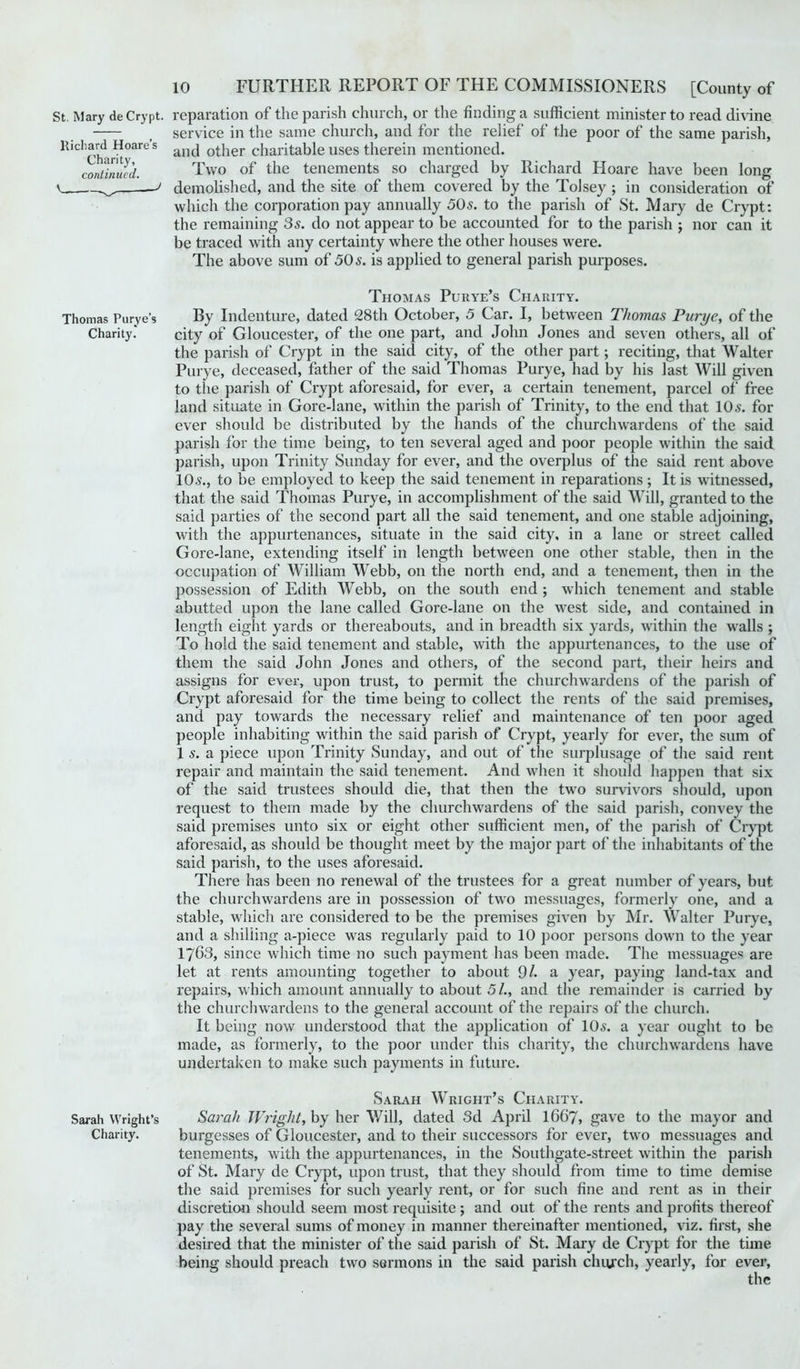 St. Mary deCrypt. reparation of the parish church, or the finding a sufficient minister to read divine —- ? service in the same church, and for the relief of the poor of the same parish, lUdiaijd H°ares ancj 0£iier charitable uses therein mentioned. continued. Two of the tenements so charged by Richard Hoare have been long ' demolished, and the site of them covered by the Tolsey ; in consideration of which the corporation pay annually 50s. to the parish of St. Mary de Crypt: the remaining 3s. do not appear to be accounted for to the parish ; nor can it be traced with any certainty where the other houses were. The above sum of 50 s. is applied to general parish purposes. Thomas Purye’s Charity. Thomas Purye’s By Indenture, dated 28th October, 5 Car. I, between Thomas Purye, of the Charity. city of Gloucester, of the one part, and John Jones and seven others, all of the parish of Crypt in the said city, of the other part; reciting, that Walter Purye, deceased, father of the said Thomas Purye, had by his last Will given to the parish of Crypt aforesaid, for ever, a certain tenement, parcel of free land situate in Gore-lane, within the parish of Trinity, to the end that 10 s. for ever should be distributed by the hands of the churchwardens of the said parish for the time being, to ten several aged and poor people within the said parish, upon Trinity Sunday for ever, and the overplus of the said rent above 10^., to be employed to keep the said tenement in reparations ; It is witnessed, that the said Thomas Purye, in accomplishment of the said Will, granted to the said parties of the second part all the said tenement, and one stable adjoining, with the appurtenances, situate in the said city, in a lane or street called Gore-lane, extending itself in length between one other stable, then in the occupation of William Webb, on the north end, and a tenement, then in the possession of Edith Webb, on the south end ; which tenement and stable abutted upon the lane called Gore-lane on the west side, and contained in length eight yards or thereabouts, and in breadth six yards, within the walls ; To hold the said tenement and stable, with the appurtenances, to the use of them the said John Jones and others, of the second part, their heirs and assigns for ever, upon trust, to permit the churchwardens of the parish of Crypt aforesaid for the time being to collect the rents of the said premises, and pay towards the necessary relief and maintenance of ten poor aged people inhabiting within the said parish of Crypt, yearly for ever, the sum of 1 s. a piece upon Trinity Sunday, and out of the surplusage of the said rent repair and maintain the said tenement. And when it should happen that six of the said trustees should die, that then the two survivors should, upon request to them made by the churchwardens of the said parish, convey the said premises unto six or eight other sufficient men, of the parish of Crypt aforesaid, as should be thought meet by the major part of the inhabitants of the said parish, to the uses aforesaid. There has been no renewal of the trustees for a great number of years, but the churchwardens are in possession of two messuages, formerly one, and a stable, which are considered to be the premises given by Mr. YValter Purye, and a shilling a-piece was regularly paid to 10 poor persons down to the year 17G3, since which time no such payment has been made. The messuages are let at rents amounting together to about 9/. a year, paying land-tax and repairs, which amount annually to about 5/., and the remainder is carried by the churchwardens to the general account of the repairs of the church. It being now understood that the application of 10s. a year ought to be made, as formerly, to the poor under this charity, the churchwardens have undertaken to make such payments in future. Sarah Wright’s Charity. Sarah Wright’s Sarah Wright, by her Will, dated 3d April 1667, gave to the mayor and Charity. burgesses of Gloucester, and to their successors for ever, two messuages and tenements, with the appurtenances, in the Southgate-street within the parish of St. Mary de Crypt, upon trust, that they should from time to time demise the said premises for such yearly rent, or for such fine and rent as in their discretion should seem most requisite ; and out of the rents and profits thereof pay the several sums of money in manner thereinafter mentioned, viz. first, she desired that the minister of the said parish of St. Mary de Crypt for the time being should preach two sermons in the said parish church, yearly, for ever,