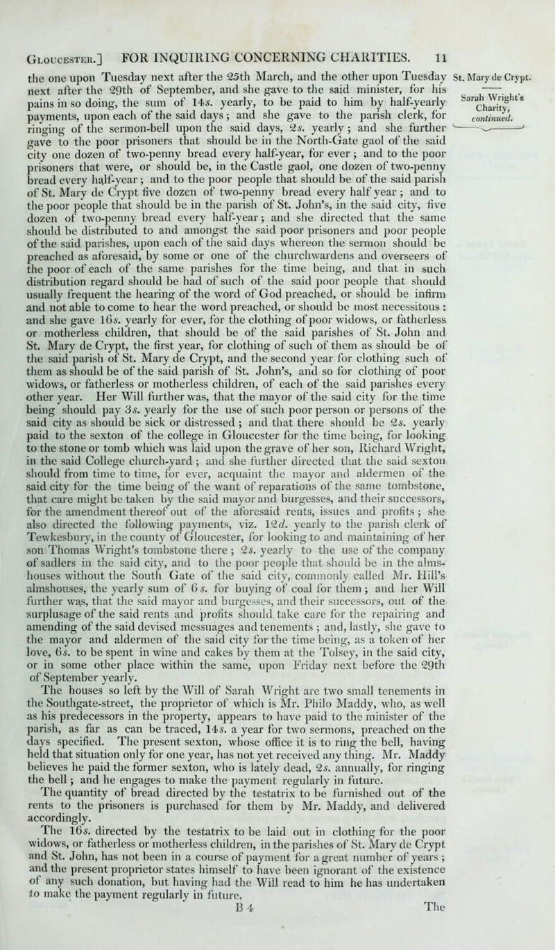 the one upon Tuesday next after the 25th March, and the other upon Tuesday St. Mary de Crypt, next after the 29th of September, and she gave to the said minister, for his ~- , pains in so doing, the sum of 145. yearly, to be paid to him by half-yearly ^chant'y U* payments, upon each of the said days ; and she gave to the parish clerk, for continued. ringing of the sermon-bell upon the said days, 2s. yearly ; and she further v^' gave to the poor prisoners that should be in the North-Gate gaol of the said city one dozen of two-penny bread every half-year, for ever; and to the poor prisoners that were, or should be, in the Castle gaol, one dozen of two-penny bread every half-year ; and to the poor people that should be of the said parish of St. Mary de Crypt five dozen of two-penny bread every half year ; and to the poor people that should be in the parish of St. John’s, in the said city, five dozen of two-penny bread every half-year; and she directed that the same should be distributed to and amongst the said poor prisoners and poor people of the said parishes, upon each of the said days whereon the sermon should be preached as aforesaid, by some or one of the churchwardens and overseers of the poor of each of the same parishes for the time being, and that in such distribution regard should be had of such of the said poor people that should usually frequent the hearing of the word of God preached, or should be infirm and not able to come to hear the word preached, or should be most necessitous : and she gave 165. yearly for ever, for the clothing of poor widows, or fatherless or motherless children, that should be of the said parishes of St. John and St. Mary de Crypt, the first year, for clothing of such of them as should be of the said parish of St. Mary de Crypt, and the second year for clothing such of them as should be of the said parish of St. John’s, and so for clothing of poor widows, or fatherless or motherless children, of each of the said parishes every other year. Her Will further was, that the mayor of the said city for the time being should pay 3s. yearly for the use of such poor person or persons of the said city as should be sick or distressed ; and that there should be 2s. yearly paid to the sexton of the college in Gloucester for the time being, for looking to the stone or tomb which was laid upon the grave of her son, Richard Wright, in the said College church-yard ; and she further directed that the said sexton should from time to time, for ever, acquaint the mayor and aldermen of the said city for the time being of the want of reparations of the same tombstone, that care might be taken by the said mayor and burgesses, and their successors, for the amendment thereof out of the aforesaid rents, issues and profits ; she also directed the following payments, viz. 12 d. yearly to the parish clerk of Tewkesbury, in the county of Gloucester, for looking to and maintaining of her son Thomas Wright’s tombstone there ; 2 s. yearly to the use of the company of sadlers in the said city, and to the poor people that should be in the alms- houses without the South Gate of the said city, commonly called Mr. Hill’s almshouses, the yearly sum of 6s. for buying of coal for them; and her Will further wa,s, that the said mayor and burgesses, and their successors, out of the surplusage of the said rents and profits should take care for the repairing and amending of the said devised messuages and tenements ; and, lastly, she gave to the mayor and aldermen of the said city for the time being, as a token of her love, 65. to be spent in wine and cakes by them at the Tolsey, in the said city, or in some other place within the same, upon Friday next before the 29th of September yearly. The houses so left by the Will of Sarah Wright are twTo small tenements in the Southgate-street, the proprietor of which is Mr. Philo Maddy, who, as well as his predecessors in the property, appears to have paid to the minister of the parish, as far as can be traced, 145. a year for two sermons, preached on the days specified. The present sexton, whose office it is to ring the bell, having held that situation only for one year, has not yet received any thing. Mr. Maddy believes he paid the former sexton, who is lately dead, 25. annually, for ringing the bell; and he engages to make the payment regularly in future. The quantity of bread directed by the testatrix to be furnished out of the rents to the prisoners is purchased for them by Mr. Maddy, and delivered accordingly. The 165. directed by the testatrix to be laid out in clothing for the poor widows, or fatherless or motherless children, in the parishes of St. Mary de Crypt and St. John, has not been in a course of payment for a great number of years ; and the present proprietor states himself to have been ignorant of the existence of any such donation, but having had the Will read to him he has undertaken to make the payment regularly in future. R 4 The