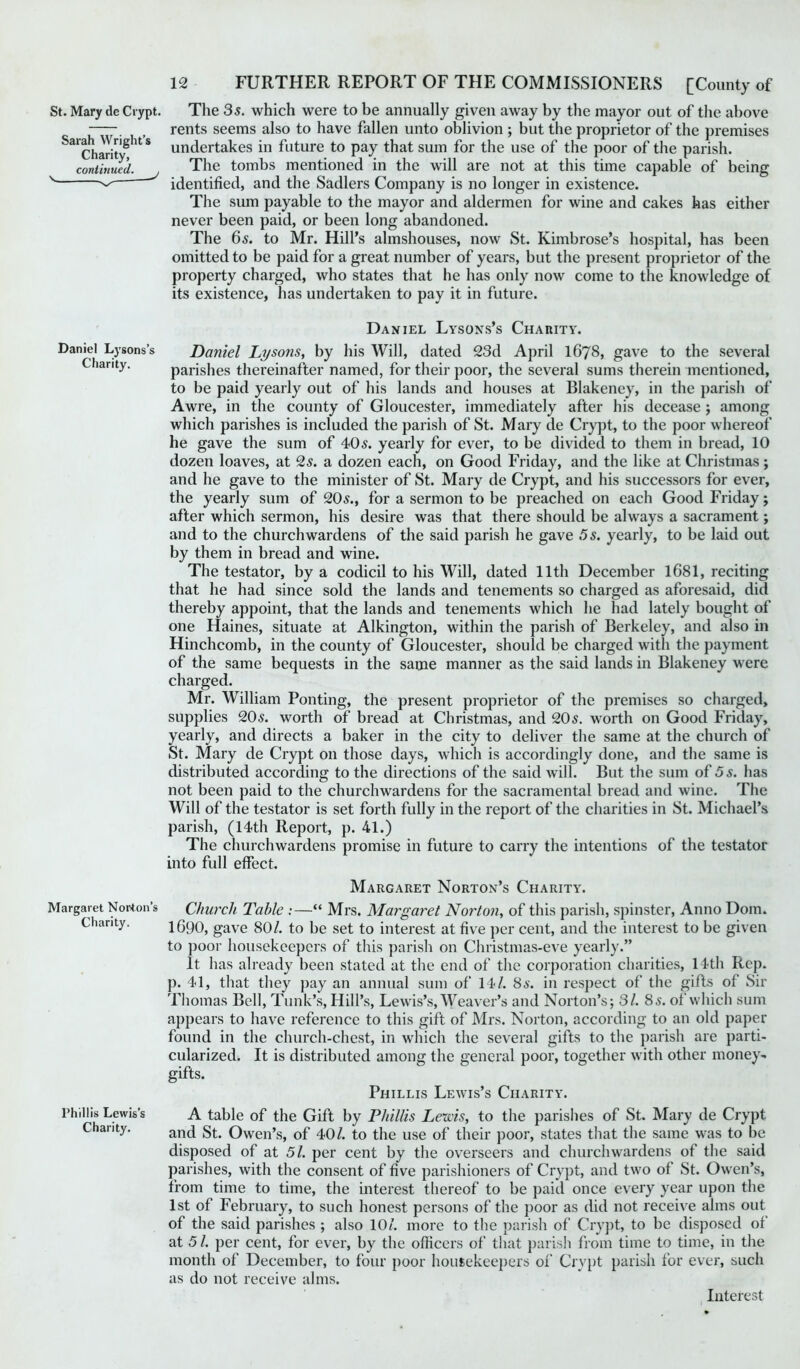 Sarah Wright’s Charity, continued. 12 FURTHER REPORT OF THE COMMISSIONERS [County of St. Mary de Crypt. The 35. which were to be annually given away by the mayor out of the above rents seems also to have fallen unto oblivion ; but the proprietor of the premises undertakes in future to pay that sum for the use of the poor of the parish. The tombs mentioned in the will are not at this time capable of being identified, and the Sadlers Company is no longer in existence. The sum payable to the mayor and aldermen for wine and cakes has either never been paid, or been long abandoned. The 65. to Mr. Hill’s almshouses, now St. Kimbrose’s hospital, has been omitted to be paid for a great number of years, but the present proprietor of the property charged, who states that he has only now come to the knowledge of its existence, has undertaken to pay it in future. Daniel Lysons’s Charity. Phillis Lewis’s Charity. Margaret Norton’s Charity. Daniel Lysons’s Charity. Daniel Lysons, by his Will, dated 23d April IG78, gave to the several parishes thereinafter named, for their poor, the several sums therein mentioned, to be paid yearly out of his lands and houses at Blakeney, in the parish of Awre, in the county of Gloucester, immediately after his decease ; among which parishes is included the parish of St. Mary de Crypt, to the poor whereof he gave the sum of 405. yearly for ever, to be divided to them in bread, 10 dozen loaves, at 25. a dozen each, on Good Friday, and the like at Christmas ; and he gave to the minister of St. Mary de Crypt, and his successors for ever, the yearly sum of 205., for a sermon to be preached on each Good Friday; after which sermon, his desire was that there should be always a sacrament; and to the churchwardens of the said parish he gave 5 s. yearly, to be laid out by them in bread and wine. The testator, by a codicil to his Will, dated 11th December 1681, reciting that he had since sold the lands and tenements so charged as aforesaid, did thereby appoint, that the lands and tenements which he had lately bought of one Haines, situate at Alkington, within the parish of Berkeley, and also in Hinchcomb, in the county of Gloucester, should be charged with the payment of the same bequests in the same manner as the said lands in Blakeney were charged. Mr. William Ponting, the present proprietor of the premises so charged, supplies 205. worth of bread at Christmas, and 205. worth on Good Friday, yearly, and directs a baker in the city to deliver the same at the church of St. Mary de Crypt on those days, which is accordingly done, and the same is distributed according to the directions of the said will. But the sum of 5s. has not been paid to the churchwardens for the sacramental bread and wine. The Will of the testator is set forth fully in the report of the charities in St. Michael’s parish, (14th Report, p. 41.) The churchwardens promise in future to carry the intentions of the testator into full effect. Margaret Norton’s Charity. Church Table :—“ Mrs. Margaret Norton, of this parish, spinster, Anno Dom. 1690, gave 80/. to be set to interest at five per cent, and the interest to be given to poor housekeepers of this parish on Christmas-eve yearly.” It has already been stated at the end of the corporation charities, 14th Rep. p. 41, that they pay an annual sum of 14/. 8s. in respect of the gifts of Sir Thomas Bell, Tunk’s, Hill’s, Lewis’s, Weaver’s and Norton’s; 31. 8s. of which sum appears to have reference to this gift of Mrs. Norton, according to an old paper found in the church-chest, in which the several gifts to the parish are parti- cularized. It is distributed among the general poor, together with other money- gifts. Phillis Lewis’s Charity. A table of the Gift by Phillis Lems, to the parishes of St. Mary de Crypt and St. Owen’s, of 40/. to the use of their poor, states that the same was to be disposed of at 51. per cent by the overseers and churchwardens of the said parishes, with the consent of five parishioners of Crypt, and two of St. Owen’s, from time to time, the interest thereof to be paid once every year upon the 1st of February, to such honest persons of the poor as did not receive alms out of the said parishes ; also 10/. more to the parish of Crypt, to be disposed of at 5 /. per cent, for ever, by the officers of that parish from time to time, in the month of December, to four poor housekeepers of Crypt parish for ever, such as do not receive alms. Interest