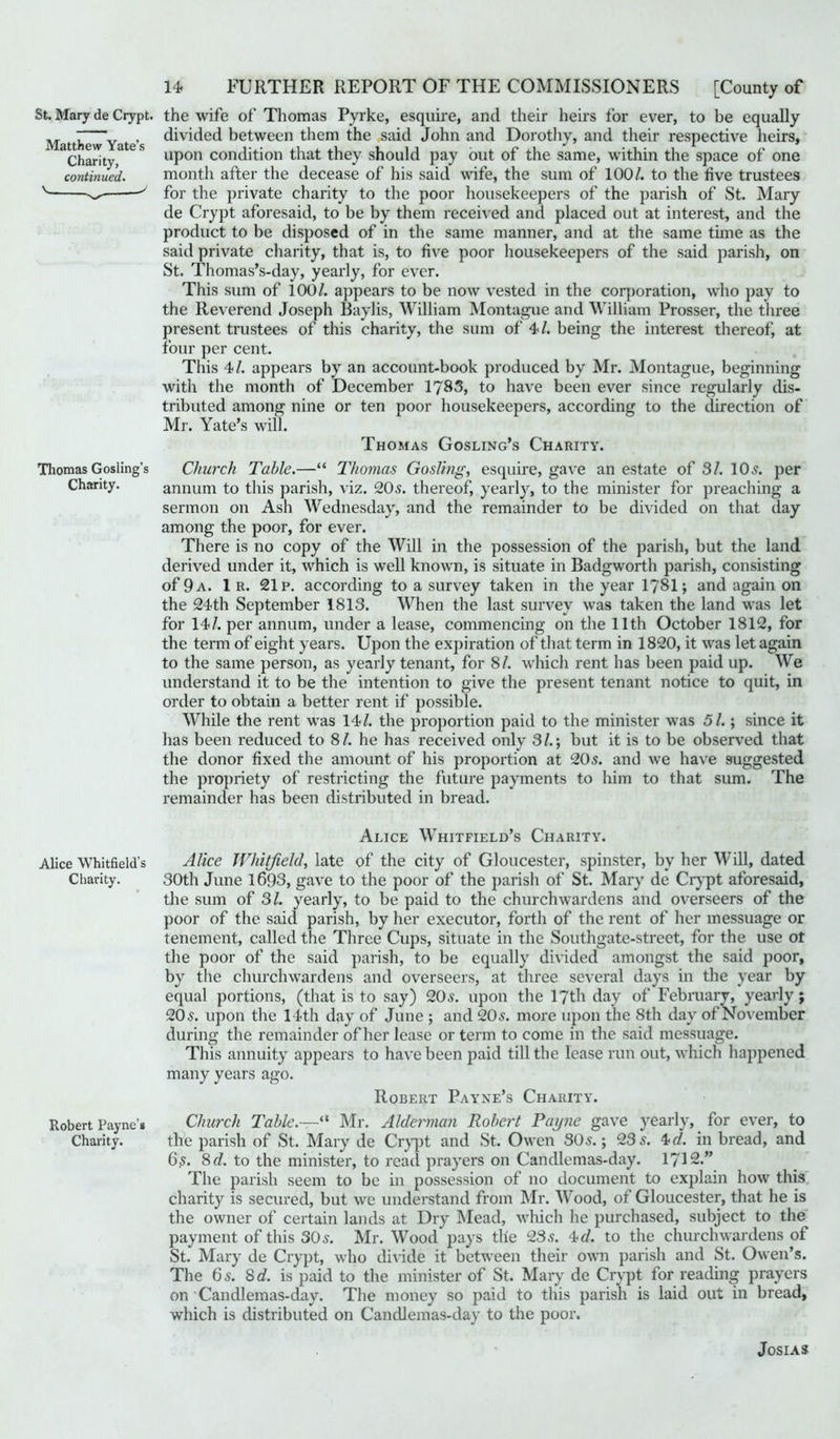 Matthew Yate’s Charity, continued. St. Mary de Crypt, the wife of Thomas Pyrke, esquire, and their heirs for ever, to be equally divided between them the said John and Dorothy, and their respective heirs, upon condition that they should pay out of the same, within the space of one month after the decease of his said wife, the sum of 100/. to the five trustees for the private charity to the poor housekeepers of the parish of St. Mary de Crypt aforesaid, to be by them received and placed out at interest, and the product to be disposed of in the same manner, and at the same time as the said private charity, that is, to five poor housekeepers of the said parish, on St. Thomas’s-day, yearly, for ever. This sum of 100/. appears to be now vested in the corporation, who pay to the Reverend Joseph Baylis, William Montague and William Prosser, the three present trustees of this charity, the sum of 4/. being the interest thereof, at four per cent. This 4/. appears by an account-book produced by Mr. Montague, beginning with the month of December 1783, to have been ever since regularly dis- tributed among nine or ten poor housekeepers, according to the direction of Mr. Yate’s will. Thomas Gosling’s Charity. Thomas Gosling’s Church Table.—“ Thomas Gosling, esquire, gave an estate of 3/. 10s. per Charity. annum to this parish, viz. 20s. thereof, yearly, to the minister for preaching a sermon on Ash Wednesday, and the remainder to be divided on that day among the poor, for ever. There is no copy of the Will in the possession of the parish, but the land derived under it, which is well known, is situate in Badgworth parish, consisting of 9 a. 1 r. 21 p. according to a survey taken in the year 1781; and again on the 24th September 1813. When the last survey was taken the land was let for 14/. per annum, under a lease, commencing on the 11th October 1812, for the term of eight years. Upon the expiration of that term in 1820, it was let again to the same person, as yearly tenant, for 81. which rent has been paid up. We understand it to be the intention to give the present tenant notice to quit, in order to obtain a better rent if possible. While the rent was 14/. the proportion paid to the minister was 51.; since it has been reduced to 81. he has received only 3/.; but it is to be observed that the donor fixed the amount of his proportion at 205. and we have suggested the propriety of restricting the future payments to him to that sum. The remainder has been distributed in bread. Alice Whitfield’s Charity. Alice Whitfield's Alice Whitfield, late of the city of Gloucester, spinster, by her Will, dated Charity. 30th June 1693, gave to the poor of the parish of St. Mary de Crypt aforesaid, the sum of 31. yearly, to be paid to the churchwrardens and overseers of the poor of the said parish, by her executor, forth of the rent of her messuage or tenement, called the Three Cups, situate in the Southgate-street, for the use ot the poor of the said parish, to be equally divided amongst the said poor, by the churchwardens and overseers, at three several days in the year by equal portions, (that is to say) 20s. upon the 17th day of February, yearly; 205. upon the 14th day of June ; and 205. more upon the 8th day of November during the remainder of her lease or term to come in the said messuage. This annuity appears to have been paid till the lease run out, which happened many years ago. Robert Payne’s Charity. Robert Payne’* Church Table.—“ Mr. Alderman Robert Payne gave yearly, for ever, to Charity. the parish of St. Mary de Crypt and St. Owen SO5.; 235. 4 d. in bread, and 6s. 8 d. to the minister, to read prayers on Candlemas-day. 1712.” The parish seem to be in possession of no document to explain how this charity is secured, but we understand from Mr. Wood, of Gloucester, that he is the owner of certain lands at Dry Mead, which he purchased, subject to the payment of this 305. Mr. Wood pays the 235. 4 d. to the churchwardens of St. Mary de Crypt, who divide it between their own parish and St. Owen’s. The 65. 8 d. is paid to the minister of St. Mary de Crypt for reading prayers on Candlemas-day. The money so paid to this parish is laid out in bread, which is distributed on Candlemas-day to the poor. JoSIAS