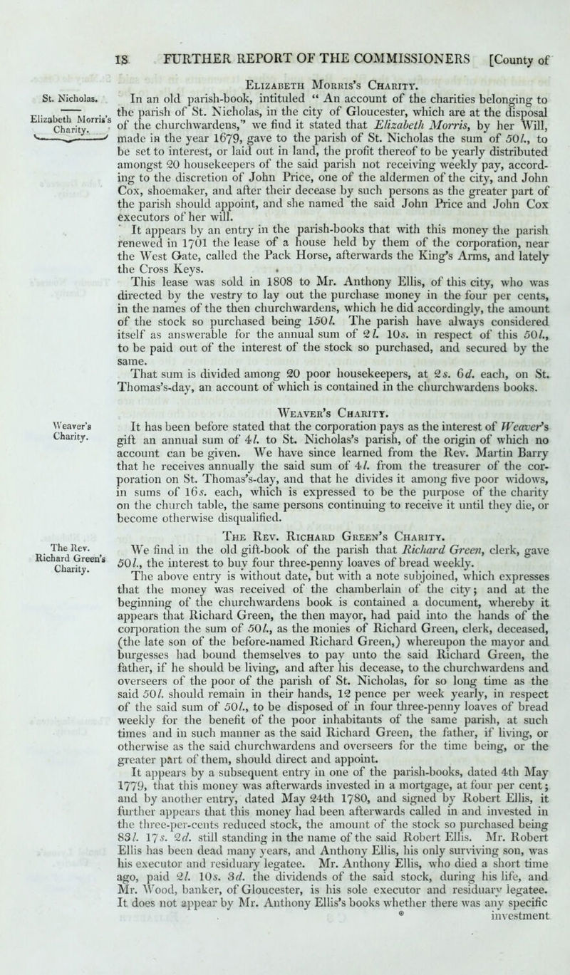 St. Nicholas. Elizabeth Morris’s Charity. Elizabeth Morris’s Charity. In an old parish-book, intituled “ An account of the charities belonging to the parish of St. Nicholas, in the city of Gloucester, which are at the disposal of the churchwardens,” we find it stated that Elizabeth Morris, by her Will, made in the year 1679, gave to the parish of St. Nicholas the sum of 50/., to be set to interest, or laid out in land, the profit thereof to be yearly distributed amongst 20 housekeepers of the said parish not receiving weekly pay, accord- ing to the discretion of John Price, one of the aldermen of the city, and John Cox, shoemaker, and after their decease by such persons as the greater part of the parish should appoint, and she named the said John Price and John Cox executors of her will. It appears by an entry in the parish-books that with this money the parish renewed in 1701 the lease of a house held by them of the corporation, near the West Gate, called the Pack Horse, afterwards the King’s Anns, and lately the Cross Keys. . This lease was sold in 1808 to Mr. Anthony Ellis, of this city, who was directed by the vestry to lay out the purchase money in the four per cents, in the names of the then churchwardens, which he did accordingly, the amount of the stock so purchased being 150/. The parish have always considered itself as answerable for the annual sum of 2 /. 10s. in respect of this 50/., to be paid out of the interest of the stock so purchased, and secured by the same. That sum is divided among 20 poor housekeepers, at 2 s. 3d. each, on St. Thomas’s-day, an account of which is contained in the churchwardens books. Weaver’s Charity. The Rev. Richard Green’s Charity. Weaver’s Charity. It has been before stated that the corporation pays as the interest of Weaver’s gift an annual sum of 4/. to St. Nicholas’s parish, of the origin of which no account can be given. We have since learned from the Rev. Martin Barry that he receives annually the said sum of 4/. from the treasurer of the cor- poration on St. Thomas’s-day, and that he divides it among five poor widows, in sums of 16 s. each, which is expressed to be the purpose of the charity on the church table, the same persons continuing to receive it until they die, or become otherwise disqualified. The Rev. Richard Green’s Charity. We find in the old gift-book of the parish that Richard Green, clerk, gave 50/., the interest to buy four three-penny loaves of bread weekly. The above entry is without date, but with a note subjoined, which expresses that the money was received of the chamberlain of the city; and at the beginning of the churchwardens book is contained a document, whereby it appears that Richard Green, the then mayor, had paid into the hands of the corporation the sum of 50/., as the monies of Richard Green, clerk, deceased, (the late son of the before-named Richard Green,) whereupon the mayor and burgesses had bound themselves to pay unto the said Richard Green, the father, if he should be living, and after his decease, to the churchwardens and overseers of the poor of the parish of St. Nicholas, for so long time as the said 50/. should remain in their hands, 12 pence per week yearly, in respect of the said sum of 50/., to be disposed of in four three-penny loaves of bread weekly for the benefit of the poor inhabitants of the same parish, at such times and in such manner as the said Richard Green, the father, if living, or otherwise as the said churchwardens and overseers for the time being, or the greater part of them, should direct and appoint. It appears by a subsequent entry in one of the parish-books, dated 4th May 1779, that this money was afterwards invested in a mortgage, at four per cent; and by another entry, dated May 24th 1780, and signed by Robert Ellis, it further appears that this money had been afterwards called in and invested in the three-per-cents reduced stock, the amount of the stock so purchased being 83/. 17s. 2 d. still standing in the name of the said Robert Ellis. Mr. Robert Ellis has been dead many years, and Anthony Ellis, his only surviving son, was his executor and residuary legatee. Mr. Anthony Ellis, who died a short time ago, paid 2/. 105. 3d. the dividends of the said stock, during his life, and Mr. Wood, banker, of Gloucester, is his sole executor and residuary legatee. It does not appear by Mr. Anthony Ellis’s books whether there was any specific ® investment
