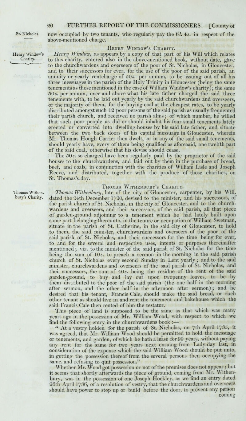 St. Nicholas. now occupied by two tenants, who regularly pay the 61. 45. in respect of the above-mentioned charge. Henry Window’s Charity. Henry Window’s Henri) Window, as appears by a copy of that part of his Will which relates Charity. to this charity, entered also in the above-mentioned book, without date, gave __ ^ to the churchwardens and overseers of the poor of St. Nicholas, in Gloucester, and to their successors for ever, for the use of the poor of the said parish, an annuity or yearly rentcharge of 50s. per annum, to be issuing out of all his three messuages in the parish of the Holy Trinity in Gloucester (being the same tenements as those mentioned in the case of William Window’s charity); the same 50s. per annum, over and above what his late father charged the said three tenements with, to be laid out yearly by the said churchwardens and overseers, or the majority of them, for the buying coal at the cheapest rates, to be yearly distributed amongst such 12 poor persons of the said parish as usually frequented their parish church, and received no parish alms; of which number, he willed that such poor people as did or should inhabit his four small tenements lately erected or converted into dwelling-houses by his said late father, and situate between the two back doors of his capital messuage in Gloucester, wherein Mr. Thomas Hough Carrier then dwelt, or in any of the said small tenements, should yearly have, every of them being qualified as aforeaaid, one twelfth part of the said coal, otherwise that his devise should cease. The 50s. so charged have been regularly paid by the proprietor of the said houses to the churchwardens, and laid out by them in the purchase of bread, beef, and coals, in conjunction with the charities of William Lisle and Joseph Reeve, and distributed, together with the produce of those charities, on St. Thomas’s-day. Thomas Withenbury’s Charity. Thomas Withen- Thomas Withenbury, late of the city of Gloucester, carpenter, by his Will, bury’s Charity, dated the 24th December 1720, devised to the minister, and his successors, of the parish church of St. Nicholas, in the city of Gloucester, and to the church- wardens and overseers, and their successors, of the said parish, all that piece of garden-ground adjoining to a tenement which he had lately built upon some part belonging thereunto, in the tenure or occupation of William Swetman, situate in the parish of St. Catherine, in the said city of Gloucester, to hold to them, the said minister, churchwardens and overseers of the poor of the said parish of St. Nicholas, and their successors for the time being for ever, to and for the several and respective uses, intents or purposes thereinafter mentioned; viz. to the minister of the said parish of St. Nicholas for the time being the sum of 105. to preach a sermon in the morning in the said parish church of St. Nicholas every second Sunday in Lent yearly; and to the said minister, churchwardens and overseers of the said parish of St. Nicholas, and their successors, the sum of 405. being the residue of the rent of the said garden-ground, to buy and lay out upon twopenny loaves, to be by them distributed to the poor of the said parish (the one half in the morning after sermon, and the other half in the afternoon after sermon) ; and he desired that his tenant, Francis Cale, should make the said bread, or such other tenant as should live in and rent the tenement and bakehouse which the said Francis Cale then rented of him the testator. This piece of land is supposed to be the same as that which was many years ago in the possession of Mr. William Wood, with respect to which we find the following entry in the churchwardens book :— “ At a vestry holden for the parish of St. Nicholas, on 7th April 1735, it was agreed, that Mr. William Wood should be permitted to hold the messuage or tenements, and garden, of which he hath a lease for 99 years, without paying any rent for the same for two years next ensuing from Lady-day last, in consideration, of the expense which the said William Wood should be put unto, in getting the possession thereof from the several persons then occupying the same, and refusing to quit possession.” Whether Mr. Wood got possession or not of the premises does not appear ; but it seems that shortly afterwards the piece of ground, coming from Mr. W ithen- bury, was in the possession of one Joseph Hockley, as we find an entry dated 26th April 1736, of a resolution of vestry, that the churchwardens and overseers should have power to stop up or build before the door, to prevent any person coming