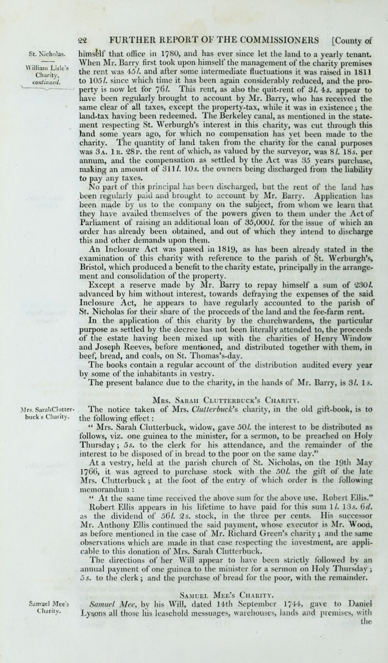 St. Nicholas. himself that office in 1780, and has ever since let the land to a yearly tenant. • • When Mr. Barry first took upon himself the management of the charity premises 1 Charity4 C S rent was 45/. and after some intermediate fluctuations it was raised in 1811 continued. to 105/. since which time it has been again considerably reduced, and the pro- ' ' perty is now let for 761. This rent, as also the quit-rent of 31. 4 s. appear to have been regularly brought to account by Mr. Barry, who has received the same clear of all taxes, except the property-tax, while it was in existence; the land-tax having been redeemed. The Berkeley canal, as mentioned in the state- ment respecting St. Werburgh’s interest in this charity, was cut through this land some years ago, for which no compensation has yet been made to the charity. The quantity of land taken from the charity for the canal purposes was 3 a. 1r. 28r. the rent of which, as valued by the surveyor, was 8/. 18s. per annum, and the compensation as settled by the Act was 35 years purchase, making an amount of 311/. 10 s. the owners being discharged from the liability to pay any taxes. No part of this principal has been discharged, but the rent of the land has been regularly paid and brought to account by Mr. Barry. Application has been made by us to the company on the subject, from whom we learn that they have availed themselves of the powers given to them under the Act of Parliament of raising an additional loan of 35,000/. for the issue of which an order has already been obtained, and out of which they intend to discharge this and other demands upon them. An Inclosure Act was passed in 1819, as has been already stated in the examination of this charity with reference to the parish of St. Werburgh’s, Bristol, which produced a benefit to the charity estate, principally in the arrange- ment and consolidation of the property. Except a reserve made by Mr. Barry to repay himself a sum of 230/. advanced by him without interest, towards defraying the expenses of the said Inclosure Act, he appears to have regularly accounted to the parish of St. Nicholas for their share of the proceeds of the land and the fee-farm rent. In the application of this charity by the churchwardens, the particular purpose as settled by the decree has not been literally attended to, the proceeds of the estate having been mixed up with the charities of Henry Window and Joseph Reeves, before mentioned, and distributed together with them, in beef, bread, and coals, on St. Thomas’s-day. The books contain a regular account of the distribution audited every year by some of the inhabitants in vestry. The present balance due to the charity, in the hands of Mr. Barry, is 31. Is. Mrs. Sarah Clutterbuck’s Charity. Mrs. SarahClutter- The notice taken of Mrs. Clutterbuck's charity, in the old gift-book, is to bucks Charity. |-]ie following effect: “ Mrs. Sarah Clutterbuck, widow, gave 50/. the interest to be distributed as follows, viz. one guinea to the minister, for a sermon, to be preached on Holy Thursday; 5s. to the clerk for his attendance, and the remainder of the interest to be disposed of in bread to the poor on the same day.” At a vestry, held at the parish church of St. Nicholas, on the 19th May 1766, it was agreed to purchase stock with the 50/. the gift of the late Mrs. Clutterbuck ; at the foot of the entry of which order is the following memorandum : “ At the same time received the above sum for the above use. Robert Ellis.” Robert Ellis appears in his lifetime to have paid for this sum 1/. 13s. 6d. as the dividend of 56/. 2s. stock, in the three per cents. His successor Mr. Anthony Ellis continued the said payment, whose executor is Mr. Wood, as before mentioned in the case of Mr. Richard Green’s charity; and the same observations which are made in that case respecting the investment, are appli- cable to this donation of Mrs. Sarah Clutterbuck. The directions of her Will appear to have been strictly followed by an annual payment of one guinea to the minister for a sermon on Holy Thursday; 5 s. to the clerk; and the purchase of bread for the poor, with the remainder. Samuel Mee’s Charity. Samuel Mee’s Samuel Mee, by his Will, dated 14th September 1744, gave to Daniel charity. Lysons all those his leasehold messuages, warehouses, lands and premises, with the