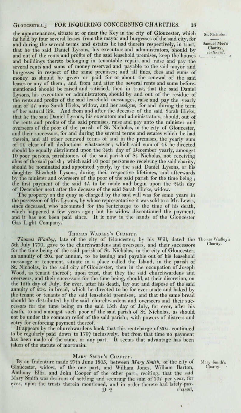 the appurtenances, situate at or near the Key in the city of Gloucester, which he held by four several leases from the mayor and burgesses of the said city, for and during the several terms and estates he had therein respectively, in trust, that he the said Daniel Lysons, his executors and administrators, should by and out of the rents and profits of the said leasehold premises, keep the houses and buildings thereto belonging in tenantable repair, and raise and pay the several rents and sums of money reserved and payable to the said mayor and burgesses in respect of the same premises; and all fines, fees and sums of money as should be given or paid for or about the renewal of the said leases or any of them ; and from and after the several rents and sums before- mentioned should be raised and satisfied, then in trust, that the said Daniel Lysons, his executors or administrators, should by and out of the residue of the rents and profits of the said leasehold messuages, raise and pay the yearly sum of 41. unto Sarah Hicks, widow, and her assigns, for and during the term of her natural life. And from and after the decease of the said Sarah Hicks, that he the said Daniel Lysons, his executors and administrators, should, out of the rents and profits of the said premises, raise and pay unto the minister and overseers of the poor of the parish of St. Nicholas, in the city of Gloucester, and their successors, for and during the several terms and estates which he had therein, and all other renewed terms of and in the premises, the yearly sum of 4*1. clear of all deductions whatsoever ; which said sum of 4/. he directed should be equally distributed upon the 24th day of December yearly, amongst 10 poor persons, parishioners of the said parish of St. Nicholas, not receiving alms of the said parish ; which said 10 poor persons so receiving the said charity, should be nominated and appointed yearly, by the said Daniel Lysons, or his daughter Elizabeth Lysons, during their respective lifetimes, and afterwards by the minister and overseers of the poor of the said parish for the time being; the first payment of the said 4*1. to be made and begin upon the 24th day of December next after the decease of the said Sarah Hicks, widow. The property on the quay so charged by the said will was for some years in the possession of Mr. Lysons, by whose representative it was sold to a Mr. Lewis, since deceased, who accounted for the rentcharge to the time of his death, which happened a few years ago ; but his widow discontinued the payment, and it has not been paid since. It it now in the hands of the Gloucester Gas Light Company. St. Nicholas. Samuel Mee’s Charity, continued. t_ j Thomas Wadley’s Charity. Thomas Wadley, late of the city of Gloucester, by his Will, dated the Thomas Wadley's 5th July 1770, gave to the churchwardens and overseers, and their successors Chanty, for the time being of the said parish of St. Nicholas, in the city of Gloucester, an annuity of 20s. per annum, to be issuing and payable out of his leasehold messuage or tenement, situate in a place called the Island, in the parish of St. Nicholas, in the said city of Gloucester, then in the occupation of Joseph Wood, as tenant thereof; upon trust, that they the said churchwardens and overseers, and their successors for the time being, should, at their discretion, on the 15th day of July, for ever, after his death, lay out and dispose of the said annuity of 20s. in bread, which he directed to be for ever made and baked by the tenant or tenants of the said leasehold premises; and that the same bread should be distributed by the said churchwardens and overseers and their suc- cessors for the time being on the said 15th day of July, for ever, after his death, to and amongst such poor of the said parish of St. Nicholas, as should not be under the common relief of the said parish; with powers of distress and entry for enforcing payment thereof. It appears by the churchwardens book that this rentcharge of 205. continued to be regularly paid down to 1797 inclusively, but from that time no payment has been made of the same, or any part. It seems that advantage has been taken of the statute of mortmain. Mary Smith’s Charity. By an Indenture made 27th June 1805, between Mary Smith, of the city of Mary Smith’s Gloucester, widow, of the one part, and William Jones, William Barton, Charity. • Anthony Ellis, and John Cooper of the other part; reciting, that the said Mary Smith was desirous of settling and securing the sum of 10/. per year, for ever, upon the trusts therein mentioned, and in order thereto had lately put- D 2 chased, %