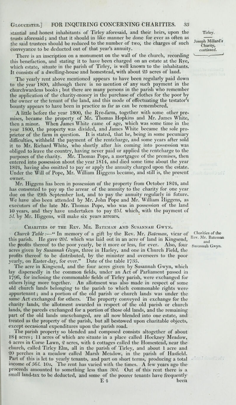 stantial and honest inhabitants of Tirley aforesaid, and their heirs, upon the trusts aforesaid; and that it should in like manner be done for ever as often as the said trustees should be reduced to the number of two, the charges of such conveyance to be deducted out of that year’s annuity. There is an inscription on a monument on the wall of the church, recording this benefaction, and stating it to have been charged on an estate at the Rye, which estate, situate in the parish of Tirley, is well known to the inhabitants. It consists of a dwelling-house and homestead, with about 25 acres of land. The yearly rent above mentioned appears to have been regularly paid down to the year 1800, although there is no mention of any such payment in the churchwardens books; but there are many persons in the parish who remember the application of the charity-money in the purchase of clothes for the poor by the owner or the tenant of the land, and this mode of effectuating the testator’s bounty appears to have been in practice as far as can be remembered. A little before the year 1800, the Rye-farm, together with some other pre- mises, became the property of Mr. Thomas Hopkins and Mr. James White, then a minor. When James White came of age, which was some time in the year 1800, the property was divided, and James White became the sole pro- prietor of the farm in question. It is stated, that he, being in some pecuniary difficulties, withheld the payment of the rentcharge, and some years after sold it to Mr. Richard White, who shortly after his coming into possession was obliged to leave the country, having never paid or applied the rentcharge to the purposes of the charity. Mr. Thomas Pope, a mortgagee of the premises, then entered into possession about the year 1814, and died some time about the year 1824, having also omitted to pay or apply the annuity charged upon the estate. Under the Will of Pope, Mr. William Higgens became, and still is, the present owner. Mr. Higgens has been in possession of the property from October 1824, and has consented to pay up the arrear of the annuity to the charity for one year due on the 29th September last, and to pay the annuity regularly in future. We have also been attended by Mr. John Pope and Mr. William Higgens, as executors of the late Mr. Thomas Pope, who was in possession of the land 10 years, and they have undertaken to pay 25/. which, with the payment of 51. by Mr. Higgens, will make six years arrears. Charities of the Rev. Mr. Bateman and Susannah Gwyn. Church Table :■—“ In memory of a gift by the Rev. Mr. Bateman, vicar of this parish. He gave 20/. which was laid out in an acre of land in Kingsend, the profits thereof to the poor yearly, be it more or less, for ever. Also, four acres given by Susannah Gwyn, three in Harley, and one in Church Field, the profits thereof to be distributed, by the minister and overseers to the poor yearly, on Easter-day, for ever.” Date of the table 1735. The acre in Kingsend, and the four acres given by Susannah Gwyn, which lay dispersedly in the common fields, under an Act of Parliament passed in 1796, for inclosing the commonable fields of Tirley parish, were exchanged for others lying more together. An allotment was also made in respect of some old church lands belonging to the parish to which commonable rights were appurtenant; and a portion of the old parish or church lands was under the same Act exchanged for others. The property conveyed in exchange for the charity lands, the allotment awarded in respect of the old parish or church lands, the parcels exchanged for a portion of those old lands, and the remaining part of the old lands unexchanged, are all now blended into one estate, and treated as the property of the parish, but all bestowed upon charitable objects, except occasional expenditures upon the parish road. The parish property so blended and composed consists altogether of about 181 acres; 11 acres of which are situate in a place called Hockney Meadow, 4 acres in Corse Lawn, 2 acres, with 4 cottages called the Homestead, near the church, called Tirley Elm, all in the parish of Tirley, and about 1 acre and 20 perches in a meadow called Marsh Meadow, in the parish of Hasfield. Part of this is let to yearly tenants, and part on short terms, producing a total income of 56/. 10,9. The rent has varied with the times. A few years ago the proceeds amounted to something less than 30/. Out of this rent there is a small land-tax to be deducted, and some of the poorer tenants have frequently E 4 been Tirley. Joseph Millard’s Charity, continued. \ J Charities of the Rev. Mr. Bateman and Susannah Gwyn.