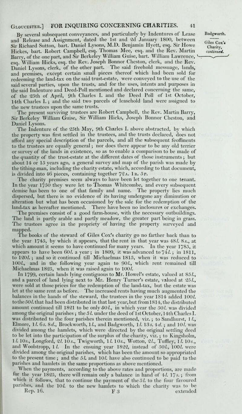 By several subsequent conveyances, and particularly by Indentures of Lease and Release and Assignment, dated the 1st and 2d January 1800, between Sir Richard Sutton, bart. Daniel Lysons, M.D. Benjamin Hyett, esq. Sir Howe Hickes, bart. Robert Campbell, esq. Thomas Mee, esq. and the Rev. Martin Barry, of the one part, and Sir Berkeley William Guise, bart. William Lawrence, v- esq. William Hicks, esq. the Rev. Joseph Bonnor Cheston, clerk, and the Rev. Daniel Lysons, clerk, of the other part. The said freehold messuage, lands, and premises, except certain small pieces thereof which had been sold for redeeming the land-tax on the said trust-estate, were conveyed to the use of the said several parties, upon the trusts, and for the uses, intents and purposes in the said Indenture and Deed-Poll mentioned and declared concerning the same, of the 25th of April, 9th Charles I. and the Deed Poll of 1st October, 14th Charles I.; and the said two parcels of leasehold land were assigned to the new trustees upon the same trusts. The present surviving trustees are Robert Campbell, the Rev. Martin Barry, Sir Berkeley William Guise, Sir William Hicks, Joseph Bonnor Cheston, and Daniel Lysons. The Indenture of the 25th May, 9th Charles I. above abstracted, by which the property was first settled in the trustees, and the trusts declared, does not afford any special description of the parcels, and all the subsequent feoffments to the trustees are equally general; nor does there appear to be any old terrier or survey of the lands in existence, so as to enable a comparison to be made of the quantity of the trust-estate at the different dates of those instruments ; but about 14 or 15 years ago, a general survey and map of the parish was made by the tithing-man, including the charity estate, which, according to that document, is divided into 46 pieces, containing together 7^a. 1r. 5p. The charity premises seem always to have been let together to one tenant. In the year 1750 they were let to Thomas Whitcombe, and every subsequent demise has been to one of that family and name. The property lies much dispersed, but there is no evidence of its having undergone any diminution or alteration but what has been occasioned by the sale for the redemption of the land-tax as hereafter mentioned. There have been no inclosures or exchanges. The premises consist of a good farm-house, with the necessary outbuildings. The land is partly arable and partly meadow, the greater part being in grass. The trustees agree in the propriety of having the property surveyed and mapped. The books of the steward of Giles Cox’s charity go no farther back than to the year 1745, by which it appears, that the rent in that year was 48/. 8s., at which amount it seems to have continued for many years. In the year 1785, it appears to have been 60/. a year ; in 1809, it was advanced to 74/.; in 1811, to 120/. ; and so it continued till Michaelmas 1815, when it was reduced to 100/., and in the following year again to 90/., which rent remained till Michaelmas 1825, when it was raised again to 100/. In 1799, certain lands lying contiguous to Mr. Howel’s estate, valued at 85/., and a parcel of land lying next to Mr. Henry Turner’s estate, valued at 25/., were sold at those prices for the redemption of the land-tax, but the estate was let at the same rent as before. The increased rents having much augmented the balances in the hands of the steward, the trustees in the year 1814 added 100/. to the 50/.that had been distributed in that last year, but from 1814, the distributed amount continued till 1821 to be only 50/., in which year the 50/. was divided among the original parishes ; the 5 /. under the deed of 1st October, 14th Charles I. was distributed to the four parishes therein mentioned, viz.; to Sandhurst, 1 /., Elmore, 11. 6 s. 8 d., Brockworth, 1/., and Badgworth, 1 /. 13 5. 4 d.; and 10/. was divided among the hamlets, which were directed by the original settling deed to be let into the participation of the surplus of the charity, viz.; to Kingsholm, 1/. 10s., Longford, 2/. 10s., Twigworth, 1/. 10s., Wotton, 2/., Tuffley, 1/. 10s., and Woolstropp, 1 /. In the ensuing year 1822, instead of 50/., 100/. were divided among the original parishes, which has been the amount so appropriated to the present time ; and the 51. and 10/. have also continued to be paid to the parishes and hamlets in the same proportions as above mentioned. When the payments, according to the above rates and proportions, are made for the year 1825, there will remain only a balance in hand of 4/. 17 s.; from which it follows, that to continue the payment of the 5 /. to the four favoured parishes, and the 10/. to the new hamlets to which the charity was to be Rep. 16. F3 extended