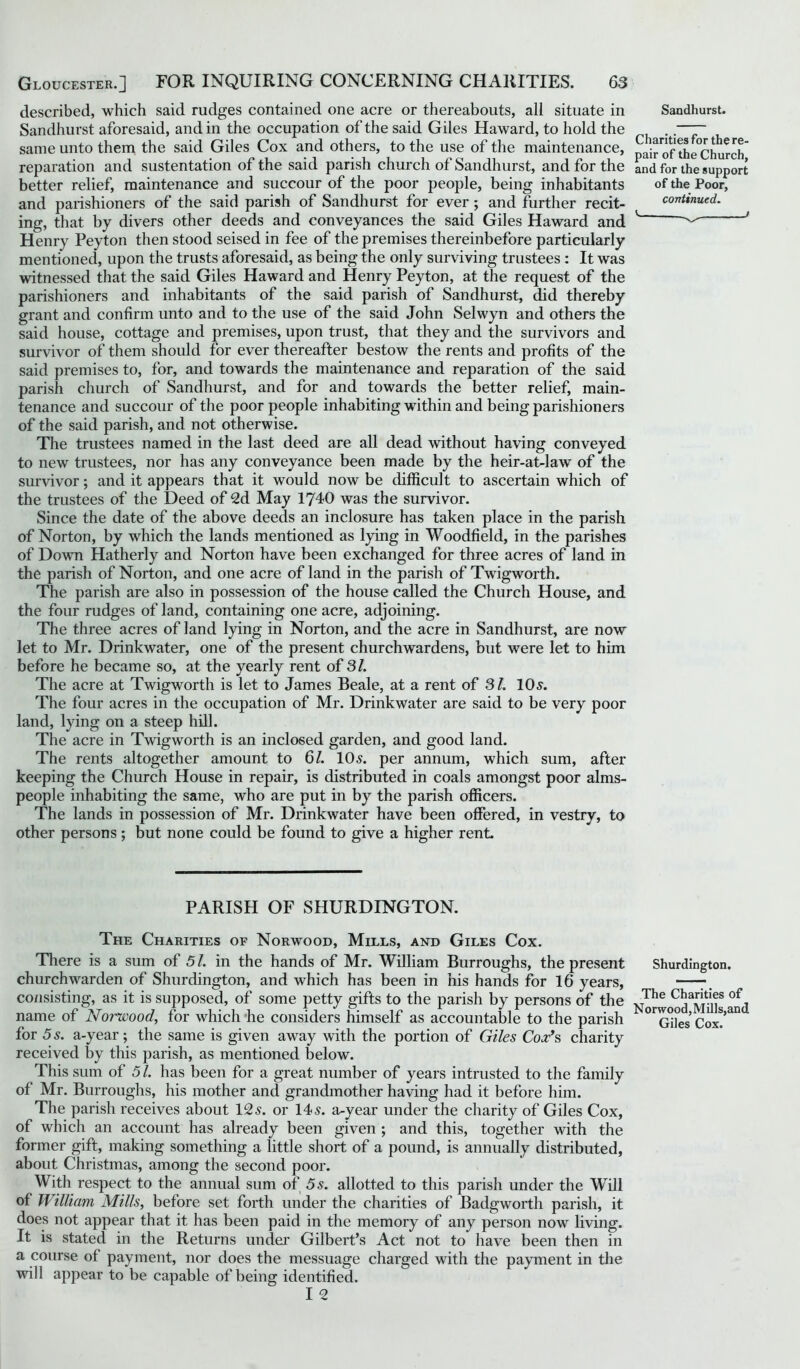 described, which said rudges contained one acre or thereabouts, all situate in Sandhurst aforesaid, and in the occupation of the said Giles Haward, to hold the same unto them the said Giles Cox and others, to the use of the maintenance, reparation and sustentation of the said parish church of Sandhurst, and for the better relief, maintenance and succour of the poor people, being inhabitants and parishioners of the said parish of Sandhurst for ever; and further recit- ing, that by divers other deeds and conveyances the said Giles Haward and Henry Peyton then stood seised in fee of the premises thereinbefore particularly mentioned, upon the trusts aforesaid, as being the only surviving trustees: It was witnessed that the said Giles Haward and Henry Peyton, at the request of the parishioners and inhabitants of the said parish of Sandhurst, did thereby grant and confirm unto and to the use of the said John Selwyn and others the said house, cottage and premises, upon trust, that they and the survivors and survivor of them should for ever thereafter bestow the rents and profits of the said premises to, for, and towards the maintenance and reparation of the said parish church of Sandhurst, and for and towards the better relief, main- tenance and succour of the poor people inhabiting within and being parishioners of the said parish, and not otherwise. The trustees named in the last deed are all dead without having conveyed to new trustees, nor has any conveyance been made by the heir-at-law of the survivor; and it appears that it would now be difficult to ascertain which of the trustees of the Deed of 2d May 1740 was the survivor. Since the date of the above deeds an inclosure has taken place in the parish of Norton, by which the lands mentioned as lying in Woodfield, in the parishes of Down Hatherly and Norton have been exchanged for three acres of land in the parish of Norton, and one acre of land in the parish of Twigworth. The parish are also in possession of the house called the Church House, and the four rudges of land, containing one acre, adjoining. The three acres of land lying in Norton, and the acre in Sandhurst, are now let to Mr. Drinkwater, one of the present churchwardens, but were let to him before he became so, at the yearly rent of 31. The acre at Twigworth is let to James Beale, at a rent of 31. 10s. The four acres in the occupation of Mr. Drinkwater are said to be very poor land, lying on a steep hill. The acre in Twigworth is an inclosed garden, and good land. The rents altogether amount to 61. 10s. per annum, which sum, after keeping the Church House in repair, is distributed in coals amongst poor alms- people inhabiting the same, who are put in by the parish officers. The lands in possession of Mr. Drinkwater have been offered, in vestry, to other persons ; but none could be found to give a higher rent. PARISH OF SHURDINGTON. The Charities of Norwood, Mills, and Giles Cox. There is a sum of 51. in the hands of Mr. William Burroughs, the present churchwarden of Shurdington, and which has been in his hands for 16 years, consisting, as it is supposed, of some petty gifts to the parish by persons of the name of Norwood, for which he considers himself as accountable to the parish for 5 s. a-year; the same is given away with the portion of Giles Cox's, charity received by this parish, as mentioned below. This sum of 51. has been for a great number of years intrusted to the family of Mr. Burroughs, his mother and grandmother having had it before him. The parish receives about 12s. or 14s. a-year under the charity of Giles Cox, of which an account has already been given ; and this, together with the former gift, making something a little short of a pound, is annually distributed, about Christmas, among the second poor. With respect to the annual sum of 5s. allotted to this parish under the Will of William Mills, before set forth under the charities of Badgworth parish, it does not appear that it has been paid in the memory of any person now living. It is stated in the Returns under Gilbert’s Act not to have been then in a course of payment, nor does the messuage charged with the payment in the will appear to be capable of being identified. I 2 Sandhurst. Charities for the re- pair of the Church, and for the support of the Poor, continued. v _ / Shurdington. The Charities of N orwood, M ills,and Giles Cox.