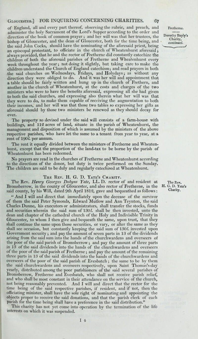 of England, all and every part thereof, observing the rubric, and preach, and Fretherne. administer the holy Sacrament of the Lord’s Supper according to the order and direction of the book of common prayer ; and her will was that her trustees, the Dorothy Bayly's bishop of Gloucester, and the dean of Gloucester, both for the time being, and • continued. the said John Cocks, should have the nominating of the aforesaid priest, being ^ j an episcopal protestant, to officiate in the church of Wheatenhurst aforesaid; always provided, that he and the rector of Fretherne did constantly catechize the children of both the aforesaid parishes of Fretherne and Wheatenhurst every week throughout the year; not doing it slightly, but taking care to make the children understand the Church of England catechism; and read prayers in both the said churches on Wednesdays, Fridays, and Holy days; as without any direction they were obliged to do. And it was her will and appointment that a table should be fairly written and hung up in the church of Frethern, and another in the church of Wheatenhurst, at the costs and charges of the two ministers who were to have the benefits aforesaid, expressing all she had given to both the said churches, and expressing also therein what her will was that they were to do, to make them capable of receiving the augmentation to both their incomes, and her will was that those two tables so expressing her gifts as aforesaid should by those two ministers be renewed as they should decay for ever. The property so devised under the said will consists of a farm-house with buildings, and 112 acres of land, situate in the parish of Wheatenhurst, the management and disposition of which is assumed by the ministers of the above respective parishes, who have let the same to a tenant from year to year, at a rent of 190/. per annum. The rent it equally divided between the ministers of Fretherne and Wheaten- hurst, except that the proportion of the land-tax to be borne by the parish of Wheatenhurst has been redeemed. No prayers are read in the churches of Fretherne and Wheatenhurst according to the directions of the donor, but duty is twice performed on the Sunday. The children are said to be duly and regularly catechised at Wheatenhurst. The Rev. H. G. D. Yate’s Charity. The Rev. Henry Georges Dobyns Yate, LL. D. rector of and resident at The Rev. Bromsberrow, in the county of Gloucester, and also rector of Fretherne, in the H. G. D. Yate’s said county, by his Will, dated 9th April 1812, gave and bequeathed as follows : Charity. “ And I will and direct that immediately upon the decease of the survivor of them the said Peter Symonds, Edward Mutlow and Ann Teynton, the said Charles Dunne, his executors or administrators, shall transfer the stocks, funds and securities wherein the said sum of 130/. shall be then invested, unto the dean and chapter of the cathedral church of the Holy and Indivisible Trinity in Gloucester, to whom I then give and bequeath the same, upon trust, that they shall continue the same upon those securities, or vary, or alter the same as they shall see occasion, but constantly keeping the said sum of 130/. invested upon Government security ; and pay the amount of seven parts in 13 of the dividends arising from the said sum into the hands of the churchwardens and overseers of the poor of the said parish of Bromsberrow ; and pay the amount of three parts in 13 of the said dividends into the hands of the churchwardens and overseers of the poor of the said parish of Fretherne ; and pay the amount of the remaining three parts in 13 of the said dividends into the hands of the churchwardens and overseers of the poor of the said parish of Evesbatch; the same to be by them the said churchwardens and overseers respectively, upon Saint Thomas’s-day yearly, distributed among the poor parishioners of the said several parishes of Bromsberrow, Fretherne and Evesbatch, who shall not receive parish relief, and who shall be most constant in their attendance on the service of the church, not being reasonably prevented. And I will and direct that the rector for the time being of the said respective parishes, if resident, and if not, then the officiating minister, shall have the sole right of nominating and appointing the objects proper to receive the said donations, and that the parish clerk of each parish for the time being shall have a preference in the said distribution.” This charity has not yet come into operation by the termination of the life interests on which it was suspended.