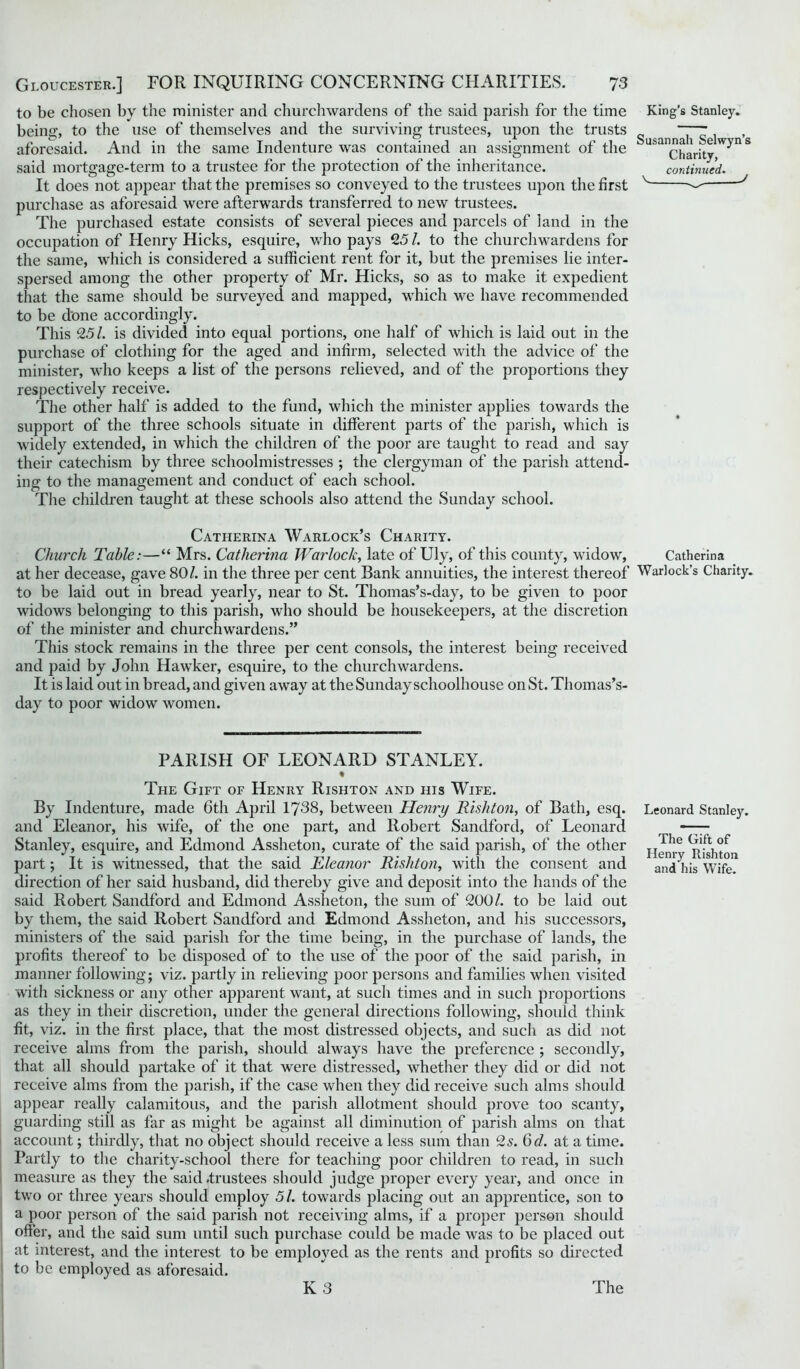 to be chosen by the minister and churchwardens of the said parish for the time being, to the use of themselves and the surviving trustees, upon the trusts aforesaid. And in the same Indenture was contained an assignment of the said mortgage-term to a trustee for the protection of the inheritance. It does not appear that the premises so conveyed to the trustees upon the first purchase as aforesaid were afterwards transferred to new trustees. The purchased estate consists of several pieces and parcels of land in the occupation of Henry Hicks, esquire, who pays 25/. to the churchwardens for the same, which is considered a sufficient rent for it, but the premises lie inter- spersed among the other property of Mr. Hicks, so as to make it expedient that the same should be surveyed and mapped, which we have recommended to be done accordingly. This 25 /. is divided into equal portions, one half of which is laid out in the purchase of clothing for the aged and infirm, selected with the advice of the minister, who keeps a list of the persons relieved, and of the proportions they respectively receive. The other half is added to the fund, which the minister applies towards the support of the three schools situate in different parts of the parish, which is widely extended, in which the children of the poor are taught to read and say their catechism by three schoolmistresses ; the clergyman of the parish attend- ing to the management and conduct of each school. The children taught at these schools also attend the Sunday school. King’s Stanley. Susannah Selwyn’s Charity, continued. V . J Catherina Warlock’s Charity. Church Table:—“ Mrs. Catherina Warlock, late of Uly, of this county, widow, Catherina at her decease, gave 80/. in the three per cent Bank annuities, the interest thereof Warlock’s Charity, to be laid out in bread yearly, near to St. Thomas’s-day, to be given to poor widows belonging to this parish, who should be housekeepers, at the discretion of the minister and churchwardens.” This stock remains in the three per cent consols, the interest being received and paid by John Hawker, esquire, to the churchwardens. It is laid out in bread, and given away at the Sunday schoolhouse on St. Thomas’s- day to poor widow women. PARISH OF LEONARD STANLEY. % The Gift of Henry Rishton and iiis Wife. By Indenture, made 6th April 1738, between Henry Rishton, of Bath, esq. and Eleanor, his wife, of the one part, and Robert Sandford, of Leonard Stanley, esquire, and Edmond Assheton, curate of the said parish, of the other part; It is witnessed, that the said Eleanor Rishton, with the consent and direction of her said husband, did thereby give and deposit into the hands of the said Robert Sandford and Edmond Assheton, the sum of 200/. to be laid out by them, the said Robert Sandford and Edmond Assheton, and his successors, ministers of the said parish for the time being, in the purchase of lands, the profits thereof to be disposed of to the use of the poor of the said parish, in manner following; viz. partly in relieving poor persons and families when visited with sickness or any other apparent want, at such times and in such proportions as they in their discretion, under the general directions following, should think fit, viz. in the first place, that the most distressed objects, and such as did not receive alms from the parish, should always have the preference ; secondly, that all should partake of it that were distressed, whether they did or did not receive alms from the parish, if the case when they did receive such alms should appear really calamitous, and the parish allotment should prove too scanty, guarding still as far as might be against all diminution of parish alms on that account; thirdly, that no object should receive a less sum than 2s. 6d. at a time. Partly to the charity-school there for teaching poor children to read, in such measure as they the said .trustees should judge proper every year, and once in two or three years should employ 51. towards placing out an apprentice, son to a poor person of the said parish not receiving alms, if a proper person should offer, and the said sum until such purchase could be made was to be placed out at interest, and the interest to be employed as the rents and profits so directed to be employed as aforesaid. Leonard Stanlej'-. The Gift of Henry Rishton and his Wife.