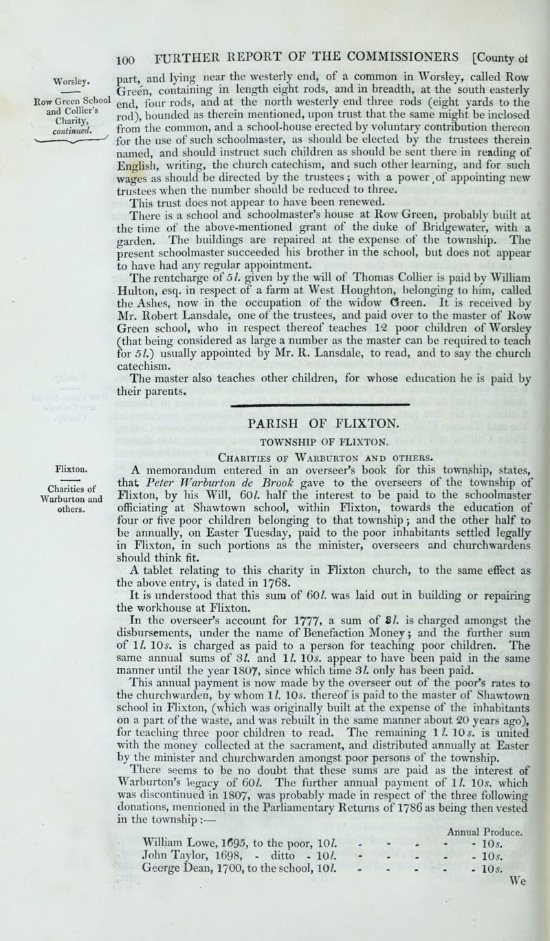 Worsley. part, and lying near the westerly end, of a common in Worsley, called Row - Green, containing in length eight rods, and in breadth, at the south easterly Row Green School enc^ four rods, and at the north westerly end three rods (eight yards to the ar]Co-!ier s rod), bounded as therein mentioned, upon trust that the same might be inclosed continued. from the common, and a school-house erected by voluntary contribution thereon for the use of sucli schoolmaster, as should be elected by the trustees therein named, and should instruct such children as should be sent there in reading of English, writing, the church catechism, and such other learning, and for such wages as should be directed by the trustees; with a power of appointing new trustees when the number should be reduced to three. This trust does not appear to have been renewed. There is a school and schoolmaster’s house at Row Green, probably built at the time of the above-mentioned grant of the duke of Bridgewater, with a garden. The buildings are repaired at the expense of the township. The present schoolmaster succeeded his brother in the school, but does not appear to have had any regular appointment. The rentcharge of 51. given by the will of Thomas Collier is paid by William Hulton, esq. in respect of a farm at West Houghton, belonging to him, called the Ashes, now in the occupation of the widow Green. It is received by Mr. Robert Lansdale, one of the trustees, and paid over to the master of Row Green school, who in respect thereof teaches 12 poor children of Worsley (that being considered as large a number as the master can be required to teach for 51.) usually appointed by Mr. R. Lansdale, to read, and to say the church catechism. The master also teaches other children, for whose education he is paid by their parents. Flixton. Charities of Warburton and others. PARISH OF FLIXTON. TOWNSHIP OF FLIXTON. Charities of Warburton and others. A memorandum entered in an overseer’s book for this township, states, that Peter Warburton de Broolc gave to the overseers of the township of Flixton, by his Will, 601. half the interest to be paid to the schoolmaster officiating at Shawtown school, within Flixton, towards the education of four or live poor children belonging to that township ; and the other half to be annually, on Easter Tuesday, paid to the poor inhabitants settled legally in Flixton, in such portions as the minister, overseers and churchwardens should think fit. A tablet relating to this charity in Flixton church, to the same effect as the above entry, is dated in 1768. It is understood that this sum of 60/. was laid out in building or repairing the workhouse at Flixton. In the overseer’s account for 1777> a sum of 81. is charged amongst the disbursements, under the name of Benefaction Money; and the further sum of 1/. 10s. is charged as paid to a person for teaching poor children. The same annual sums of 31. and 1/. 10s. appear to have been paid in the same manner until the year 1807, since which time 31. only has been paid. This annual payment is now made by the overseer out of the poor’s rates to the churchwarden, by whom 11. 10s. thereof is paid to the master of Shawtown school in Flixton, (which w'as originally built at the expense of the inhabitants on a part of the waste, and wTas rebuilt in the same manner about 20 years ago), for teaching three poor children to read. The remaining 1/. 10 s. is united with the money collected at the sacrament, and distributed annually at Easter by the minister and churclnvarden amongst poor persons of the township. There seems to be no doubt that these sums are paid as the interest of Warburton’s legacy of 601. The further annual payment of 1/. 10s. which was discontinued in 1807, was probably made in respect of the three following donations, mentioned in the Parliamentary Returns of 1786 as being then vested in the township :— Annual Produce. William Lowe, 1695, to the poor, 10/. - - - - -10 s. John Taylor, 1698, - ditto - 10/. ----- 10s. George Dean, 1700, to the school, 10/. 10s. We