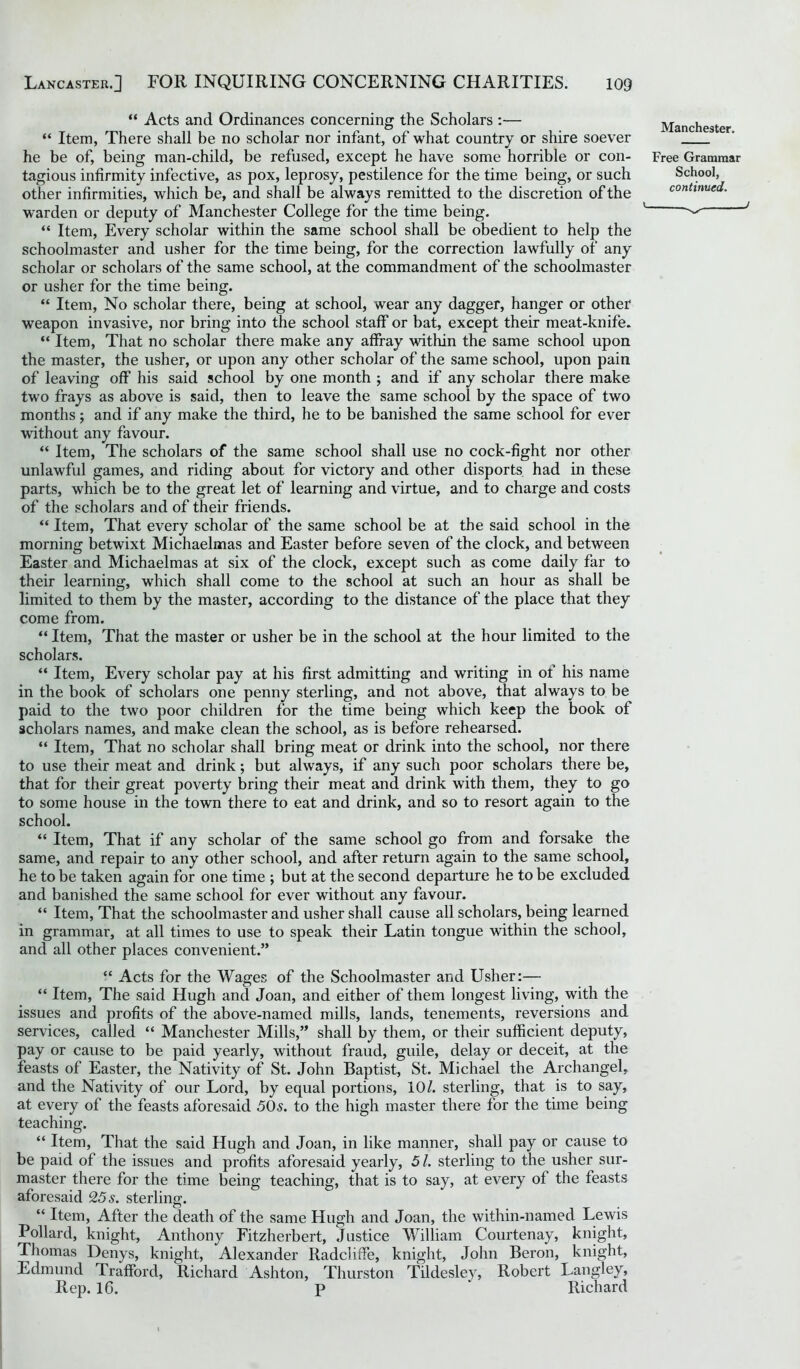 “ Acts and Ordinances concerning the Scholars :— “ Item, There shall be no scholar nor infant, of what country or shire soever he be of, being man-child, be refused, except he have some horrible or con- tagious infirmity infective, as pox, leprosy, pestilence for the time being, or such other infirmities, which be, and shall be always remitted to the discretion of the warden or deputy of Manchester College for the time being. “ Item, Every scholar within the same school shall be obedient to help the schoolmaster and usher for the time being, for the correction lawfully of any scholar or scholars of the same school, at the commandment of the schoolmaster or usher for the time being. “ Item, No scholar there, being at school, wear any dagger, hanger or other weapon invasive, nor bring into the school staff or bat, except their meat-knife. “ Item, That no scholar there make any affray within the same school upon the master, the usher, or upon any other scholar of the same school, upon pain of leaving off his said school by one month ; and if any scholar there make two frays as above is said, then to leave the same school by the space of two months; and if any make the third, he to be banished the same school for ever without any favour. “ Item, The scholars of the same school shall use no cock-fight nor other unlawful games, and riding about for victory and other disports had in these parts, which be to the great let of learning and virtue, and to charge and costs of the scholars and of their friends. “ Item, That every scholar of the same school be at the said school in the morning betwixt Michaelmas and Easter before seven of the clock, and between Easter and Michaelmas at six of the clock, except such as come daily far to their learning, which shall come to the school at such an hour as shall be limited to them by the master, according to the distance of the place that they come from. “ Item, That the master or usher be in the school at the hour limited to the scholars. “ Item, Every scholar pay at his first admitting and writing in of his name in the book of scholars one penny sterling, and not above, that always to be paid to the two poor children for the time being which keep the book of scholars names, and make clean the school, as is before rehearsed. “ Item, That no scholar shall bring meat or drink into the school, nor there to use their meat and drink; but always, if any such poor scholars there be, that for their great poverty bring their meat and drink with them, they to go to some house in the town there to eat and drink, and so to resort again to the school. “ Item, That if any scholar of the same school go from and forsake the same, and repair to any other school, and after return again to the same school, he to be taken again for one time ; but at the second departure he to be excluded and banished the same school for ever without any favour. “ Item, That the schoolmaster and usher shall cause all scholars, being learned in grammar, at all times to use to speak their Latin tongue within the school, and all other places convenient.” “ Acts for the Wages of the Schoolmaster and Usher:— “ Item, The said Hugh and Joan, and either of them longest living, with the issues and profits of the above-named mills, lands, tenements, reversions and services, called “ Manchester Mills,” shall by them, or their sufficient deputy, pay or cause to be paid yearly, without fraud, guile, delay or deceit, at the feasts of Easter, the Nativity of St. John Baptist, St. Michael the Archangel, and the Nativity of our Lord, by equal portions, 10/. sterling, that is to say, at every of the feasts aforesaid 50s. to the high master there for the time being teaching. “ Item, That the said Hugh and Joan, in like manner, shall pay or cause to be paid of the issues and profits aforesaid yearly, 51. sterling to the usher sur- master there for the time being teaching, that is to say, at every of the feasts aforesaid 25s. sterling. “ Item, After the death of the same Hugh and Joan, the within-named Lewis Pollard, knight, Anthony Fitzherbert, Justice William Courtenay, knight, Thomas Denys, knight, Alexander Radcliffe, knight, John Beron, knight, Edmund Trafford, Richard Ashton, Thurston Tildesley, Robert Langley, Rep. 16. P ‘ Richard Manchester. Free Grammar School, continued.