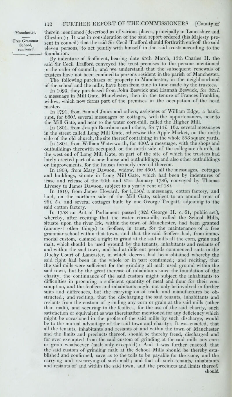 Manchester. Free Grammar School, continued. \ _ therein mentioned (described as of various places, principally in Lancashire and Cheshire) ; It was in consideration of the said report ordered (his Majesty pre- sent in council) that the said Sir Cecil Trafford should forthwith enfeoff the said eleven persons, to act jointly with himself in the said trusts according to the J foundation. By indenture of feoffment, bearing date 25th March, 13th Charles II. the said Sir Cecil Trafford conveyed the trust premises to the persons mentioned in the order of council; and we understand that the subsequent renewals of trustees have not been confined to persons resident in the parish of Manchester. The following purchases of property in Manchester, in the neighbourhood of the school and the mills, have been from time to time made by the trustees. In 1699, they purchased from John Beswick and Hannah Beswick, for 325/. a messuage in Mill Gate, Manchester, then in the tenure of Frances Franklin, widow, which now forms part of the premises in the occupation of the head master. In 1791, from Samuel Jones and others, assignees of William Edge, a bank- rupt, for 660/. several messuages or cottages, with the appurtenances, near to the Mill Gate, and near to the water corn-mill, called the Higher Mill. In 1801, from Joseph Boardman and others, for 714/. Ids. several messuages in the street called Long Mill Gate, otherwise the Apple Market, on the north side of the old church, the site thereof containing in the whole 353 square yards. In 1804, from William Waterworth, for 400/. a messuage, with the shops and outbuildings therewith occupied, on the north side of the collegiate church, at the west end of Long Mill Gate, on part of the site of which the trustees had lately erected part of a new house and outbuildings, and also other outbuildings or improvements, for the houses formerly erected thereon. In 1809, from Mary Dawson, widow, for 450/. all the messuages, cottages and buildings, situate in Long Mill Gate, which had been by indentures of lease and release of the 20th and 21st January 1786, conveyed by Thomas Livesey to James Dawson, subject to a yearly rent of 18/. In 1819, from James Howard, for 1,050/. a messuage, cotton factory, and land, on the northern side of the Mill Gate, subject to an annual rent of 261. 5 s. and several cottages built by one George Tengatt, adjoining to the said cotton factory. In 1758 an Act of Parliament passed (32d George II. c. Cl, public act), whereby, after reciting that the water corn-mills, called the School Mills, situate upon the river Irk, within the town of Manchester, had been granted (amongst other things) to feoffees, in trust, for the maintenance of a free grammar school within that town, and that the said feoffees had, from imme- morial custom, claimed a right to grind at the said mills all the corn, grain and malt, which should be used ground by the tenants, inhabitants and resiants of and within the said town, and had at different periods commenced suits in the Duchy Court of Lancaster, in which decrees had been obtained whereby the said right had been in the whole or in part confirmed; and reciting, that the said mills were sufficient for the grinding all malt used ground within the said town, but by the great increase of inhabitants since the foundation of the charity, the continuance of the said custom might subject the inhabitants to difficulties in procuring a sufficient quantity of meal and flour for their con- sumption, and the feoffees and inhabitants might not only be involved in further suits and differences, but the carrying on of trade and manufactures be ob- structed ; and reciting, that the discharging the said tenants, inhabitants and resiants from the custom of grinding any corn or grain at the said mills (other than malt), and securing to the feoffees, for the use of the said charity, such satisfaction or equivalent as was thereinafter mentioned for any deficiency which might be occasioned in the profits of the said mills by such discharge, would be to the mutual advantage of the said town and charity; It was enacted, that all the tenants, inhabitants and resiants of and within the town of Manchester and the limits and precincts thereof, should be thereby freed, discharged and for ever exempted from the said custom of grinding at the said mills any corn or grain whatsoever (malt only excepted) : And it was further enacted, that the said custom of grinding malt at the School Mills should be thereby esta- blished and confirmed, save as to the tolls to be payable for the same, and the carrying and re-carrying of such malt; and that all such tenants, inhabitants and resiants of and within the said town, and the precincts and limits thereof, should