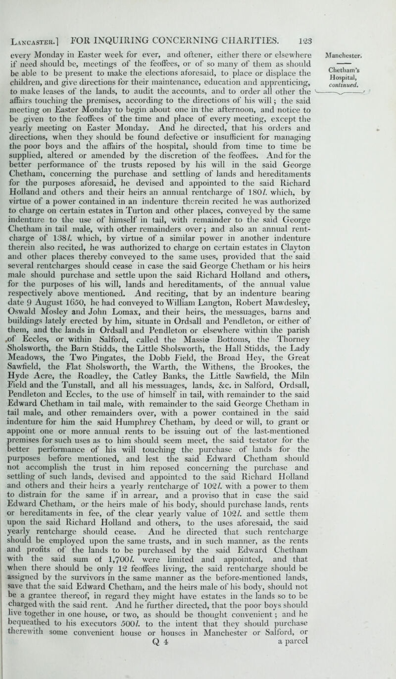 every Monday in Easter week for ever, and oftener, either there or elsewhere if need should be, meetings of the feoffees, or of so many of them as should be able to be present to make the elections aforesaid, to place or displace the children, and give directions for their maintenance, education and apprenticing, to make leases of the lands, to audit the accounts, and to order all other the affairs touching the premises, according to the directions of his will; the said meeting on Easter Monday to begin about one in the afternoon, and notice to be given to the feoffees of the time and place of every meeting, except the yearly meeting on Easter Monday. And he directed, that his orders and directions, when they should be found defective or insufficient for managing the poor boys and the affairs of the hospital, should from time to time be supplied, altered or amended by the discretion of the feoffees. And for the better performance of the trusts reposed by his will in the said George Chetham, concerning the purchase and settling of lands and hereditaments for the purposes aforesaid, he devised and appointed to the said Richard Holland and others and their heirs an annual rentcharge of 180/. which, by virtue of a power contained in an indenture therein recited he was authorized to charge on certain estates in Turton and other places, conveyed by the same indenture to the use of himself in tail, with remainder to the said George Chetham in tail male, with other remainders over; and also an annual rent- charge of 138/. which, by virtue of a similar power in another indenture therein also recited, he was authorized to charge on certain estates in Clayton and other places thereby conveyed to the same uses, provided that the said several rentcharges should cease in case the said George Chetham or his heirs male should purchase and settle upon the said Richard Holland and others, for the purposes of his will, lands and hereditaments, of the annual value respectively above mentioned. And reciting, that by an indenture bearing date 9 August 1650, he had conveyed to William Langton, Robert Mawdesley, Oswald Mosley and John Lomax, and their heirs, the messuages, barns and buildings lately erected by him, situate in Ordsall and Pendleton, or either of them, and the lands in Ordsall and Pendleton or elsewhere within the parish ,of Eccles, or within Salford, called the Massie Bottoms, the Thorney Sholsworth, the Barn Stidds, the Little Sholsworth, the Hall Stidds, the Lady Meadows, the Two Pingates, the Dobb Field, the Broad Hey, the Great Sawfield, the Flat Sholsworth, the Warth, the Withens, the Brookes, the Hyde Acre, the Roadley, the Catley Banks, the Little Sawfield, the Miln Field and the Tunstall, and all his messuages, lands, &c. in Salford, Ordsall, Pendleton and Eccles, to the use of himself in tail, with remainder to the said Edward Chetham in tail male, with remainder to the said George Chetham in tail male, and other remainders over, with a power contained in the said indenture for him the said Humphrey Chetham, by deed or will, to grant or appoint one or more annual rents to be issuing out of the last-mentioned premises for such uses as to him should seem meet, the said testator for the better performance of his will touching the purchase of lands for the purposes before mentioned, and lest the said Edward Chetham should not accomplish the trust in him reposed concerning the purchase and settling of such lands, devised and appointed to the said Richard Holland and others and their heirs a yearly rentcharge of 102/. with a power to them to distrain for the same if in arrear, and a proviso that in case the said Edward Chetham, or the heirs male of his body, should purchase lands, rents or hereditaments in fee, of the clear yearly value of 102/. and settle them upon the said Richard Holland and others, to the uses aforesaid, the said yearly rentcharge should cease. And he directed that such rentcharge should be employed upon the same trusts, and in such manner, as the rents and profits of the lands to be purchased by the said Edward Chetham with the said sum of 1,700/. were limited and appointed, and that when there should be only 12 feoffees living, the said rentcharge should be assigned by the survivors in the same manner as the before-mentioned lands, save that the said Edward Chetham, and the heirs male of his body, should not be a grantee thereof, in regard they might have estates in the lands so to be charged with the said rent. And he further directed, that the poor boys should live together in one house, or two, as should be thought convenient; and he bequeathed to his executors 500/. to the intent that they should purchase therewith some convenient house or houses in Manchester or Salford, or Q 4, a parcel Manchester. Chetham’s Hospital,