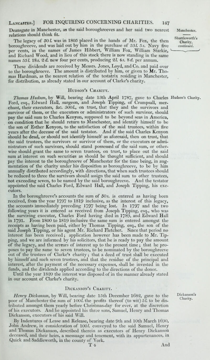 Deansgate in Manchester, as the said boroughreeves and her said two nearest relations should think tit. The legacy of 50/. was in 1805 placed in the hands of Mr. Fox, the then boroughreeve, and was laid out by him in the purchase of 531. 5 s. Navy five per cents, in the names of James Hibbert, William Fox, William Starkie, and Richard Wood, and in lieu of this stock there is now standing in the same names 551. 18s. 2</. new four per cents, producing 2/. 4s. 8 d. per annum. These dividends are received by Messrs. Jones, Loyd, and Co. and paid over to the boroughreeve. The amount is distributed by him, or given to Mr. Tho- mas Hardman, as the nearest relation of the testatrix residing in Manchester, for distribution, as already stated in our account of Clarke’s charity. Hudson’s Charity. Thomas Hudson, by Will, bearing date 13th April 1787, gave to Charles Hudson’s Charity. Ford, esq., Edward Hall, surgeon, and Joseph Tipping, of Crumpsall, mer- chant, their executors, &c. 500/., on trust, that they and the survivors and survivor of them, or the executors or administrators of such survivor, should pay the said sum to Charles Kenyon, supposed to be beyond seas in America, on condition that he should return to Manchester, and identify himself to be the son of Esther Kenyon, to the satisfaction of the said trustees, within five years after the decease of the said testator. And if the said Charles Kenyon should be dead, or should not identify himself as aforesaid, then on trust, that the said trustees, the survivors or survivor of them, or the executors or admi- nistrators of such survivors, should stand possessed of the said sum, or other- wise should grant the same to seven trustees, on trust, to place out the said sum at interest on such securities as should be thought sufficient, and should pay the interest to the boroughreeve of Manchester for the time being, in aug- mentation of the charity under his disposition as boroughreeve, to be by him annually distributed accordingly, with directions, that when such trustees should be reduced to three the survivors should assign the said sum to other trustees, not exceeding seven, to be named by the said boroughreeve. And the testator appointed the said Charles Ford, Edward Hall, and Joseph Tipping, his exe- cutors. In the boroughreeve’s accounts the sum of 50s. is entered as having been received, from the year 1797 to 1819 inclusive, as the interest of this legacy, the accounts immediately preceding 1797 being lost. In 1797 and the two following years it is entered as received from Joseph Tipping, esq., who was the surviving executor, Charles Ford having died in 1789, and Edward Hall in 1791. From 1800 to 1819 inclusive the same sum is entered amongst the receipts as having been paid, either by Thomas Tipping, esq., the son of the said Joseph Tipping, or his agent Mr. Richard Fletcher. Since that period no interest has been received; application however has been made to Mr. Tip- ping, and we are informed by his solicitors, that he is ready to pay the amount of the legacy, and the arrears of interest up to the present time ; that he pro- poses to pay the same to seven trustees, to be nominated by the boroughreeve out of the trustees of Clarke’s charity; that a deed of trust shall be executed by himself and such seven trustees, and that the residue of the principal and interest, after the payment of the necessary expenses, shall be invested in the funds, and the dividends applied according to the directions of the donor. Until the year 1820 the interest was disposed of in the manner already stated in our account of Clarke’s charity. Manchester. Shuttleworth’s Charity, continued. Dickanson’s Charity. Henry Dickanson, by Will, bearing date 15th December 1682, gave to the poor of Manchester the sum of 100/. the profits thereof (to wit) 5/. to be dis- tributed amongst them yearly before Christmas-day for ever, at the discretion of his executors. And he appointed his three sons, Samuel, Henry and Thomas Dickanson, executors of his said Will. By Indentures of Lease and Release, bearing date 9th and 10th March 1690, John Andrew, in consideration of 100/. conveyed to the said Samuel, Henry and Thomas Dickanson, described therein as executors of Henry Dickanson deceased, and their heirs, a messuage and tenement, with its appurtenances, in Quick and Saddleworth, in the county of York. T 4 Dickanson’s Charity. And