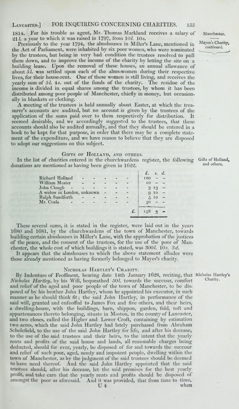 1814. For his trouble as agent, Mr. Thomas Markland receives a salary of 21 /. a year to which it was raised in 1797> from 10/. 105. Previously to the year 1794, the almshouses in Miller’s Lane, mentioned in the Act of Parliament, were inhabited by six poor women, who were nominated by the trustees, but being in very bad condition the trustees resolved to pull them down, and to improve the income of the charity by letting the site on a building lease. Upon the removal of these houses, an annual allowance of about 5 /. was settled upon each of the alms-women during their respective lives, for their house-rent. One of these women is still living, and receives the yearly sum of 51. 4>s. out of the funds of the charity. The residue of the income is divided in equal shares among the trustees, by whom it has been distributed among poor people of Manchester, chiefly in money, but occasion- ally in blankets or clothing. A meeting of the trustees is held annually about Easter, at which the trea- surer’s accounts are audited, but no account is given by the trustees of the application of the sums paid over to them respectively for distribution. It seemed desirable, and we accordingly suggested to the trustees, that these accounts should also be audited annually, and that they should be entered in a book to be kept for that purpose, in order that there may be a complete state- ment of the expenditure, and we have reason to believe that they are disposed to adopt our suggestions on this subject. Manchester. Mayes’s Charity, continued. Gifts of Holland, and others. In the list of charities entered in the churchwardens register, the following donations are mentioned as having been given in 1622. Richard Holland William Mcsier John Clough - A widow in' London, unknown Ralph Sandforth Mr. Coale - £. s. e - - - 100 - - - - 10 - - - - 3 13 - - - 9 10 - - - 5 10 - - - 30 — £. 158 3 Gifts of Holland, and others. These several sums, it is stated in the register, were laid out in the years 1680 and 1681, by the churchwardens of the town of Manchester, towards building certain almshouses in Miller’s Lane, with the approbation of the justices of the peace, and the consent of the trustees, for the use of the poor of Man- chester, the whole cost of which buildings it is stated, was 3001. 10s. 3d. It appears that the almshouses to which the above statement alludes were those already mentioned as having formerly belonged to Mayes’s charity. Nicholas Hartley’s Charity. By Indenture of Feoffment, bearing date 14th January 1628, reciting, that Nicholas Hartley’s Nicholas Hartley, by his Will, bequeathed 50/. towards the succour, comfort Charity, and relief of the aged and poor people of the town of Manchester, to be dis- posed of by his brother John Hartley, whom he appointed his executor, in such manner as he should think fit; the said John Hartley, in performance of the said will, granted and enfeoffed to James Fox and five others, and their heirs, a dwelling-house, with the buildings, barn, shippon, garden, fold, toft and appurtenances thereto belonging, situate in Moston, in the county of Lancaster, and two closes, called the Higher and Lower Croft, containing by estimation two acres, which the said John Hartley had lately purchased from Abraham Scholefield, to the use of the said John Hartley for life, and after his decease, to the use of the said trustees and their heirs, to the intent that the yearly rents and profits of the said house and lands, all reasonable charges being deducted, should for ever, yearly, be disposed of for and towards the succour and relief of such poor, aged, needy and impotent people, dwelling within the town of Manchester, as by the judgment of the said trustees should be deemed to have need thereof. And the said John Hartley appointed that the said trustees should, after his decease, let the said premises for the best yearly profit, and take care that the yearly rents and profits should be disposed of amongst the poor as aforesaid. And it was provided, that from time to time, U 4 when