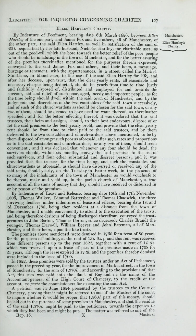 Ellen Hartley’s Charity. By Indenture of Feoffment, bearing date 6th March 1626, between Ellen Hartley of the one part, and James Fox and five others, all of Manchester, of the other part, the said Ellen Hartley, as well in satisfaction of the sum of 20/. bequeathed by her late husband, Nicholas Hartley, for charitable uses, as out of the good-will which she bore towards the better relief of the poor people who should be inhabiting in the town of Manchester, and for the better assuring of the premises thereinafter mentioned for the purposes therein expressed, conveyed to the said James Fox and others, and their heirs, a messuage, burgage or tenement, with the appurtenances, in a street called the Market- Sticld-lane, in Manchester, to the use of the said Ellen Hartley for life, and after her decease, upon trust, that the clear yearly rents, all reasonable and necessary charges being deducted, should be yearly from time to time justly and faithfully disposed of, distributed and employed for and towards the succour, aid and relief of such poor, aged, needy and impotent people, as for the time being should dwell within the said town of Manchester, and by the judgments and discretions of the two constables of the said town successively, and of such of the churchwardens as should be chosen for the said town, or any two of them, should be deemed to have need or want thereof, as thereinafter specified; and for the better effecting thereof, it was declared that the said trustees, their heirs and assigns, should, to their best endeavours, dispose of or let the said premises to the best yearly profit, and provide that the clear yearly rent should be from time to time paid to the said trustees, and by them delivered to the two constables and churchwardens above mentioned, to be by them disposed of amongst such poor as aforesaid, after such rates and proportions as to the said constables and churchwardens, or any two of them, should seem convenient; and it was declared that whenever any four should be dead, the survivors should, within six months, convey the said premises to the use of such survivors, and four other substantial and discreet persons; and it was provided that the trustees for the time being, and such the constables and churchwardens as aforesaid, as should have disbursed or received any of the said rents, should yearly, on the Tuesday in Easter week, in the presence of so many of the inhabitants of the town of Manchester as would vouchsafe to be thereat, make and yield up, in the parish church of Manchester, a true account of all the sums of money that they should have received or disbursed in or by reason of the premises. By Indentures of Lease and Release, bearing date 15th and 17th November 1806, Thomas Walker, Edmund Battersbee and Thomas Chadwick, the three surviving feoffees under indentures of lease and release, bearing date 1st and 2d December 1783, being then resident at a distance from the town of Manchester, and unable conveniently to attend to the execution of the trusts, and being therefore desirous of being discharged therefrom, conveyed the trust- premises to John Barton, Thomas Borron, since deceased, Charles Brandt the younger, Thomas Darwell, William Beever and John Bateman, all of Man- chester, and their heirs, upon the like trusts. The premises above mentioned were demised in I76O for a term of 80 years, for the purposes of building, at the rent of 13/. 5 s.; and this rent was received from different persons up to the year 1822, together with a rent of 1/. 5 s. which was reserved upon a lease of part of the premises made in I7O8 for 21 years, although the lease expired in 1729, and the premises thereby demised were included in the lease of I76O. In 1822, these premises were sold by the trustees under an Act of Parliament, passed in the preceding year, for the improvement of Market-street, in the town of Manchester, for the sum of 1,370/.; and according to the provisions of that Act, this sum was paid into the Bank of England in the name of the Accountant-general of the High Court of Chancery, to the credit of the account, ex parte the commissioners for executing the said Act. A petition was in June 1824 presented by the trustees to the Court of Chancery, praying that it might be referred to one of the Masters of the court to inquire whether it would be proper that 1,260/. part of this money, should be laid out in the purchase of some premises in Manchester, and that the residue of the said 1,370/. might be paid to the petitioners, towards the expenses to which they had been and might be put. The matter was referred to one of the Rep. 16. X Masters,