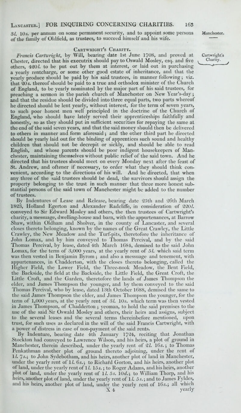 31. 10^. per annum on some permanent security, and to appoint some persons of the family of Oldfield, as trustees, to succeed himself and his wife. Cartwright’s Charity. Francis Cartwright, by Will, bearing date 1st June 1708, and proved at Chester, directed that his executrix should pay to Oswald Mosley, esq. and five others, 420/. to be put out by them at interest, or laid out in purchasing a yearly rentcharge, or some other good estate of inheritance, and that the yearly produce should be paid by his said trustees, in manner following; viz. that 205. thereof should be paid to a true and orthodox minister of the Church of England, to be yearly nominated by the major part of his said trustees, for preaching a sermon in the parish church of Manchester on New Year’s-day; and that the residue should be divided into three equal parts, two parts whereof he directed should be lent yearly, without interest, for the term of seven years, to such poor honest men well principled in the doctrine of the Church of England, who should have lately served their apprenticeships faithfully and honestly, so as they should put in sufficient securities for repaying the same at the end of the said seven years, and that the said money should then be delivered to others in manner and form aforesaid; and the other third part he directed should be yearly laid out for the binding of apprentices such sound and healthy children that should not be decrepit or sickly, and should be able to read English, and whose parents should be poor indigent housekeepers of Man- chester, maintaining themselves without public relief of the said town. And he directed that his trustees should meet on every Monday next after the feast of St. Andrew, and oftener if necessary, to order what they should think con- venient, according to the directions of his will. And he directed, that when any three of the said trustees should be dead, the survivors should assign the property belonging to the trust in such manner that three more honest sub- stantial persons of the said town of Manchester might be added to the number of trustees. By Indentures of Lease and Release, bearing date 25th and 26th March 1823, Holland Egerton and Alexander Radcliffe, in consideration of 220/. conveyed to Sir Edward Mosley and others, the then trustees of Cartwright’s charity, a messuage, dwelling-house and barn, with the appurtenances, at Barrow Shaw, within Oldham and Sholver, in the county of Lancaster, and several closes thereto belonging, known by the names of the Great Crawley, the Little Crawley, the New Meadow and the Turf-pits, theretofore the inheritance of John Lomax, and by him conveyed to Thomas Percival, and by the said Thomas Percival, by lease, dated 4th March 1684, demised to the said John Lomax, for the term of 3,000 years, at the yearly rent of 5 /. which said term was then vested in Benjamin Byrom ; and also a messuage and tenement, with appurtenances, in Chadderton, with the closes thereto belonging, called the Higher Field, the Lower Field, the Three-nook Meadow, the Bent Field, the Backside, the field at the Backside, the Little Field, the Great Croft, the Little Croft, and the Garden, theretofore the lands of James Thompson the elder, and James Thompson the younger, and by them conveyed to the said Thomas Percival, who by lease, dated 13th October 1688, demised the same to the said James Thompson the elder, and James Thompson the younger, for the term of 1,000 years, at the yearly rent of 31. 105. which term was then vested in James Thompson, of Chadderton ; yeoman, to hold the said premises to the use of the said Sir Oswald Mosley and others, their heirs and assigns, subject to the several leases and the several terms thereinbefore mentioned, upon trust, for such uses as declared in the will of the said Francis Cartwright, with a power of distress in case of non-payment of the said rents. By Indenture, bearing date 4th January 1724, reciting that Jonathan Stockton had conveyed to Lawrence Wilson, and his heirs, a plot of ground in Manchester, therein described, under the yearly rent of 2/. 165.; to Thomas Penkathman another plot of ground thereto adjoining, under the rent of 1/. 75.; to John Sydebotham, and his heirs, another plot of land in Manchester, under the yearly rent of 1/. 65.; to Richard Gorton, and his heirs, another plot of land, under the yearly rent of 1 /. 155.; to Roger Adams, and his heirs, another plot of land, under the yearly rent of 1/. 5s. 10c?.; to William Thorp, and his heirs, another plot of land, under the yearly rent of 1 /. 5 s.; and to James Fyldes, and his heirs, another plot of land, under the yearly rent of 165.; all which X 4 yearly