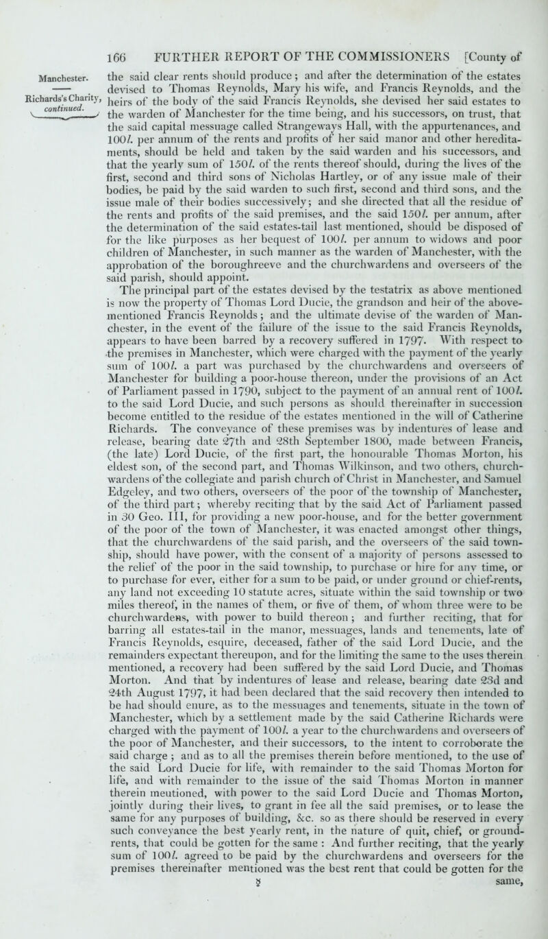 Manchester. the said clear rents should produce ; and after the determination of the estates devised to Thomas Reynolds, Mary his wife, and Francis Reynolds, and the Richards’s Chanty, jiejrs Gf the body of the said Francis Reynolds, she devised her said estates to v LOn v^e the warden of Manchester for the time being, and his successors, on trust, that the said capital messuage called Strangeways Hall, with the appurtenances, and 100/. per annum of the rents and profits of her said manor and other heredita- ments, should be held and taken by the said warden and his successors, and that the yearly sum of 150/. of the rents thereof should, during the lives of the first, second and third sons of Nicholas Hartley, or of any issue male of their bodies, be paid by the said warden to such first, second and third sons, and the issue male of their bodies successively; and she directed that all the residue of the rents and profits of the said premises, and the said 150/. per annum, after the determination of the said estates-tail last mentioned, should be disposed of for the like purposes as her bequest of 100/. per annum to widows and poor children of Manchester, in such manner as the warden of Manchester, with the approbation of the boroughreeve and the churchwardens and overseers of the said parish, should appoint. The principal part of the estates devised by the testatrix as above mentioned is now the property of Thomas Lord Ducie, the grandson and heir of the above- mentioned Francis Reynolds; and the ultimate devise of the warden of Man- chester, in the event of the failure of the issue to the said Francis Reynolds, appears to have been barred by a recovery suffered in 1797- With respect to the premises in Manchester, which were charged with the payment of the yearly sum of 100/. a part was purchased by the churchwardens and overseers of Manchester for building a poor-house thereon, under the provisions of an Act of Parliament passed in 1790, subject to the payment of an annual rent of 100/. to the said Lord Ducie, and such persons as should thereinafter in succession become entitled to the residue of the estates mentioned in the will of Catherine Richards. The conveyance of these premises was by indentures of lease and release, bearing date 27th and 28th September 1800, made between Francis, (the late) Lord Ducie, of the first part, the honourable Thomas Morton, his eldest son, of the second part, and Thomas Wilkinson, and two others, church- wardens of the collegiate and parish church of Christ in Manchester, and Samuel Edgeley, and two others, overseers of the poor of the township of Manchester, of the third part; whereby reciting that by the said Act of Parliament passed in 30 Geo. Ill, for providing a new poor-house, and for the better government of the poor of the town of Manchester, it was enacted amongst other things, that the churchwardens of the said parish, and the overseers of the said town- ship, should have power, with the consent of a majority of persons assessed to the relief of the poor in the said township, to purchase or hire for any time, or to purchase for ever, either for a sum to be paid, or under ground or chief-rents, any land not exceeding 10 statute acres, situate within the said township or two miles thereof, in the names of them, or five of them, of whom three were to be churchwardens, with power to build thereon ; and further reciting, that for barring all estates-tail in the manor, messuages, lands and tenements, late of Francis Reynolds, esquire, deceased, father of the said Lord Ducie, and the remainders expectant thereupon, and for the limiting the same to the uses therein mentioned, a recovery had been suffered by the said Lord Ducie, and Thomas Morton. And that by indentures of lease and release, bearing date 23d and 24th August 1797, it had been declared that the said recovery then intended to be had should enure, as to the messuages and tenements, situate in the town of Manchester, which by a settlement made by the said Catherine Richards were charged with the payment of 100/. a year to the churchwardens and overseers of the poor of Manchester, and their successors, to the intent to corroborate the said charge ; and as to all the premises therein before mentioned, to the use of the said Lord Ducie for life, with remainder to the said Thomas Morton for life, and with remainder to the issue of the said Thomas Morton in manner therein meutioned, with power to the said Lord Ducie and Thomas Morton, jointly during their lives, to grant in fee all the said premises, or to lease the same for any purposes of building, &c. so as there should be reserved in every such conveyance the best yearly rent, in the nature of quit, chief, or ground- rents, that could be gotten for the same : And further reciting, that the yearly sum of 100/. agreed to be paid by the churchwardens and overseers for the premises thereinafter mentioned was the best rent that could be gotten for the g same,