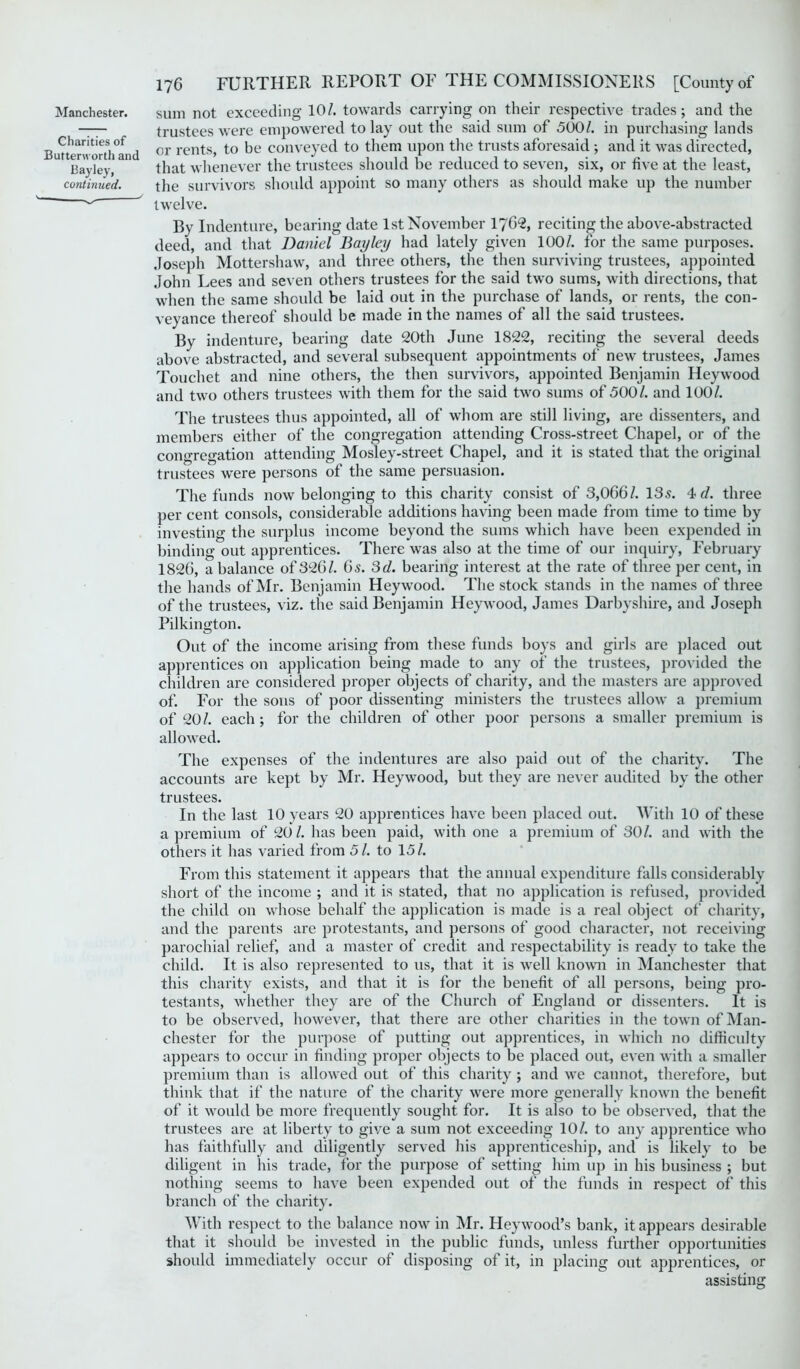 Charities of Buttenvorth and Bayley, continued. 176 FURTHER REPORT OF THE COMMISSIONERS [County of trustees were empowered to lay out the said sum of 500/. in purchasing lands or rents, to be conveyed to them upon the trusts aforesaid; and it was directed, that whenever the trustees should be reduced to seven, six, or five at the least, the survivors should appoint so many others as should make up the number twelve. By Indenture, bearing date 1st November 1762, reciting the above-abstracted deed, and that Daniel Bay ley had lately given 100/. for the same purposes. Joseph Mottershaw, and three others, the then surviving trustees, appointed John Lees and seven others trustees for the said two sums, with directions, that when the same should be laid out in the purchase of lands, or rents, the con- veyance thereof should be made in the names of all the said trustees. By indenture, bearing date 20th June 1822, reciting the several deeds above abstracted, and several subsequent appointments of new trustees, James Touchet and nine others, the then survivors, appointed Benjamin Heywood and two others trustees with them for the said two sums of 500/. and 100/. The trustees thus appointed, all of whom are still living, are dissenters, and members either of the congregation attending Cross-street Chapel, or of the congregation attending Mosley-street Chapel, and it is stated that the original trustees were persons of the same persuasion. The funds now belonging to this charity consist of 3,066/. 13s. 4 d. three per cent consols, considerable additions having been made from time to time by investing the surplus income beyond the sums which have been expended in binding out apprentices. There was also at the time of our inquiry, February 1826, a balance of 326/. 6s. 3d. bearing interest at the rate of three per cent, in the hands of Mr. Benjamin Heywood. The stock stands in the names of three of the trustees, viz. the said Benjamin Heywood, James Darbyshire, and Joseph Pilkington. Out of the income arising from these funds boys and girls are placed out apprentices on application being made to any of the trustees, provided the children are considered proper objects of charity, and the masters are approved of. For the sons of poor dissenting ministers the trustees allow a premium of 20/. each ; for the children of other poor persons a smaller premium is allowed. The expenses of the indentures are also paid out of the charity. The accounts are kept by Mr. Heywood, but they are never audited by the other trustees. In the last 10 years 20 apprentices have been placed out. With 10 of these a premium of 20/. has been paid, with one a premium of 30/. and with the others it has varied from 51. to 15/. From this statement it appears that the annual expenditure falls considerably short of the income ; and it is stated, that no application is refused, provided the child on whose behalf the application is made is a real object of charity, and the parents are protestants, and persons of good character, not receiving parochial relief, and a master of credit and respectability is ready to take the child. It is also represented to us, that it is well known in Manchester that this charity exists, and that it is for the benefit of all persons, being pro- testants, whether they are of the Church of England or dissenters. It is to be observed, however, that there are other charities in the town of Man- chester for the purpose of putting out apprentices, in which no difficulty appears to occur in finding proper objects to be placed out, even with a smaller premium than is allowed out of this charity ; and we cannot, therefore, but think that if the nature of the charity were more generally known the benefit of it would be more frequently sought for. It is also to be observed, that the trustees are at liberty to give a sum not exceeding 10/. to any apprentice who has faithfully and diligently served his apprenticeship, and is likely to be diligent in his trade, for the purpose of setting him up in his business ; but nothing seems to have been expended out of the funds in respect of this branch of the charity. With respect to the balance now in Mr. Heywood’s bank, it appears desirable that it should be invested in the public funds, unless further opportunities should immediately occur of disposing of it, in placing out apprentices, or assisting