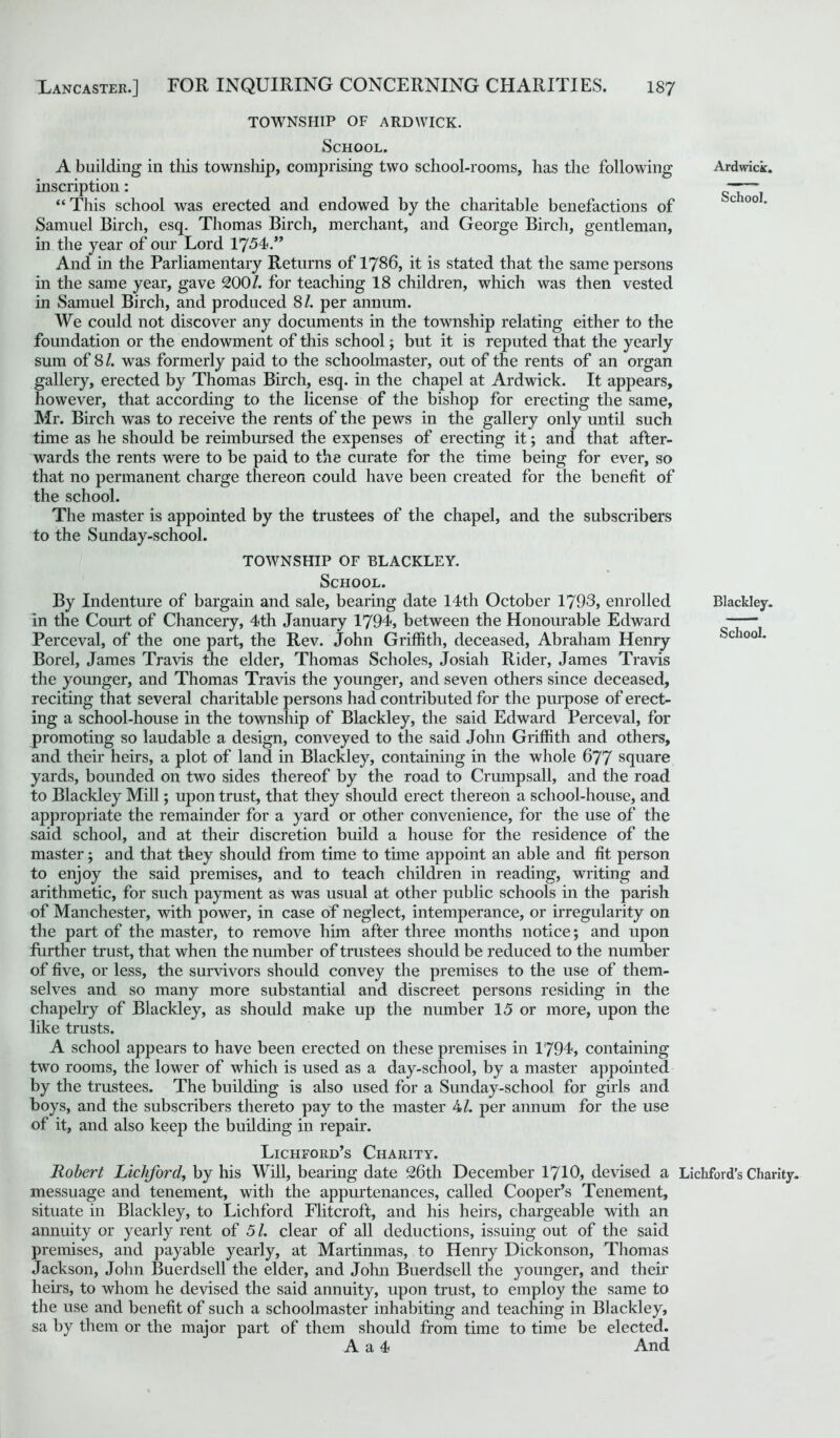 TOWNSHIP OF ARDWICK. School. A building in this township, comprising two school-rooms, has the following inscription: “ This school was erected and endowed by the charitable benefactions of Samuel Birch, esq. Thomas Birch, merchant, and George Birch, gentleman, in the year of our Lord 1754.” And in the Parliamentary Returns of 1786, it is stated that the same persons in the same year, gave 200/. for teaching 18 children, which was then vested in Samuel Birch, and produced 81. per annum. We could not discover any documents in the township relating either to the foundation or the endowment of this school; but it is reputed that the yearly sum of 8 /. was formerly paid to the schoolmaster, out of the rents of an organ gallery, erected by Thomas Birch, esq. in the chapel at Ardwick. It appears, however, that according to the license of the bishop for erecting the same, Mr. Birch was to receive the rents of the pews in the gallery only until such time as he should be reimbursed the expenses of erecting it; and that after- wards the rents were to be paid to the curate for the time being for ever, so that no permanent charge thereon could have been created for the benefit of the school. The master is appointed by the trustees of the chapel, and the subscribers to the Sunday-school. TOWNSHIP OF BLACKLEY. School. By Indenture of bargain and sale, bearing date 14th October 1793, enrolled in the Court of Chancery, 4th January 1794, between the Honourable Edward Perceval, of the one part, the Rev. John Griffith, deceased, Abraham Henry Borel, James Travis the elder, Thomas Scholes, Josiah Rider, James Travis the younger, and Thomas Travis the younger, and seven others since deceased, reciting that several charitable persons had contributed for the purpose of erect- ing a school-house in the township of Blackley, the said Edward Perceval, for promoting so laudable a design, conveyed to the said John Griffith and others, and their heirs, a plot of land in Blackley, containing in the whole 677 square yards, bounded on two sides thereof by the road to Crumpsall, and the road to Blackley Mill; upon trust, that they should erect thereon a school-house, and appropriate the remainder for a yard or other convenience, for the use of the said school, and at their discretion build a house for the residence of the master; and that they should from time to time appoint an able and fit person to enjoy the said premises, and to teach children in reading, writing and arithmetic, for such payment as was usual at other public schools in the parish of Manchester, with power, in case of neglect, intemperance, or irregularity on the part of the master, to remove him after three months notice; and upon further trust, that when the number of trustees should be reduced to the number of five, or less, the survivors should convey the premises to the use of them- selves and so many more substantial and discreet persons residing in the chapelry of Blackley, as should make up the number 15 or more, upon the like trusts. A school appears to have been erected on these premises in 1794, containing two rooms, the lower of which is used as a day-school, by a master appointed by the trustees. The building is also used for a Sunday-school for girls and boys, and the subscribers thereto pay to the master 4/. per annum for the use of it, and also keep the building in repair. Lichford’s Charity. Robert Licbford, by his Will, bearing date 26th December 1710, devised a messuage and tenement, with the appurtenances, called Cooper’s Tenement, situate in Blackley, to Lichford Flitcroft, and his heirs, chargeable with an annuity or yearly rent of 5 /. clear of all deductions, issuing out of the said premises, and payable yearly, at Martinmas, to Henry Dickonson, Thomas Jackson, John Buerdsell the elder, and John Buerdsell the younger, and their heirs, to whom he devised the said annuity, upon trust, to employ the same to the use and benefit of such a schoolmaster inhabiting and teaching in Blackley, sa by them or the major part of them should from time to time be elected. A a 4 And Ardwick. School. Blackley. School. Lichford's Charity.