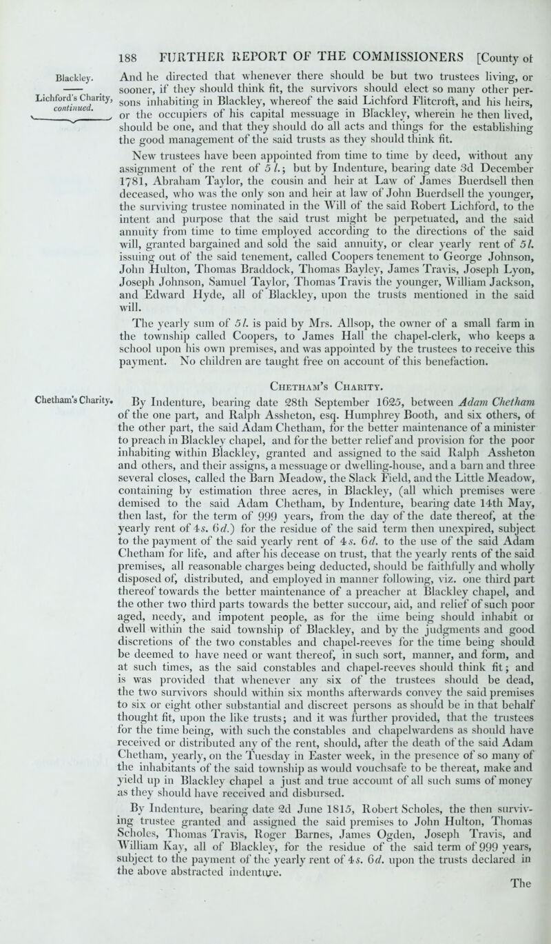 Blackley. Lichford’s Charity, continued. v- ' Chetham’s Charity. 188 FURTHER REPORT OF THE COMMISSIONERS [Comity ot And he directed that whenever there should be but two trustees living, or sooner, if they should think fit, the survivors should elect so many other per- sons inhabiting in Blackley, whereof the said Lichford Flitcroft, and his heirs, or the occupiers of his capital messuage in Blackley, wherein he then lived, should be one, and that they should do all acts and things for the establishing the good management of the said trusts as they should think fit. New trustees have been appointed from time to time by deed, without any assignment of the rent of 5 /.; but by Indenture, bearing date 3d December I781, Abraham Taylor, the cousin and heir at Law of James Buerdsell then deceased, who was the only son and heir at law of John Buerdsell the younger, the surviving trustee nominated in the Will of the said Robert Lichford, to the intent and purpose that the said trust might be perpetuated, and the said annuity from time to time employed according to the directions of the said will, granted bargained and sold the said annuity, or clear yearly rent of 51. issuing out of the said tenement, called Coopers tenement to George Johnson, John Hulton, Thomas Braddock, Thomas Bayley, James Travis, Joseph Lyon, Joseph Johnson, Samuel Taylor, Thomas Travis the younger, William Jackson, and Edward Hyde, all of Blackley, upon the trusts mentioned in the said will. The yearly sum of 51. is paid by Mrs. Allsop, the owner of a small farm in the township called Coopers, to James Hall the chapel-clerk, who keeps a school upon his own premises, and was appointed by the trustees to receive this payment. No children are taught free on account of this benefaction. Chetham’s Charity. By Indenture, bearing date 28 th September 1G25, between Adam Chet ham of the one part, and Ralph Assheton, esq. Humphrey Booth, and six others, of the other part, the said Adam Chetham, for the better maintenance of a minister to preach in Blackley chapel, and for the better relief and provision for the poor inhabiting within Blackley, granted and assigned to the said Ralph Assheton and others, and their assigns, a messuage or dwelling-house, and a barn and three several closes, called the Barn Meadow, the Slack Field, and the Little Meadow, containing by estimation three acres, in Blackley, (all which premises were demised to the said Adam Chetham, by Indenture, bearing date 14th May, then last, for the term of 999 years, from the day of the date thereof, at the yearly rent of 4s. (id.) for the residue of the said term then unexpired, subject to the payment of the said yearly rent of 4 s. 6d. to the use of the said Adam Chetham for life, and after his decease on trust, that the yearly rents of the said premises, all reasonable charges being deducted, should be faithfully and wholly disposed of, distributed, and employed in manner following, viz. one third part thereof towards the better maintenance of a preacher at Blackley chapel, and the other two third parts towards the better succour, aid, and relief of such poor aged, needy, and impotent people, as for the time being should inhabit 01 dwell within the said township of Blackley, and by the judgments and good discretions of the two constables and chapel-reeves for the time being should be deemed to have need or want thereof, in such sort, manner, and form, and at such times, as the said constables and chapel-reeves should think fit; and is was provided that whenever any six of the trustees should be dead, the two survivors should within six months afterwards convey the said premises to six or eight other substantial and discreet persons as should be in that behalf thought fit, upon the like trusts; and it was further provided, that the trustees for the time being, with such the constables and chapelwardcns as should have received or distributed any of the rent, should, after the death of the said Adam Chetham, yearly, on the Tuesday in Easter week, in the presence of so many of the inhabitants of the said township as would vouchsafe to be thereat, make and yield up in Blackley chapel a just and true account of all such sums of money as they should have received and disbursed. Bv Indenture, bearing date 2d June 1815, Robert Scholes, the then surviv- ing trustee granted and assigned the said premises to John Hulton, Thomas Scholes, Thomas Travis, Roger Barnes, James Ogden, Joseph Travis, and M illiam Kay, all of Blackley, for the residue of the said term of 999 years, subject to the payment of the yearly rent of 4 s. 6d. upon the trusts declared in the above abstracted indenture. The