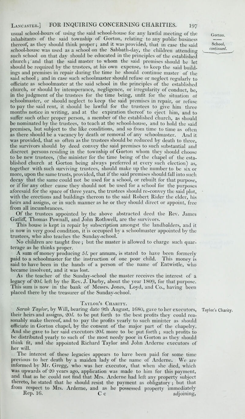 usual school-hours of using the said school-house for any lawful meeting of the inhabitants of the said township of Gorton, relating to any public business thereof, as they should think proper; and it was provided, that in case the said school-house was used as a school on the Sabbath-day, the children attendin'’' such school on that day should be educated in the principles of the established churchand that the said master to whom the said premises should be let should be required by the trustees, at his own expense, to keep the said build- ings and premises in repair during the time he should continue master of the said school; and in case such schoolmaster should refuse or neglect regularly to officiate as schoolmaster at the said school in the principles of the established church, or should by intemperance, negligence, or irregularity of conduct, be, in the judgment of the trustees for the time being, unlit for the situation of schoolmaster, or should neglect to keep the said premises in repair, or refuse to pay the said rent, it should be lawful for the trustees to give him three months notice in writing, and at the expiration thereof to eject him, and to suffer such other proper person, a member of the established church, as should be nominated by the trustees, to teach at the school-house, and to hold the said premises, but subject to the like conditions, and so from time to time as often as there should be a vacancy by death or removal of any schoolmaster. And it was provided, that so often as the trustees should be reduced by death to three, the survivors should by deed convey the said premises to such substantial and discreet persons residing in the township of Gorton whom they should choose to be new trustees, (the minister for the time being of the chapel of the esta- blished church at Gorton being always preferred at every such election) as, together with such surviving trustees, should make up the number to be six or more, upon the same trusts, provided, that if the said premises should fall into such decay that the same could not be used for a school, or rebuilt for that purpose, or if for any other cause they should not be used for a school for the purposes aforesaid for the space of three years, the trustees should re-convey the said plot, with the erections and buildings thereon to the said Robert Rider the elder, his heirs and assigns, or in such manner as he or they should direct or appoint, free from all incumbrances. Of the trustees appointed by the above abstracted deed the Rev. James Gatliff, Thomas Pownall, and John Rothwell, are the survivors. This house is kept in repair by subscription amongst the landholders, and it is now in very good condition, it is occupied by a schoolmaster appointed by the trustees, who also teaches the Sunday-school. No children are taught free; but the master is allowed to charge such quar- terage as he thinks proper. A sum of money producing 51. per annum, is stated to have been formerly paid to a schoolmaster for the instruction of one poor child. This money is said to have been in the hands of a person of the name of Entwistle, who became insolvent, and it was lost. As the teacher of the Sunday-school the master receives the interest of a legacy of 20/. left by the Rev. J. Darby, about the year 1809, for that purpose. This sum is now in the bank of Messrs. Jones, Loyd, and Co., having been placed there by the treasurer of the Sunday-school. Gorton. School, continued. Taylor’s Charity. Sarah Taylor, by Will, bearing date 9th August, 1680, gave to her executors, Taylor's Charity, their heirs and assigns, 20/. to be put forth to the best profits they could rea- sonably make thereof, and to pay the profits yearly to such minister as should officiate in Gorton chapel, by the consent of the major part of the chapelry. And she gave to her said executors 20/. more to be put forth ; such profits to be distributed yearly to such of the most needy poor in Gorton as they should think fit, and she appointed Richard Taylor and John Arderne executors of her will. The interest of these legacies appears to have been paid for some time previous to her death by a maiden lady of the name of Arderne. We are informed by Mr. Gregg, who was her executor, that when she died, which was upwards of 20 years ago, application was made to him for this payment, and that as he could not find that Mrs. Arderne had left any property subject thereto, he stated that he should resist the payment as obligatory; but that from respect to Mrs. Arderne, and as he possessed property immediately Rep. 16. C c adjoining,