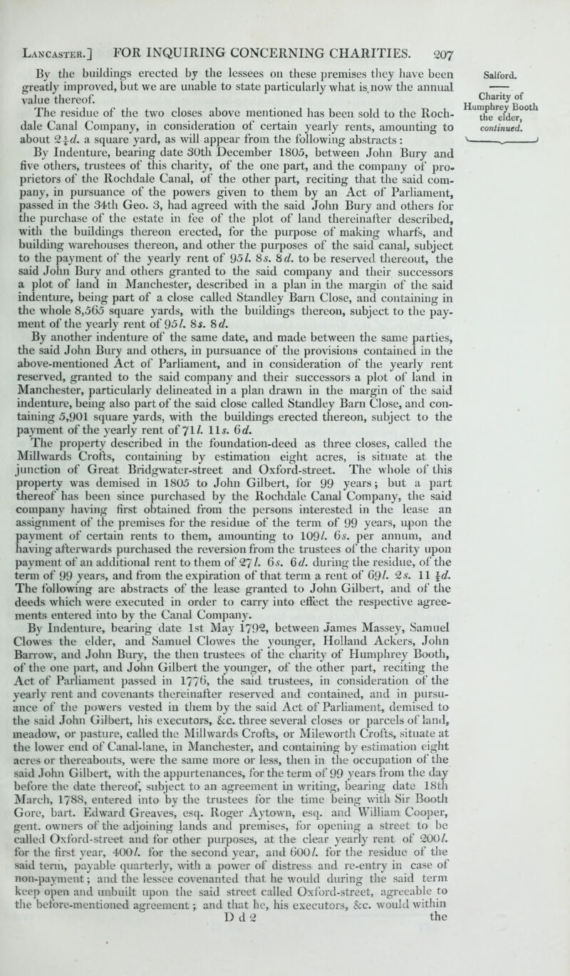 By the buildings erected by the lessees on these premises they have been Salford, greatly improved, but we are unable to state particularly what is now the annual — value thereof. Hum Booth The residue of the two closes above mentioned has been sold to the Roch- U'the Tldei-00 dale Canal Company, in consideration of certain yearly rents, amounting to continued. about 2^d. a square yard, as will appear from the following abstracts : _ > By Indenture, bearing date 30th December 1805, between John Bury and five others, trustees of this charity, of the one part, and the company of pro- prietors of the Rochdale Canal, of the other part, reciting that the said com- pany, in pursuance of the powers given to them by an Act of Parliament, passed in the 34th Geo. 3, had agreed with the said John Bury and others for the purchase of the estate in fee of the plot of land thereinafter described, with the buildings thereon erected, for the purpose of making wharfs, and building warehouses thereon, and other the purposes of the said canal, subject to the payment of the yearly rent of 951. 8 s. 8 d. to be reserved thereout, the said John Bury and others granted to the said company and their successors a plot of land in Manchester, described in a plan in the margin of the said indenture, being part of a close called Standley Barn Close, and containing in the whole 8,565 square yards, with the buildings thereon, subject to the pay- ment of the yearly rent of 95/. 8s. 8 d. By another indenture of the same date, and made between the same parties, the said John Bury and others, in pursuance of the provisions contained in the above-mentioned Act of Parliament, and in consideration of the yearly rent reserved, granted to the said company and their successors a plot of land in Manchester, particularly delineated in a plan drawn in the margin of the said indenture, being also part of the said close called Standley Barn Close, and con- taining 5,901 square yards, with the buildings erected thereon, subject to the payment of the yearly rent of 71/- Us* 6</. The property described in the foundation-deed as three closes, called the Millwards Crofts, containing by estimation eight acres, is situate at the junction of Great Bridgwater-street and Oxford-street. The whole of this property was demised in 1805 to John Gilbert, for 99 years; but a part thereof has been since purchased by the Rochdale Canal Company, the said company having first obtained from the persons interested in the lease an assignment of the premises for the residue of the term of 99 years, upon the payment of certain rents to them, amounting to 109/. 6s. per annum, and having afterwards purchased the reversion from the trustees of the charity upon payment of an additional rent to them of 27 /. 6 s. 6 cl. during the residue, of the term of 99 years, and from the expiration of that term a rent of 69/. 2 s. 11 \d. The following are abstracts of the lease granted to John Gilbert, and of the deeds which were executed in order to carry into effect the respective agree- ments entered into by the Canal Company. By Indenture, bearing date 1st May 179*2, between James Massey, Samuel Clowes the elder, and Samuel Clowes the younger, Holland Ackers, John Barrow, and John Bury, the then trustees of the charity of Humphrey Booth, of the one part, and John Gilbert the younger, of the other part, reciting the Act of Parliament passed in 1776, the said trustees, in consideration of the yearly rent and covenants thereinafter reserved and contained, and in pursu- ance of the powers vested in them by the said Act of Parliament, demised to the said John Gilbert, his executors, &c. three several closes or parcels of land, meadow, or pasture, called the Millwards Crofts, or Mileworth Crofts, situate at the lower end of Canal-lane, in Manchester, and containing by estimation eight acres or thereabouts, were the same more or less, then in the occupation of the said John Gilbert, with the appurtenances, for the term of 99 years from the day before the date thereof, subject to an agreement in writing, bearing date 18th March, 1788, entered into by the trustees for the time being with Sir Booth Gore, bart. Edward Greaves, esq. Roger Aytown, esq. and William Cooper, gent, owners of the adjoining lands and premises, for opening a street to be called Oxford-street and for other purposes, at the clear yearly rent of 200/. for the first year, 400/. for the second year, and 600/. for the residue of the said term, payable quarterly, with a power of distress and re-entry in case of non-payment; and the lessee covenanted that he would during the said term keep open and unbuilt upon the said street called Oxford-street, agreeable to the before-mentioned agreement; and that he, his executors, &c. would within D d 2 the