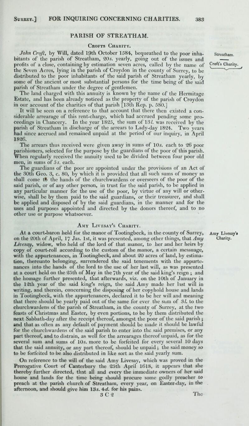 PARISH OF STREATHAM. Crofts Charity. John Croft, by Will, dated 19th October 1584, bequeathed to the poor inha- bitants of the parish of Streatham, 20 s. yearly, going out of the issues and profits of a close, containing by estimation seven acres, called by the name of the Seven Acres, lying in the parish of Croydon in the county of Surrey, to be distributed to the poor inhabitants of the said parish of Streatham yearly, by some of the ancient or most substantial persons for the time being of the said parish of Streatham under the degree of gentlemen. The land charged with this annuity is known by the name of the Hermitage Estate, and has been already noticed as the property of the parish of Croydon in our account of the charities of that parish [13th Rep. p. 580.] It will be seen on a reference to that account that there then existed a con- siderable arrearage of this rent-charge, which had accrued pending some pro- ceedings in Chancery. In the year 1825, the sum of 13/. was received by the parish of Streatham in discharge of the arrears to Lady-day 1824. Two years had since accrued and remained unpaid at the period of our inquiry, in April 1826. The arrears thus received were given away in sums of 105. each to 26 poor parishioners, selected for the purpose by the guardians of the poor of this parish. When regularly received the annuity used to be divided between four poor old men, in sums of 5 s. each. The guardians of the poor are appointed under the provisions of an Act of the 30th Geo. 3, c. 80, by which it is provided that all such sums of money as shall come tfc the hands of the churchwardens or overseers of the poor of the said parish, or of any other person, in trust for the said parish, to be applied in any particular manner for the use of the poor, by virtue of any will or other- wise, shall be by them paid to the said guardians, or their treasurer, and shall be applied and disposed of by the said guardians, in the manner and for the uses and purposes appointed and directed by the donors thereof, and to no other use or purpose whatsoever. Amy Livesay’s Charity. At a court-baron held for the manor of Tootingbeck, in the county of Surrey, on the 20th of April, 17 Jas. 1st, it was presented, among other things, that Amy Livesay, widow, who held of the lord of that manor, to her and her heirs by copy of court-roll according to the custom of the manor, a certain messuage, with the appurtenances, in Tootingbeck, and about 20 acres of land, by estima- tion, thereunto belonging, surrendered the said tenements with the appurte- nances into the hands of the lord to the use of her last will, as was presented at a court held on the 25th of May in the 7th year of the said king’s reign ; and the homage further presented, that afterwards, viz. on the 10th of January in the 12th year of the said king’s reign, the said Amy made her last will in writing, and therein, concerning the disposing of her copyhold house and lands in Tootingbeck, with the appurtenances, declared it to be her will and meaning that there should be yearly paid out of the same for ever the sum of 31. to the churchwardens of the parish of Streatham, in the county of Surrey, at the two feasts of Christmas and Easter, by even portions, to be by them distributed the next Sabbath-day after the receipt thereof, amongst the poor of the said parish ; and that as often as any default of payment should be made it should be lawful for the churchwardens of the said parish to enter into the said premises, or any part thereof, and to distrain, as well for the arrearages thereof unpaid, as for the several sum and sums of 105. more to be forfeited for every several 10 days that the said annuity, or any part thereof, should be unpaid ; the said money so to be forfeited to be also distributed in like sort as the said yearly sum. On reference to the will of the said Amy Livesay, which was proved in the Prerogative Court of Canterbury the 25th April 1618, it appears that she thereby further directed, that all and every the immediate owners of her said house and lands for the time being should procure some godly preacher to preach at the parish church of Streatham, every year, on Easter-day, in the afternoon, and should give him 135. 4>d. for his pains. Streatham. Croft’s Charity. Amy Livesay's Charity.