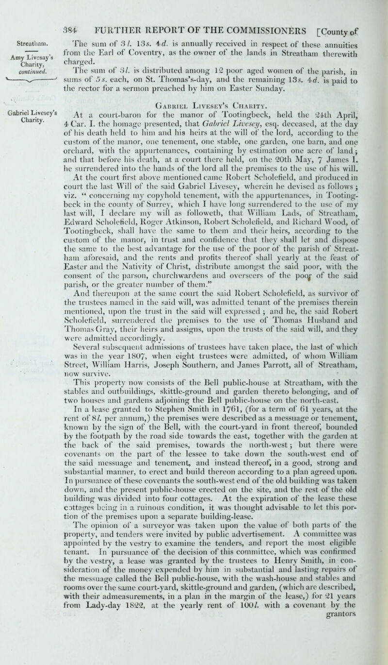 Amy Livesay’s Charity, continued. \ „ „ j 384 FURTHER REPORT OF THE COMMISSIONERS [County of from the Earl of Coventry, as the owner of the lands in Streatham therewith charged. The sum of 31. is distributed among 12 poor aged women of the parish, in sums of 5s. each, on St. Thomas’s-day, and the remaining 135. 4d. is paid to the rector for a sermon preached by him on Easter Sunday. Gabriel Livesey’s Charity. Gabriel Livesey’s a Court-baron for the manor of Tootingbeck, held the 24th April, an 4 Car. I. the homage presented, that Gabriel Livesey, esq. deceased, at the day of his death held to him and his heirs at the will of the lord, according to the custom of the manor, one tenement, one stable, one garden, one barn, and one orchard, with the appurtenances, containing by estimation one acre of land; and that before his death, at a court there held, on the 20th May, 7 James 1. he surrendered into the hands of the lord all the premises to the use of his will. At the court first above mentioned came Robert Scholefield, and produced in court the last Will of the said Gabriel Livesey, wherein he devised as follows ; viz. “ concerning my copyhold tenement, with the appurtenances, in Tooting- beck in the county of Surrey, which I have long surrendered to the use of my last will, I declare my will as followeth, that William Lads, of Streatham, Edward Scholefield, Roger Atkinson, Robert Scholefield, and Richard Wood, of Tootingbeck, shall have the same to them and their heirs, according to the custom of the manor, in trust and confidence that they shall let and dispose the same to the best advantage for the use of the poor of the parish of Streat- ham aforesaid, and the rents and profits thereof shall yearly at the feast of Easter and the Nativity of Christ, distribute amongst the said poor, with the consent of the parson, churchwardens and overseers of the pooj of the said parish, or the greater number of them.” And thereupon at the same court the said Robert Scholefield, as survivor of the trustees named in the said will, was admitted tenant of the premises therein mentioned, upon the trust in the said will expressed ; and he, the said Robert Scholefield, surrendered the premises to the use of Thomas Husband and Thomas Gray, their heirs and assigns, upon the trusts of the said will, and they were admitted accordingly. Several subsequent admissions of trustees have taken place, the last of which was in the year 1807, when eight trustees were admitted, of whom William Street, William Harris, Joseph Southern, and James Parrott, all of Streatham, now survive. This property now consists of the Bell public-house at Streatham, with the stables and outbuildings, skittle-ground and garden thereto belonging, and of two houses and gardens adjoining the Bell public-house on the north-east. In a lease granted to Stephen Smith in 1701, (for a term of 6l years, at the rent of 8/. per annum,) the premises were described as a messuage or tenement, known by the sign of the Bell, with the court-yard in front thereof, bounded by the footpath by the road side towards the east, together with the garden at the back of the said premises, towards the north-west; but there were covenants on the part of the lessee to take down the south-west end of the said messuage and tenement, and instead thereof, in a good, strong and substantial manner, to erect and build thereon according to a plan agreed upon. I11 pursuance of these covenants the south-west end of the old building was taken down, and the present public-house erected on the site, and the rest of the old building was divided into four cottages. At the expiration of the lease these cottages being in a ruinous condition, it was thought advisable to let this por- tion of the premises upon a separate building-lease. 'Lhe opinion of a surveyor was taken upon the value of both parts of the property, and tenders were invited by public advertisement. A committee was appointed by the vestry to examine the tenders, and report the most eligible tenant. In pursuance of the decision of this committee, which was confirmed by the vestry, a lease was granted by the trustees to Henry Smith, in con- sideration of the money expended by him in substantial and lasting repairs of the messuage called the Bell public-house, with the wash-house and stables and rooms over the same court-yard, skittle-ground and garden, (which are described, with their admeasurements, in a plan in the margin of the lease,) for 21 years from Lady-day 1822, at the yearly i'ent of 100/. with a covenant by the grantors