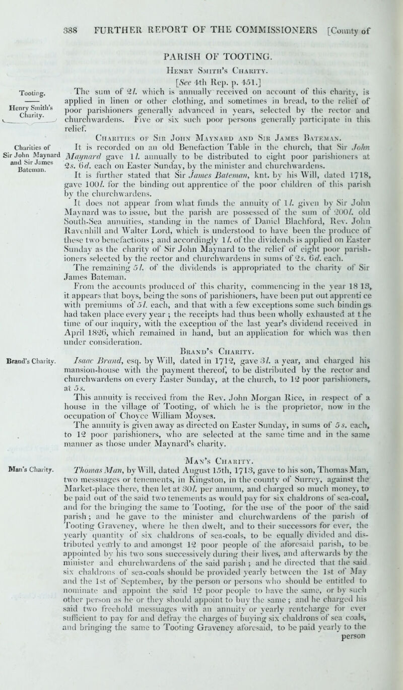 PARISH OF TOOTING. Henry Smith’s Charity. [See 4th Rep. p. 451.] The sum of 2/. which is annually received on account of this charity, is applied in linen or other clothing, and sometimes in bread, to the relief of poor parishioners generally advanced in years, selected by the rector and churchwardens. Five or six such poor persons generally participate in this relief. Charities of Sir John Maynard and Sir James Bateman. It is recorded on an old Benefaction Table in the church, that Sir John Sir John Maynard Maynard gave 1/. annually to be distributed to eight poor parishioners at anBatemanieS ^,v* each on Easter Sunday, by the minister and churchwardens. It is further stated that Sir James Bateman, knt. by his Will, dated 1718, gave 100/. for the binding out apprentice of the poor children of this parish by the churchwardens. It does not appear from what funds the annuity of 1/. given by Sir John Maynard was to issue, but the parish are possessed of the sum of 200/. old South-Sea annuities, standing in the names of Daniel Blachford, Rev. John Ravenhill and Walter Lord, which is understood to have been the produce of these two benefactions ; and accordingly 1 /. of the dividends is applied on Easter Sunday as the charity of Sir John Maynard to the relief of eight poor parish- ioners selected bv the rector and churchwardens in sums of 2s. 6d. each. %/ The remaining 51. of the dividends is appropriated to the charity of Sir James Bateman. From the accounts produced of this charity, commencing in the year 18 13, it appears that boys, being the sons of parishioners, have been put out apprenti ce with premiums of 51. each, and that with a few exceptions some such bindings had taken place every year ; the receipts had thus been wholly exhausted at the time of our inquiry, with the exception of the last year’s dividend received in April 1826, which remained in hand, but an application for which was then under consideration. Brand’s Charity. Brand’s Chanty. Isaac Brand, esq. by Will, dated in 1712, gave 3/. a year, and charged his mansion-house with the payment thereof, to be distributed by the rector and churchwardens on every Easter Sunday, at the church, to 12 poor parishioners, at 5 s. This annuity is received from the Rev. John Morgan Rice, in respect of a house in the village of Tooting, of which he is the proprietor, now in the occupation of Choyce William Movses. The annuity is given away as directed on Easter Sunday, in sums of 5 s. each, to 12 poor parishioners, who are selected at the same time and in the same manner as those under Maynard’s charity. Man’s Charity. Man’s Charity. Thomas Man, by Will, dated August 15th, 1713, gave to his son, Thomas Man, two messuages or tenements, in Kingston, in the county of Surrey, against the Market-place there, then let at 30/. per annum, and charged so much money, to be paid out of the said two tenements as would pay for six chaldrons of sea-coal, and for the bringing the same to Tooting, for the use of the poor of the said parish; and he gave to the minister and churchwardens of the parish of Tooting Graveney, where he then dwelt, and to their successors for ever, the yearly quantity of six chaldrons of sea-coals, to be equally divided and dis- tributed yearly to and amongst 12 poor people of the aforesaid parish, to be appointed by his two sons successively during their lives, and afterwards by the minister anti churchwardens of the said parish ; and he directed that the said six chaldrons of sea-coals should be provided yearly between the 1st of May and the 1st of September, by the person or persons who should be entitled to nominate and appoint the said 12 poor people to have the same, or by such other person as he or they should appoint to buy the same ; and he charged his said two freehold messuages with an annuity or yearly rentcharge for evei sufficient to pay for and defray the charges of buying six chaldrons of sea coals, and bringing the same to Tooting Graveney aforesaid, to be paid yearly to the person Tooting. Henry Smith’s Charity. Charities of