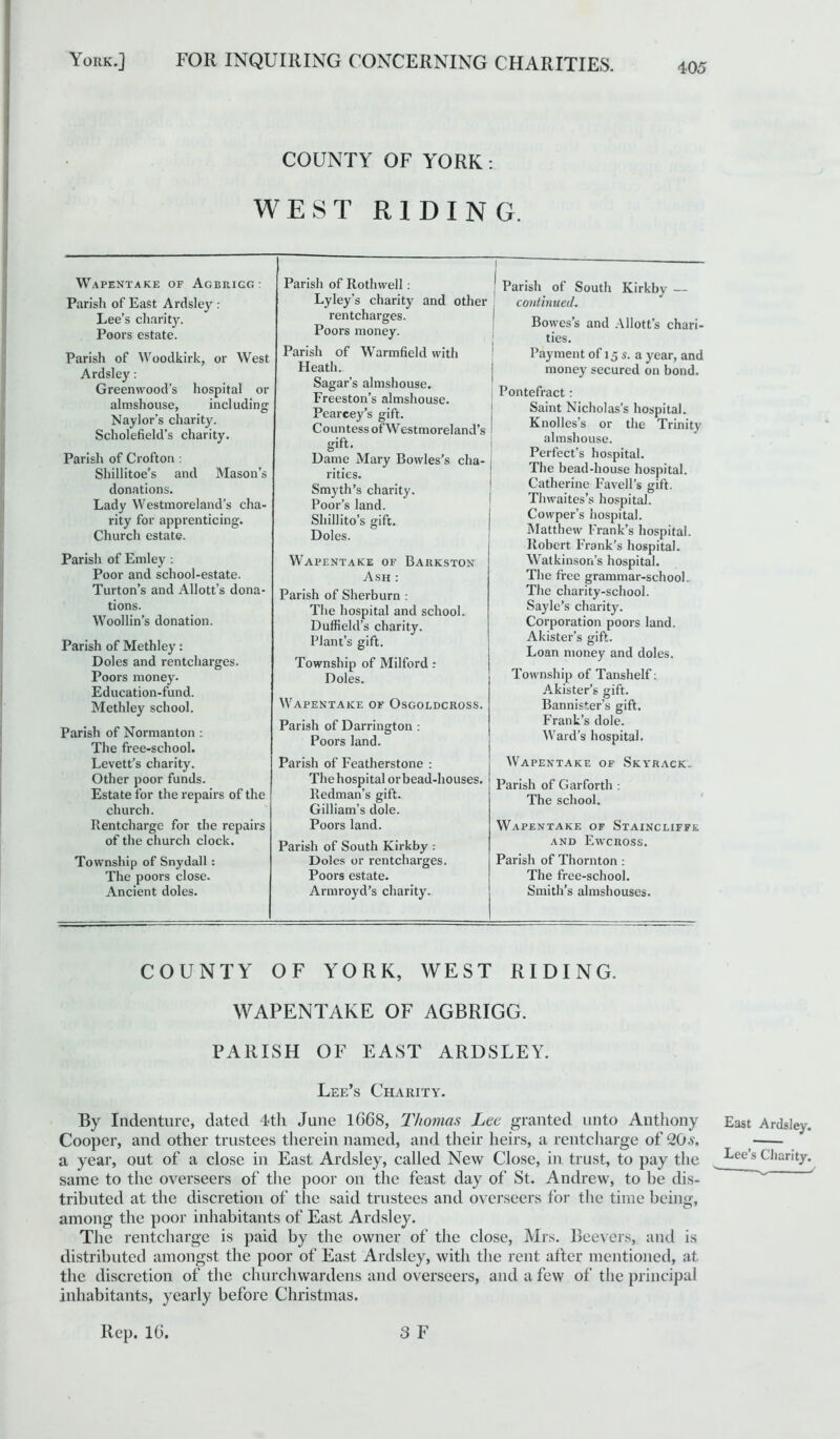 405 COUNTY OF YORK: WEST RIDING. Parish of Rotlnvell: Lyley's charity and other rentcharges. Poors money. Parish of Warmfield with Heath. Sagar’s almshouse. Freeston’s almshouse. Pearcey’s gift. Countess of Westmoreland’s gift. Dame Mary Bowles’s cha- rities. Smyth’s charity. Poor’s land. Shillito’s gift. Doles. Wapentake of Barkston Ash : Parish of Sherburn : The hospital and school. Duffield’s charity. Plant’s gift. Township of Milford : Doles. Wapentake of Osgoldcross. Parish of Darrington : Poors land. Parish of South Kirkby — continued. Bowes’s and Allott’s chari- ties. Payment of 15 s. a year, and money secured on bond. Pontefract: Saint Nicholas’s hospital. Knolles’s or the Trinity almshouse. Perfect’s hospital. The bead-house hospital. Catherine Favell’s gift. Thwaites’s hospital. Cowper’s hospital. Matthew Frank’s hospital. Robert P’rank’s hospital. Watkinsorfs hospital. The free grammar-school. The charity-school. Sayle’s charity. Corporation poors land. Akister’s gift. Loan money and doles. Township of Tanshelf: Akister’s gift. Bannister's gift. Frank’s dole. Ward’s hospital. Wapentake of Agbrigg : Parish of East Ardsley : Lee’s charity. Poors estate. Parish of Woodkirk, or West Ardsley: Greenwood’s hospital or almshouse, including Naylor’s charity. Scholefield’s charity. Parish of Crofton : Shillitoe’s and Mason’s donations. Lady Westmoreland’s cha- rity for apprenticing. Church estate. Parish of Emley : Poor and school-estate. Turton’s and Allott’s dona- tions. Woollin’s donation. Parish of Methley: Doles and rentcharges. Poors money. Education-fund. Methley school. Parish of Normanton : The free-school. Levett’s charity. Other poor funds. Estate for the repairs of the church. Rentcharge for the repairs of the church clock. Township of Snydall : The poors close. Ancient doles. Parish of Featherstone : The hospital or bead-houses. Redman’s gift. Gilliam’s dole. Poors land. Parish of South Kirkby : Doles or rentcharges. Poors estate. Armroyd’s charity. Wapentake of Skyrack. Parish of Garforth : The school. Wapentake of Staincliffr and Ewcross. Parish of Thornton: The free-school. Smith’s almshouses. COUNTY OF YORK, WEST RIDING. WAPENTAKE OF AGBRIGG. PARISH OF EAST ARDSLEY. Lee’s Charity. By Indenture, dated 4th June 1G68, Thomas Lee granted unto Anthony East Ardsley. Cooper, and other trustees therein named, and their heirs, a rentcharge of 20s. a year, out of a close in East Ardsley, called New Close, in trust, to pay the ^ec’s cliari‘ty. same to the overseers of the poor on the feast day of St. Andrew, to be dis- tributed at the discretion of the said trustees and overseers for the time being, among the poor inhabitants of East Ardsley. The rentcharge is paid by the owner of the close, Mrs. Beevers, and is distributed amongst the poor of East Ardsley, with the rent after mentioned, at the discretion of the churchwardens and overseers, and a few of the principal inhabitants, yearly before Christmas. Rep. 16. 3 F