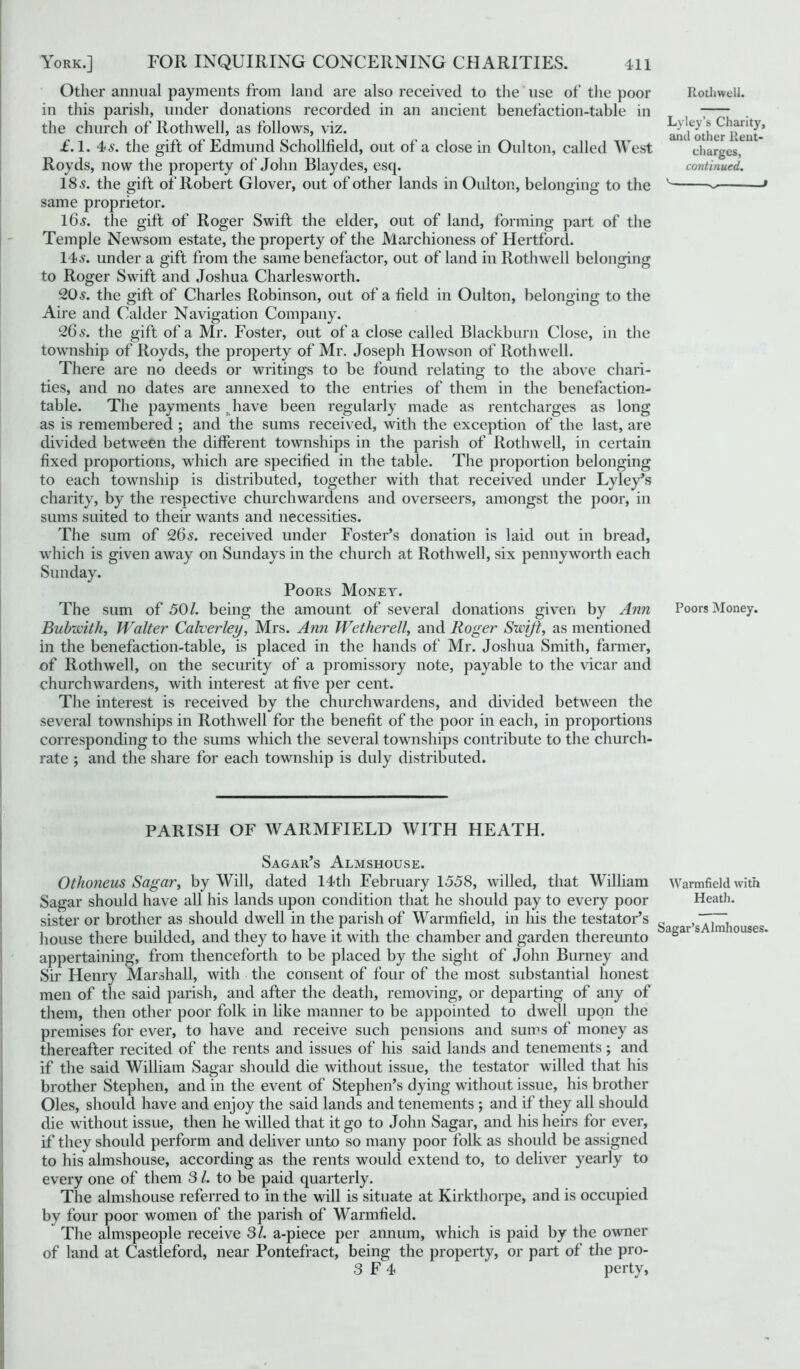 Other annual payments from land are also received to the use of the poor in this parish, under donations recorded in an ancient benefaction-table in the church of Rothwell, as follows, viz. £.1. 4>s. the gift of Edmund Schollfield, out of a close in Oulton, called West Royds, now the property of John Blaydes, esq. 18s. the gift of Robert Glover, out of other lands in Oulton, belonging to the same proprietor. 16s. the gift of Roger Swift the elder, out of land, forming part of the Temple Newsom estate, the property of the Marchioness of Hertford. 14s. under a gift from the same benefactor, out of land in Rothwell belonging to Roger Swift and Joshua Charlesworth. 20s. the gift of Charles Robinson, out of a field in Oulton, belonging to the Aire and Calder Navigation Company. 26 s. the gift of a Mr. Foster, out of a close called Blackburn Close, in the township of Royds, the property of Mr. Joseph Howson of Rothwell. There are no deeds or writings to be found relating to the above chari- ties, and no dates are annexed to the entries of them in the benefaction- table. The payments . have been regularly made as rentcharges as long as is remembered ; and the sums received, with the exception of the last, are divided between the different townships in the parish of Rothwell, in certain fixed proportions, which are specified in the table. The proportion belonging to each township is distributed, together with that received under Lyley’s charity, by the respective churchwardens and overseers, amongst the poor, in sums suited to their wants and necessities. The sum of 26s. received under Foster’s donation is laid out in bread, which is given away on Sundays in the church at Rothwell, six pennyworth each Sunday. Poors Money. The sum of 50/. being the amount of several donations given by Ann Bubwith, Walter Calverley, Mrs. Ann Wetherell, and Roger Swift, as mentioned in the benefaction-table, is placed in the hands of Mr. Joshua Smith, farmer, of Rothwell, on the security of a promissory note, payable to the vicar and churchwardens, with interest at five per cent. The interest is received by the churchwardens, and divided between the several townships in Rothwell for the benefit of the poor in each, in proportions corresponding to the sums which the several townships contribute to the church- rate ; and the share for each township is duly distributed. PARISH OF WARMFIELD WITH HEATH. Sagar’s Almshouse. Othoneus Sagar, by Will, dated 14th February 1558, willed, that William Sagar should have all his lands upon condition that he should pay to every poor sister or brother as should dwell in the parish of Warmfield, in his the testator’s house there budded, and they to have it with the chamber and garden thereunto appertaining, from thenceforth to be placed by the sight of John Burney and Sir Henry Marshall, with the consent of four of the most substantial honest men of the said parish, and after the death, removing, or departing of any of them, then other poor folk in like manner to be appointed to dwell upon the premises for ever, to have and receive such pensions and sums of money as thereafter recited of the rents and issues of his said lands and tenements; and if the said William Sagar should die without issue, the testator willed that his brother Stephen, and in the event of Stephen’s dying without issue, his brother Oles, should have and enjoy the said lands and tenements ; and if they all should die without issue, then he willed that it go to John Sagar, and his heirs for ever, if they should perform and deliver unto so many poor folk as should be assigned to his almshouse, according as the rents would extend to, to deliver yearly to every one of them 31. to be paid quarterly. The almshouse referred to in the will is situate at Kirkthorpe, and is occupied by four poor women of the parish of Warmfield. The almspeople receive 31. a-piece per annum, which is paid by the owner of land at Castleford, near Pontefract, being the property, or part of the pro- 3 F 4 perty, Rothwell. Lyley’s Charity, and other Rent- charges, continued. ^ > Poors Money. Warmfield with Heath. Sagar’sAlmhouses.