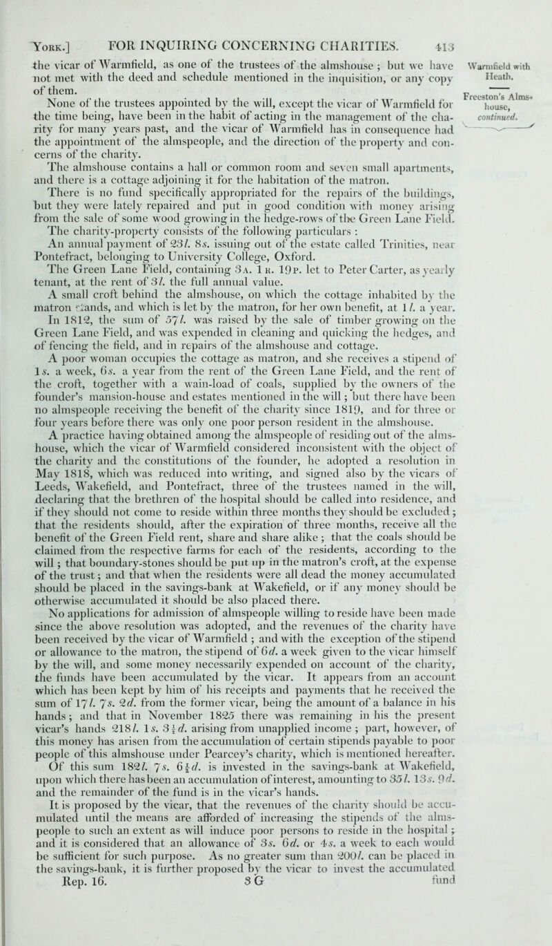 the vicar of Warmfield, as one of the trustees of the almshouse ; but we have Warmfield with not met with the deed and schedule mentioned in the inquisition, or any copy Heath, of them. prt .st~Aim None of the trustees appointed by the will, except the vicar of Warmfield for i10USe, the time being, have been in the habit of acting in the management of the cha- continued. rity for many years past, and the vicar of Warmfield has in consequence had the appointment of the almspeople, and the direction of the property and con- cerns of the charity. The almshouse contains a hall or common room and seven small apartments, and there is a cottage adjoining it for the habitation of the matron. There is no fund specifically appropriated for the repairs of the buildings, but they were lately repaired and put in good condition with money arising from the sale of some wood growing in the hedge-rows of tl>e Green Lane Field. The charity-property consists of the following particulars : An annual payment of 23/. 8s. issuing out of the estate called Trinities, near Pontefract, belonging to University College, Oxford. The Green Lane Field, containing 3 a. 1 k. 19p. let to Peter Carter, as yearly tenant, at the rent of 31. the full annual value. A small croft behind the almshouse, on which the cottage inhabited by the matron rfands, and which is let by the matron, for her own benefit, at 1 /. a year. In 1812, the sum of 57/. was raised by the sale of timber growing on the Green Lane Field, and was expended in cleaning and quicking the hedges, and of fencing the field, and in repairs of the almshouse and cottage. A poor woman occupies the cottage as matron, and she receives a stipend of Is. a week, 6 s. a year from the rent of the Green Lane Field, and the rent of the croft, together with a wain-load of coals, supplied by the owners of the founder’s mansion-house and estates mentioned in the will; but there have been no almspeople receiving the benefit of the charity since 1819, and for three or four years before there was only one poor person resident in the almshouse. A practice having obtained among the almspeople of residing out of the alms- house, which the vicar of Warmfield considered inconsistent with the object of the charity and the constitutions of the founder, he adopted a resolution in May 1818, which was reduced into writing, and signed also by the vicars of Leeds, Wakefield, and Pontefract, three of the trustees named in the will, declaring that the brethren of the hospital should be called into residence, and if they should not come to reside within three months they should be excluded; that the residents should, after the expiration of three months, receive all the benefit of the Green Field rent, share and share alike ; that the coals should be claimed from the respective farms for each of the residents, according to the will ; that boundary-stones should be put up in the matron’s croft, at the expense of the trust; and that when the residents were all dead the money accumulated should be placed in the savings-bank at Wakefield, or if any money should be otherwise accumulated it should be also placed there. No applications for admission of almspeople willing to reside have been made since the above resolution was adopted, and the revenues of the charity have been received by the vicar of Warmfield ; and with the exception of the stipend or allowance to the matron, the stipend of 6d. a week given to the vicar himself by the will, and some money necessarily expended on account of the charity, the funds have been accumulated by the vicar. It appears from an account which has been kept by him of his receipts and payments that he received the sum of 17/. 7s. 2 d. from the former vicar, being the amount of a balance in his hands; and that in November 1825 there was remaining in his the present vicar’s hands 218/. Is. 3\d. arising from unapplied income ; part, however, of this money has arisen from the accumulation of certain stipends payable to poor people of this almshouse under Pearcey’s charity, which is mentioned hereafter. Of this sum 182/. 7s. 6{d. is invested in the savings-bank at Wakefield, upon which there hasbeen an accumulation of interest, amounting to 35/. 13s. 9d. and the remainder of the fund is in the vicar’s hands. It is proposed by the vicar, that the revenues of the charity should be accu- mulated until the means are afforded of increasing the stipends of the alms- people to such an extent as will induce poor persons to reside in the hospital ; and it is considered that an allowance of 3s. 6d. or 4s. a week to each would be sufficient for such purpose. As no greater sum than 200/. can be placed in the savings-bank, it is further proposed by the vicar to invest the accumulated Rep. 16. 3 G fund