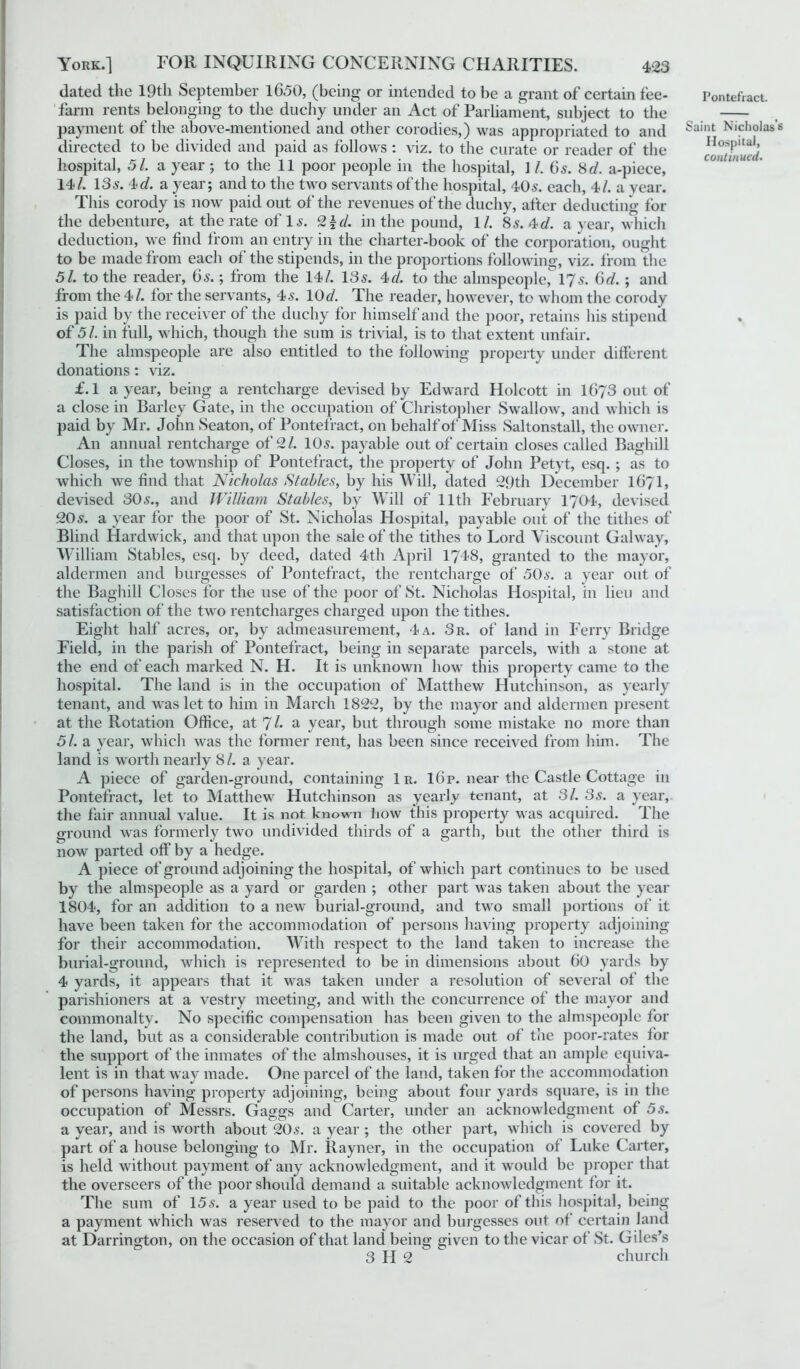 dated the 19th September 16.50, (being or intended to be a grant of certain fee- farm rents belonging to the duchy under an Act of Parliament, subject to the payment of the above-mentioned and other corodies,) was appropriated to and directed to be divided and paid as follows : viz. to the curate or reader of the hospital, 51. a year ; to the 11 poor people in the hospital, 1 /. 65. 8d. a-piece, 14/. 13s. 4 c/. a year; and to the two servants of the hospital, 40s. each, 4/. a year. This corody is now paid out of the revenues of the duchy, after deducting for the debenture, at the rate of 1 s. 2 \d. in the pound, 1/. 8 s. 4 d. a year, which deduction, we find from an entry in the charter-book of the corporation, ought to be made from each of the stipends, in the proportions following, viz. from the 51. to the reader, 6s.; from the 14/. 13s. 4c/. to the almspeople, 17s. Gd. ; and from the 4/. for the servants, 4s. 10c/. The reader, however, to whom the corody is paid by the receiver of the duchy for himself and the poor, retains his stipend of 51. in full, which, though the sum is trivial, is to that extent unfair. The almspeople are also entitled to the following property under different donations: viz. £.1 a year, being a rentcharge devised by Edward Holcott in 1673 out of a close in Barley Gate, in the occupation of Christopher Swallow, and which is paid by Mr. John Seaton, of Pontefract, on behalf of Miss Saltonstall, the owner. An annual rentcharge of 2/. 10s. payable out of certain closes called Baghill Closes, in the township of Pontefract, the property of John Petyt, esq. ; as to which we find that Nicholas Stables, by his Will, dated 29th December I67I, devised 30s., and William Stables, by Will of 11th February 1704, devised 20s. a year for the poor of St. Nicholas Hospital, payable out of the tithes of Blind Hardwick, and that upon the sale of the tithes to Lord Viscount Galway, William Stables, esq. by deed, dated 4th April 1748, granted to the mayor, aldermen and burgesses of Pontefract, the rentcharge of 50s. a year out of the Baghill Closes for the use of the poor of St. Nicholas Hospital, in lieu and satisfaction of the two rentcharges charged upon the tithes. Eight half acres, or, by admeasurement, 4 a. 3r. of land in Ferry Bridge Field, in the parish of Pontefract, being in separate parcels, with a stone at the end of each marked N. II. It is unknown how this property came to the hospital. The land is in the occupation of Matthew Hutchinson, as yearly tenant, and was let to him in March 1822, by the mayor and aldermen present at the Rotation Office, at 71. a year, but through some mistake no more than 5/. a year, which was the former rent, has been since received from him. The land is worth nearly 8 /. a year. A piece of garden-ground, containing 1 r. 16p. near the Castle Cottage in Pontefract, let to Matthew Hutchinson as yearly tenant, at SI. 3s. a year, the fair annual value. It is not known how this property was acquired. The ground was formerly two undivided thirds of a garth, but the other third is now parted off by a hedge. A piece of ground adjoining the hospital, of which part continues to be used by the almspeople as a yard or garden ; other part was taken about the year 1804, for an addition to a new burial-ground, and two small portions of it have been taken for the accommodation of persons having property adjoining for their accommodation. Witli respect to the land taken to increase the burial-ground, which is represented to be in dimensions about 60 yards by 4 yards, it appears that it was taken under a resolution of several of the parishioners at a vestry meeting, and with the concurrence of the mayor and commonalty. No specific compensation has been given to the almspeople for the land, but as a considerable contribution is made out of the poor-rates for the support of the inmates of the almshouses, it is urged that an ample equiva- lent is in that way made. One parcel of the land, taken for the accommodation of persons having property adjoining, being about four yards square, is in the occupation of Messrs. Gaggs and Carter, under an acknowledgment of 5s. a year, and is worth about 20s. a year ; the other part, which is covered by part of a house belonging to Mr. Rayner, in the occupation of Luke Carter, is held without payment of any acknowledgment, and it would be proper that the overseers of the poor should demand a suitable acknowledgment for it. The sum of 155. a year used to be paid to the poor of this hospital, being a payment which was reserved to the mayor and burgesses out of certain land at Darrington, on the occasion of that land being given to the vicar of St. Giles’s 3 H 2 church Pontefract. Saint Nicholas’s Hospital, continued.