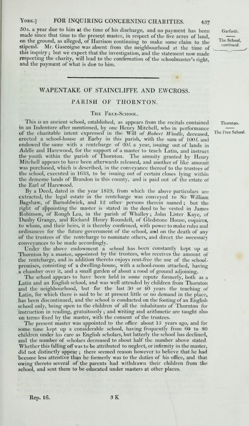 50s. a year due to him at the time ot his discharge, and no payment has been made since that time to the present master, in respect of the five acres of land, on the ground, as alleged, of Harrison continuing to make some claim to the stipend. Mr. Gascoigne was absent from the neighbourhood at the time of this inquiry ; but we expect that the investigation, and the statement now made respecting the charity, will lead to the confirmation of the schoolmaster’s right, and the payment of what is due to him. WAPENTAKE OF STAINCLIFFE AND EWCROSS. PARISH OF THORNTON. The Free-School. This is an ancient school, established, as appears from the recitals contained in an Indenture after mentioned, by one Henry Mitchell, who in performance of the charitable intent expressed in the Will of Robert Windle, deceased, erected a school-house at Earby in this parish, with the sum of 100/. and endowed the same with a rentcharge of 20/. a year, issuing out of lands in Addle and Harewood, for the support of a master to teach Latin, and instruct the youth within the parish of Thornton. The annuity granted by Henry Mitchell appears to have been afterwards released, and another of like amount was purchased, which is described, in the conveyance thereof to the trustees of the school, executed in 1633, to be issuing out of certain closes lying within the demesne lands of Brandon in this county, and is paid out of the estate of the Earl of Harewood. By a Deed, dated in the year 1819, from which the above particulars are extracted, the legal estate in the rentcharge was conveyed to Sir William Bagshaw, of Barnoldwick, and 12 other persons therein named ; but the right of appointing the master is stated in the deed to be vested in James Robinson, of Rough Lea, in the parish of Whalley; John Lister Kaye, of Danby Grange, and Richard Henry Roundell, of Gledstone House, esquires, to whom, and their heirs, it is thereby confirmed, with power to make rules and ordinances for the future government of the school, and on the death of any of the trustees of the rentcharge to nominate others, and direct the necessary conveyances to be made accordingly. Under the above endowment a school has been constantly kept up at Thornton by a master, appointed by the trustees, who receives the amount of the rentcharge, and in addition thereto enjoys rent-free the use of the school- premises, consisting of a dwelling-house, with a school-room attached, having a chamber over it, and a small garden of about a rood of ground adjoining. The school appears to have been held in some repute formerly, both as a Latin and an English school, and was well attended by children from Thornton and the neighbourhood, but for the last 30 or 40 years the teaching of Latin, for which there is said to be at present little or no demand in the place, has been discontinued, and the school is conducted on the footing of an English school only, being open to the children of all the inhabitants of Thornton for instruction in reading, gratuitously; and writing and arithmetic are taught also on terms fixed by the master, with the consent of the trustees. The present master was appointed to the office about 15 years ago, and for some time kept up a considerable school, having frequently from 60 to 80 children under his care as English scholars, but latterly the school has declined, and the number of scholars decreased to about half the number above stated. Whether this falling off'was to be attributed to neglect, or infirmity in the master, did not distinctly appear ; there seemed reason however to believe that he had become less attentive than he formerly was to the duties of his office, and that owing thereto several of the parents had withdrawn their children from the school, and sent them to be educated under masters at other places. Garforth. The School, continued. y X X Thornton. The Free School. Rep. 16. 3 K