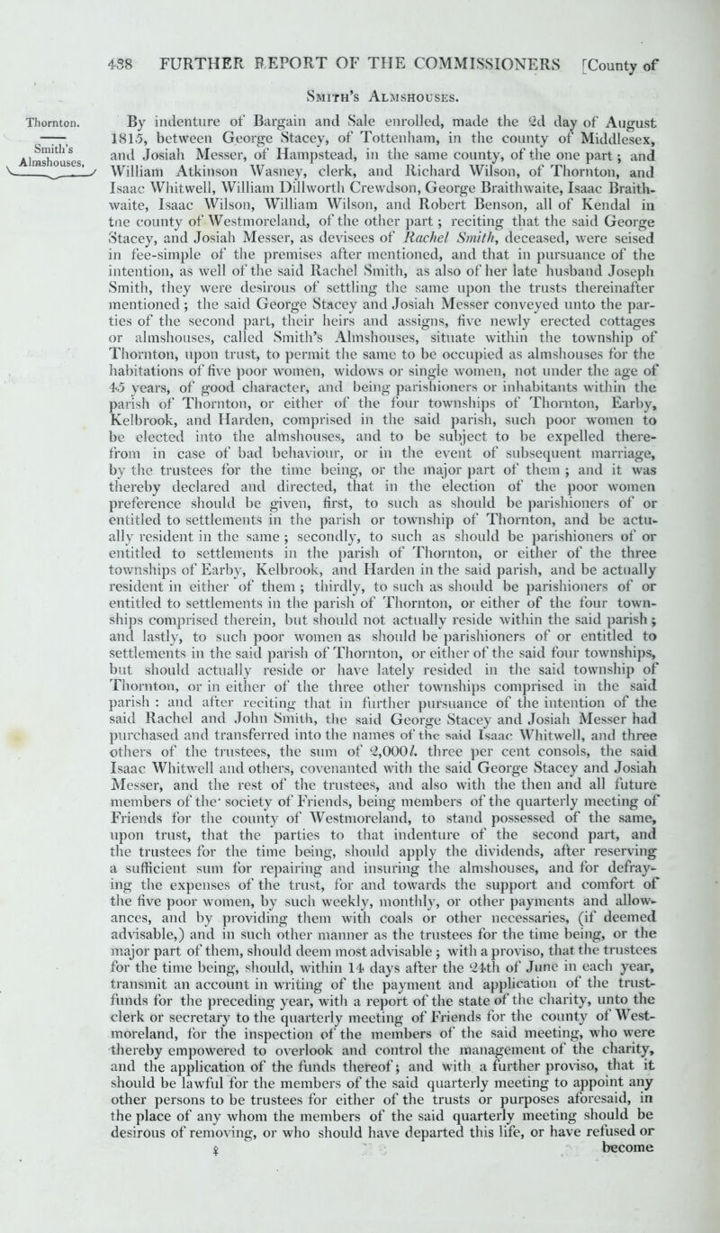 Smith’s Almshouses. Thornton. Smith’s . Almshouses, V- . ^ / By indenture of Bargain and Sale enrolled, made the 2d day of August 1815, between George Stacey, of Tottenham, in the county of Middlesex, and Josiah Messer, of Hampstead, in the same county, of the one part; and William Atkinson Wasney, clerk, and Richard Wilson, of Thornton, and Isaac Whitwell, William Dillworth Crewdson, George Braithwaite, Isaac Braith- waite, Isaac Wilson, William Wilson, and Robert Benson, all of Kendal in tne county of Westmoreland, of the other part; reciting that the said George Stacey, and Josiah Messer, as devisees of Rachel Smith, deceased, were seised in fee-simple of the premises after mentioned, and that in pursuance of the intention, as well of the said Rachel Smith, as also of her late husband Joseph Smith, they were desirous of settling the same upon the trusts thereinafter mentioned ; the said George Stacey and Josiah Messer conveyed unto the par- ties of the second part, their heirs and assigns, five newly erected cottages or almshouses, called Smith’s Almshouses, situate within the township of Thornton, upon trust, to permit the same to be occupied as almshouses for the habitations of five poor women, widows or single women, not under the age of 45 years, of good character, and being parishioners or inhabitants within the parish of Thornton, or either of the four townships of Thornton, Earby, Kelbrook, and Harden, comprised in the said parish, such poor women to be elected into the almshouses, and to be subject to be expelled there- from in case of bad behaviour, or in the event of subsequent marriage, by the trustees for the time being, or the major part of them j and it was thereby declared and directed, that in the election of the poor women preference should be given, first, to such as should be parishioners of or entitled to settlements in the parish or township of Thornton, and be actu- ally resident in the same ; secondly, to such as should be parishioners of or entitled to settlements in the parish of Thornton, or either of the three townships of Earby, Kelbrook, and Harden in the said parish, and be actually resident in either of them ; thirdly, to such as should be parishioners of or entitled to settlements in the parish of Thornton, or either of the four town- ships comprised therein, but should not actually reside within the said parish ; and lastly, to such poor women as should be parishioners of or entitled to settlements in the said parish of Thornton, or either of the said four townships, but should actually reside or have lately resided in the said township of Thornton, or in either of the three other townships comprised in the said parish : and after reciting that in further pursuance of the intention of the said Rachel and John Smith, the said George Stacey and Josiah Messer had purchased and transferred into the names of the said Isaac Whitwell, and three others of the trustees, the sum of 2,000/. three per cent consols, the said Isaac Whitwell and others, covenanted with the said George Stacey and Josiah Messer, and the rest of the trustees, and also with the then and all future members of the' society of Friends, being members of the quarterly meeting of Friends for the county of Westmoreland, to stand possessed of the same, upon trust, that the parties to that indenture of the second part, and the trustees for the time being, should apply the dividends, after reserving a sufficient sum for repairing and insuring the almshouses, and for defray- ing the expenses of the trust, for and towards the support and comfort of the five poor women, by such weekly, monthly, or other payments and allow- ances, and by providing them with coals or other necessaries, (if deemed advisable,) and in such other manner as the trustees for the time being, or the major part of them, should deem most advisable ; with a proviso, that the trustees for the time being, should, within 14 days after the 24th of June in each year, transmit an account in writing of the payment and application of the trust- funds for the preceding year, with a report of the state of the charity, unto the clerk or secretary to the quarterly meeting of Friends for the county of West- moreland, for the inspection of the members of the said meeting, who were thereby empowered to overlook and control the management of the charity, and the application of the funds thereof; and with a further proviso, that it should be lawful for the members of the said quarterly meeting to appoint any other persons to be trustees for either of the trusts or purposes aforesaid, in the place of any whom the members of the said quarterly meeting should be desirous of removing, or who should have departed this life, or have refused or $ '■ become