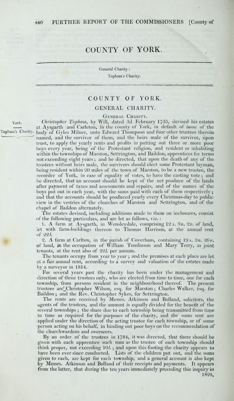 COUNTY OF YORK. General Charity : Topham’s Charity. COUNTY OF YORK. GENERAL CHARITY. General Charity. York. Christopher Topham, by Will, dated 3d February 1/33, devised his estates at Aysgarth and Carleton, in the county of York, in default of issue of the Topham’s Charity, body of Gyles Milner, unto Edward Thompson and four other trustees therein ' named, and the survivor of them, and the heirs male of the survivor, upon trust, to apply the yearly rents and profits in putting out three or more poor boys every year, being of the Protestant religion, and resident or inhabiting within the townships of Marston, Settrington, and Baildon, apprentices for terms not exceeding eight years ; and he directed, that upon the death of any of the trustees without heirs male, the survivors should elect some Protestant layman, being resident within 20 miles of the town of Marston, to be a new trustee, the recorder of York, in case of equality of votes, to have the casting vote; and he directed, that an account should be kept of the net produce of the lands after payment of taxes and assessments and repairs, and of the names of the boys put out in each year, with the sums paid with each of them respectively; and that the accounts should be produced yearly every Christmas-day to public view in the vestries of the churches of Marston and Settrington, and of the chapel of Baildon alternately. The estates devised, including additions made to them on inclosures, consist of the following particulars, and are let as follows, viz.: 1. A farm at Aysgarth, in Wensleydale, comprising 12 a. 3r. 2p. of land, let with farm-buildings thereon to Thomas Harrison, at the annual rent of 22/. 2. A farm at Carlton, in the parish of Coverham, containing 19a. 3r. 2(ip. of land, in the occupation of William Tomlinson and Mary Terry, as joint tenants, at the rent also of 22/. per annum. The tenants occupy from year to year ; and the premises at each place are let at a fair annual rent, according to a survey and valuation of the estates made by a surveyor in 1814. For several years past the charity has been under the management and direction of three trustees only, who are elected from time to time, one for each township, from persons resident in the neighbourhood thereof. The present trustees are^Christopher Wilson, esq. for Marston; Charles Walker, bsq. for Baildon; and the Rev. Christopher Sykes, for Settrington. The rents are received by Messrs. Atkinson and Bolland, solicitors, the agents of the trustees, and the amount is equally divided for the benefit of the several townships ; the share due to each township being transmitted from time to time as required for the purposes of the charity, and the sums sent are applied under the direction of the acting trustee for each township, or of some person acting on his behalf, in binding out poor boys on the recommendation of the churchwardens and overseers. By an order of the trustees in 1784, it was directed, that there should be given with each apprentice such sum as the trustee of' each township should think proper, not exceeding 10/.; and upon this footing the charity appears to have been ever since conducted. Lists of the children put out, and the sums given to each, are kept for each township, and a general account is also kept by Messrs. Atkinson and Bolland of their receipts and payments. It appears from the latter, that during the ten years immediately preceding this inquiry in 1824,