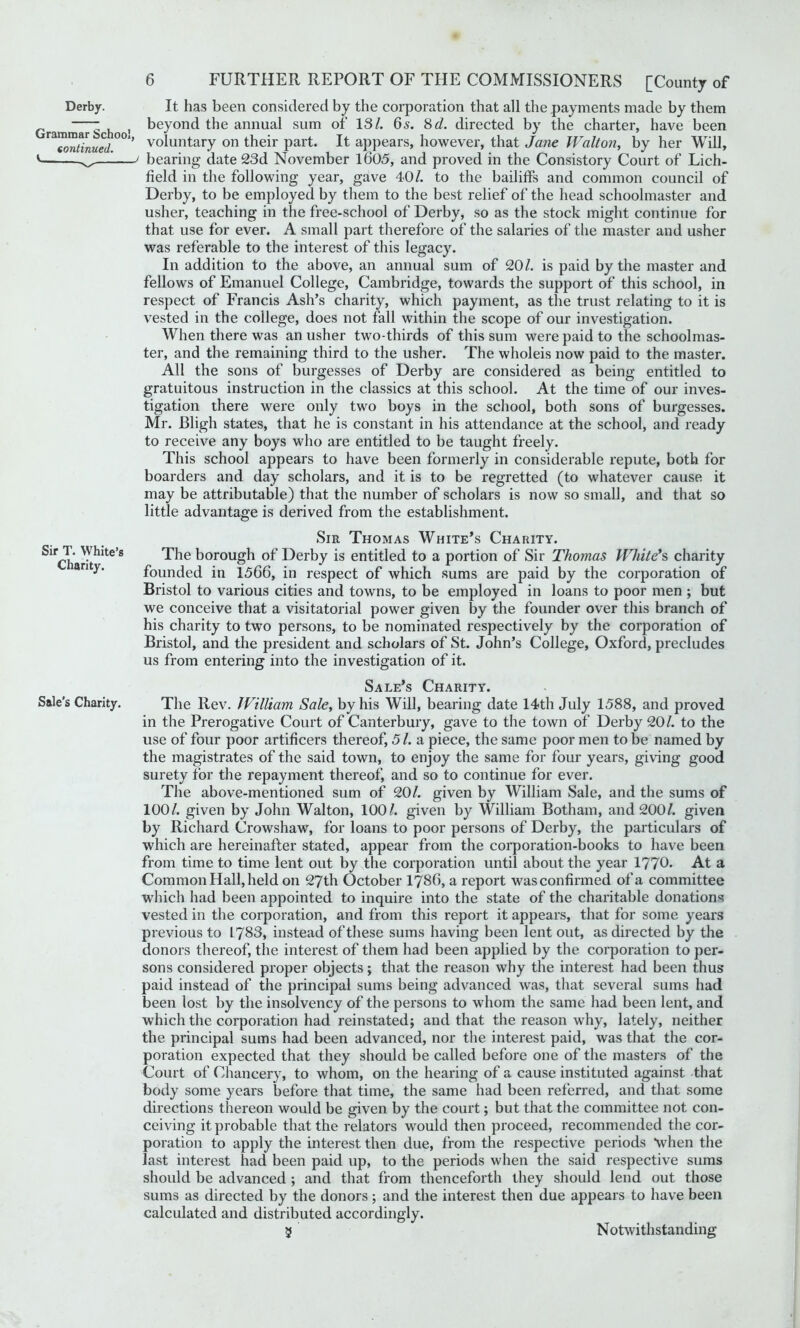 Grammar School, continued. V Sir T. White’s Charity. Sale’s Charity. 6 FURTHER REPORT OF THE COMMISSIONERS [County of beyond the annual sum of IS/. 6 s. 8d. directed by the charter, have been voluntary on their part. It appears, however, that Jane Walton, by her Will, bearing date 23d November 1605, and proved in the Consistory Court of Lich- field in the following year, gave 40/. to the bailiffs and common council of Derby, to be employed by them to the best relief of the head schoolmaster and usher, teaching in the free-school of Derby, so as the stock might continue for that use for ever. A small part therefore of the salaries of the master and usher was referable to the interest of this legacy. In addition to the above, an annual sum of 20/. is paid by the master and fellows of Emanuel College, Cambridge, towards the support of this school, in respect of Francis Ash’s charity, which payment, as the trust relating to it is vested in the college, does not fall within the scope of our investigation. When there was an usher two-thirds of this sum were paid to the schoolmas- ter, and the remaining third to the usher. The wholeis now paid to the master. All the sons of burgesses of Derby are considered as being entitled to gratuitous instruction in the classics at this school. At the time of our inves- tigation there were only two boys in the school, both sons of burgesses. Mr. JBligh states, that he is constant in his attendance at the school, and ready to receive any boys who are entitled to he taught freely. This school appears to have been formerly in considerable repute, both for boarders and day scholars, and it is to be regretted (to whatever cause it may be attributable) that the number of scholars is now so small, and that so little advantage is derived from the establishment. Sir Thomas White’s Charity. The borough of Derby is entitled to a portion of Sir Thomas White’s, charity founded in 1566, in respect of which sums are paid by the corporation of Bristol to various cities and towns, to be employed in loans to poor men ; but we conceive that a visitatorial power given by the founder over this branch of his charity to two persons, to be nominated respectively by the corporation of Bristol, and the president and scholars of St. John’s College, Oxford, precludes us from entering into the investigation of it. Sale’s Charity. The Rev. JVilliam Sale, by his Will, bearing date 14th July 1588, and proved in the Prerogative Court of Canterbury, gave to the town of Derby 20/. to the use of four poor artificers thereof, 51. a piece, the same poor men to be named by the magistrates of the said town, to enjoy the same for four years, giving good surety for the repayment thereof, and so to continue for ever. The above-mentioned sum of 20/. given by William Sale, and the sums of 100/. given by John Walton, 100/. given by William Botham, and 200/. given by Richard Crowshaw, for loans to poor persons of Derby, the particulars of which are hereinafter stated, appear from the corporation-books to have been from time to time lent out by the corporation until about the year 1770. At a Common Hall, held on 27th October 1786, a report was confirmed of a committee which had been appointed to inquire into the state of the charitable donations vested in the corporation, and from this report it appears, that for some years previous to 1783, instead of these sums having been lent out, as directed by the donors thereof, the interest of them had been applied by the corporation to per- sons considered proper objects; that the reason why the interest had been thus paid instead of the principal sums being advanced was, that several sums had been lost by the insolvency of the persons to whom the same had been lent, and which the corporation had reinstated; and that the reason why, lately, neither the principal sums had been advanced, nor the interest paid, was that the cor- poration expected that they should be called before one of the masters of the Court of Chancery, to whom, on the hearing of a cause instituted against that body some years before that time, the same had been referred, and that some directions thereon would be given by the court; but that the committee not con- ceiving it probable that the relators would then proceed, recommended the cor- poration to apply the interest then due, from the respective periods when the last interest had been paid up, to the periods when the said respective sums should be advanced ; and that from thenceforth they should lend out those sums as directed by the donors ; and the interest then due appears to have been calculated and distributed accordingly. 5 Notwithstanding