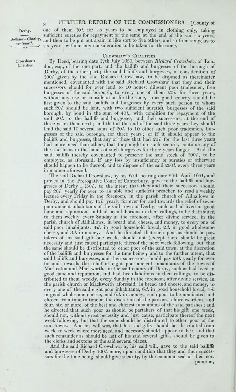 Botham’s Charity, continued. \ J Crowshaw’s Charities. 8 FURTHER REPORT OF THE COMMISSIONERS [County of sufficient sureties for repayment of the same at the end of the said six years, and then to be put out again in like sort to five others, and so from six years to six years, without any consideration to be taken for the same. Crowshaw’s Charities. By Deed, bearing date 27 th July 1630, between Richard Cr oil's haw, of Lon- don, esq., of the one part, and the bailiffs and burgesses of the borough of Derby, of the other part; the said bailiffs and burgesses, in consideration of 200/. given by the said Richard Crowshaw, to be disposed as thereinafter mentioned, covenanted with the said Richard Crowshaw that they and their successors should for ever lend to 10 honest diligent poor tradesmen, free burgesses of the said borough, to every one of them 20/. for three years, without any use or consideration for the same, so as good security should be first given to the said bailiffs and burgesses by every such person to whom such 20/. should be lent, with two sufficient sureties, burgesses of the said borough, by bond in the sum of 40/., with condition for repayment of the said 20/. to the bailiffs and burgesses, and their successors, at the end of three years then next; and that at the end of the said three years they should lend the said 10 several sums of 20/. to 10 other such poor tradesmen, bur- gesses of the said borough, for three years; or if it should appear to the bailiffs and burgesses, that any of those that had 20/. for the last three years had more need than others, that they might on such security continue any of the said loans in the hands of such burgesses for three years longer. And the said bailiffs thereby covenanted to preserve the said stock of 200/., to be employed as aforesaid, if any loss by insufficiency of sureties or otherwise should happen to be thereof, and to dispose of the said 200/. every three years in manner aforesaid. The said Richard Crowshaw, by his Will, bearing date 26th April 1631, and proved in the Prerogative Court of Canterbury, gave to the bailiffs and bur- gesses of Derby 1,250/., to the intent that they and their successors should pay 20/. yearly for ever to an able and sufficient preacher to read a weekly lecture every Friday in the forenoon, in the parish church of Allhallows in Derby, and should pay 15/. yearly for ever for and towards the relief of seven poor ancient inhabitants of the said town of Derby, such as had lived in good fame and reputation, and had been laborious in their callings, to be distributed to them weekly every Sunday in the forenoon, after divine service, in the parish church of Allhallows, in bread and cheese, and money, to every one of said poor inhabitants, 4 d. in good household bread, 2 d. in good wholesome cheese, and 3d. in money. And he directed that such poor as should be par- takers of his said gift one week, should not (except there should be great necessity and just cause) participate thereof the next week following, but that the same should be distributed to other poor of the said town, at the discretion of the bailiffs and burgesses for the time being ; and to the further intent, that said bailiffs and burgesses, and their successors, should pay 28/. yearly for ever for and towards the relief of eight poor ancient inhabitants of the towns of Markeaton and Mackworth, in the said county of Derby, such as had lived in good fame and reputation, and had been laborious in their callings, to be dis- tributed to them weekly, every Sunday in the forenoon, after divine service, in the parish church of Mackworth aforesaid, in bread and cheese, and money, to every one of the said eight poor inhabitants, 6d. in good household bread, 4 d. in good wholesome cheese, and 6d. in money, such poor to be nominated and chosen from time to time at the discretion of the parsons, churchwardens, and four, six, or more, of the best and chiefest inhabitants of the said parishes ; and he directed that such poor as should be partakers of that his gift one week, should not, without great necessity and just cause, participate thereof the next week following, but that the same should be distributed to other poor of the said towns. And his will was, that his said gifts should be distributed from week to week where most need and necessity should appear to be ; and that such remainder as should be left of his said several gifts, should be given to the clerks and sextons of the said several places. And the said Richard Crowshaw, by his said will, gave to the said bailiffs and burgesses of Derby 100/. more, upon condition that they and their succes- sors for the time being should give security, by the common seal of their cor- poration.