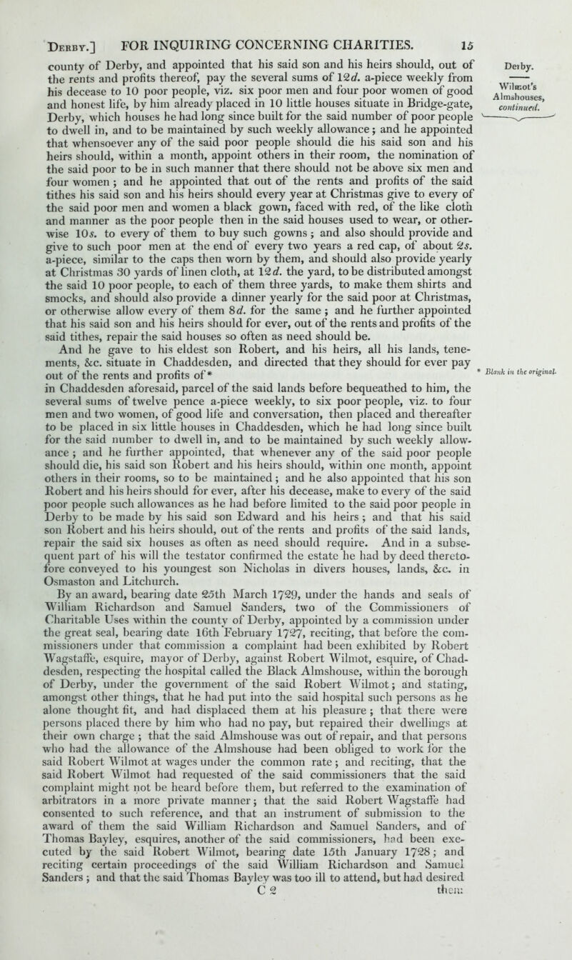 county of Derby, and appointed that his said son and his heirs should, out of the rents and profits thereof, pay the several sums of 12d. a-piece weekly from his decease to 10 poor people, viz. six poor men and four poor women of good and honest life, by him already placed in 10 little houses situate in Bridge-gate, Derby, which houses he had long since built for the said number of poor people v to dwell in, and to be maintained by such weekly allowance; and he appointed that whensoever any of the said poor people should die his said son and his heirs should, within a month, appoint others in their room, the nomination of the said poor to be in such manner that there should not be above six men and four women ; and he appointed that out of the rents and profits of the said tithes his said son and his heirs should every year at Christmas give to every of the said poor men and women a black gown, faced with red, of the like cloth and manner as the poor people then in the said houses used to wear, or other- wise 105. to every of them to buy such gowns; and also should provide and give to such poor men at the end of every two years a red cap, of about cZs. a-piece, similar to the caps then worn by them, and should also provide yearly at Christmas 30 yards of linen cloth, at 12 d. the yard, to be distributed amongst the said 10 poor people, to each of them three yards, to make them shirts and smocks, and should also provide a dinner yearly for the said poor at Christmas, or otherwise allow every of them 8 d. for the same ; and he further appointed that his said son and his heirs should for ever, out of the rents and profits of the said tithes, repair the said houses so often as need should be. And he gave to his eldest son Robert, and his heirs, all his lands, tene- ments, &c. situate in Chaddesden, and directed that they should for ever pay OUt Of the rents and profits of* * Blank m the original in Chaddesden aforesaid, parcel of the said lands before bequeathed to him, the several sums of twelve pence a-piece weekly, to six poor people, viz. to four men and two women, of good life and conversation, then placed and thereafter to be placed in six little houses in Chaddesden, which he had long since built for the said number to dwell in, and to be maintained by such weekly allow- ance ; and he further appointed, that whenever any of the said poor people should die, his said son Robert and his heirs should, within one month, appoint others in their rooms, so to be maintained ; and he also appointed that his son Robert and his heirs should for ever, after his decease, make to every of the said poor people such allowances as he had before limited to the said poor people in Derby to be made by his said son Edward and his heirs ; and that his said son Robert and his heirs should, out of the rents and profits of the said lands, repair the said six houses as often as need should require. And in a subse- quent part of his will the testator confirmed the estate he had by deed thereto- fore conveyed to his youngest son Nicholas in divers houses, lands, &c. in Osmaston and Litchurch. By an award, bearing date 25th March 1729, under the hands and seals of William Richardson and Samuel Sanders, two of the Commissioners of Charitable Uses within the county of Derby, appointed by a commission under the great seal, bearing date 16th February 1727, reciting, that before the com- missioners under that commission a complaint had been exhibited by Robert Wagstaffe, esquire, mayor of Derby, against Robert Wilmot, esquire, of Chad- desden, respecting the hospital called the Black Almshouse, within the borough of Derby, under the government of the said Robert Wilmot; and stating, amongst other things, that he had put into the said hospital such persons as he alone thought fit, and had displaced them at his pleasure ; that there were persons placed there by him who had no pay, but repaired their dwellings at their own charge ; that the said Almshouse was out of repair, and that persons who had the allowance of the Almshouse had been obliged to work for the said Robert Wilmot at wages under the common rate ; and reciting, that the said Robert Wilmot had requested of the said commissioners that the said complaint might not be heard before them, but referred to the examination of arbitrators in a more private manner; that the said Robert Wagstaffe had consented to such reference, and that an instrument of submission to the award of them the said William Richardson and Samuel Sanders, and of Thomas Bayley, esquires, another of the said commissioners, had been exe- cuted by the said Robert Wilmot, bearing date 15th January 1728; and reciting certain proceedings of the said William Richardson and Samuel Sanders ; and that the said Thomas Bayley was too ill to attend, but had desired C 2 then: Dei by. Wilmot’s Almshouses,