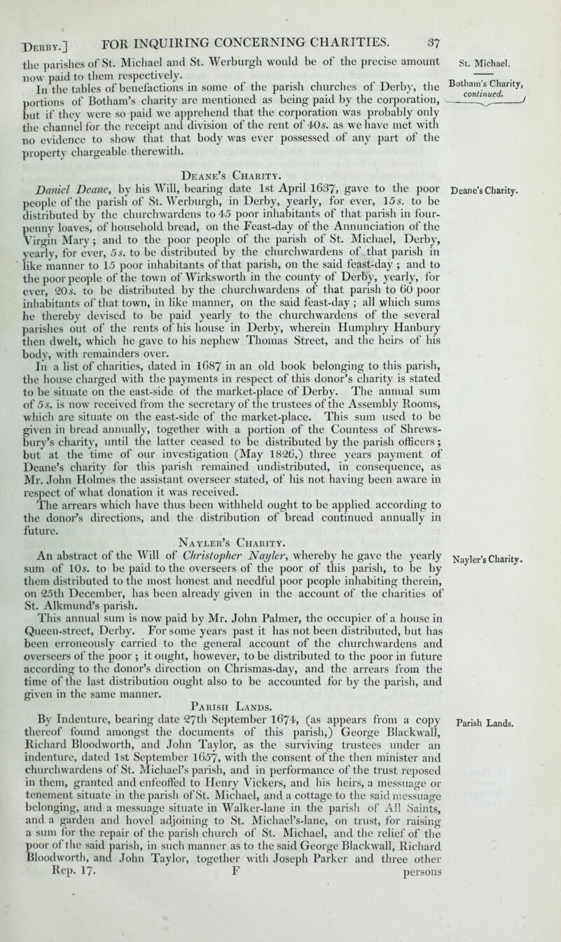 the parishes of St. Michael and St. Werburgh would be of the precise amount now paid to them respectively. In the tables of benefactions in some of the parish churches of Derby, the portions of Botham’s charity are mentioned as being paid by the corporation, but if they were so paid we apprehend that the corporation was probably only the channel for the receipt and division of the rent of 40s. as we have met with no evidence to show that that body was ever possessed of any part of the property chargeable therewith. St. Michael. Botham’s Charity, continued. . Deane’s Charity. Daniel Deane, by his Will, bearing date 1st April 1637, gave to the poor Deane’s Charity, people of the parish of St. Werburgh, in Derby, yearly, for ever, 15 s. to be distributed by the churchwardens to 45 poor inhabitants of that parish in four- penny loaves, of household bread, on the Feast-day of the Annunciation of the Virgin Mary; and to the poor people of the parish of St. Michael, Derby, yearly, for ever, 5 s. to be distributed by the churchwardens of that parish in like manner to 15 poor inhabitants of that parish, on the said feast-day ; and to the poor people of the town of Wirksworth in the county of Derby, yearly, for ever, 20 s. to be distributed by the churchwardens of that parish to 60 poor inhabitants of that town, in like manner, on the said feast-day ; all which sums he thereby devised to be paid yearly to the churchwardens of the several parishes out of the rents of his house in Derby, wherein Humphry Hanbury then dwelt, which he gave to his nephew Thomas Street, and the heirs of his body, with remainders over. In a list of charities, dated in 1687 in an old book belonging to this parish, the house charged with the payments in respect of this donor’s charity is stated to be situate on the east-side of the market-place of Derby. The annual sum of 5 s. is now received from the secretary of the trustees of the Assembly Rooms, which are situate on the east-side of the market-place. This sum used to be given in bread annually, together with a portion of the Countess of Shrews- bury’s charity, until the latter ceased to be distributed by the parish officers; but at the time of our investigation (May 1826,) three years payment of Deane’s charity for this parish remained undistributed, in consequence, as Mr. John Holmes the assistant overseer stated, of his not having been aware in respect of what donation it was received. The arrears which have thus been withheld ought to be applied according to the donor’s directions, and the distribution of bread continued annually in future. Nayler’s Charity. An abstract of the Will of Christopher’ Napier, whereby he gave the yearly Nayler’s Charity, sum of 10^. to be paid to the overseers of the poor of this parish, to be by them distributed to the most honest and needful poor people inhabiting therein, on 25th December, has been already given in the account of the charities of St. Alkmund’s parish. This annual sum is now paid by Mr. John Palmer, the occupier of a house in Queen-street, Derby. For some years past it has not been distributed, but has been erroneously carried to the general account of the churchwardens and overseers of the poor ; it ought, however, to be distributed to the poor in future according to the donor’s direction on Chrismas-day, and the arrears from the time of the last distribution ought also to be accounted for by the parish, and given in the same manner. Parish Lands. By Indenture, bearing date 27th September 1674, (as appears from a copy parish Lands, thereof found amongst the documents of this parish,) George Blackwall, Richard Bloodworth, and John Taylor, as the surviving trustees under an indenture, dated 1st September 1657, with the consent of the then minister and churchwardens of St. Michael’s parish, and in performance of the trust reposed in them, granted and enfeoffed to Henry Vickers, and his heirs, a messuage or tenement situate in the parish of St. Michael, and a cottage to the said messuage belonging, and a messuage situate in Walker-lane in the parish of All Saints, and a garden and hovel adjoining to St. Michael’s-lane, on trust, for raising a sum for the repair of the parish church of St. Michael, and the relief of the poor of the said parish, in such manner as to the said George Blackwall, Richard Bloodworth, and John Taylor, together with Joseph Parker and three other Rep. 17. F persons