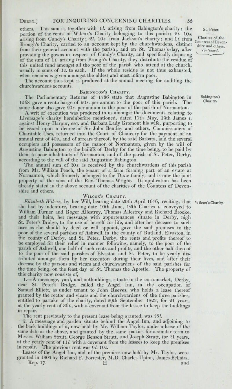 others. This sum is, together with 1/. arising from Babington’s charity ; the St. Peter. portion of the rents of Wilcox’s Charity belonging to this parish; 2/. 10s. ; arising from Candy’s Charity; 2/. 10s. from Jackson’s charity; and 1/. from ^^ngtes of the Brough’s Charity, carried to an account kept by the churchwardens, distinct ghir^and others'1 from their general account with the parish ; and on St. Thomas’s-day, after continued. providing the gowns in respect of Cundy’s Charity, and specifically disposing V y of the sum of 1/. arising from Brough’s Charity, they distribute the residue of this united fund amongst all the poor of the parish who attend at the church, usually in sums of Is. to each. If the whole residue is not thus exhausted, what remains is given amongst the oldest and most infirm poor. The account thus kept is produced at the annual meeting for auditing the churchwardens accounts. Babington’s Charity. The Parliamentary Returns of 1786 state that Augustine Babington in Babington’s 1568 gave a rent-charge of 20s. per annum to the poor of this parish. The Charity, same donor also gave 20s. per annum to the poor of the parish of Normanton. A writ of execution was produced to us amongst the documents relating to Liversage’s charity hereinbefore mentioned, dated 17th May, 19th James i. against flenry Harpur, esq. and Barbara Lady Gromont his wife, purporting to be issued upon a decree of Sir John Bentley and others, Commissioners of Charitable Uses, returned into the Court of Chancery for the payment of an annual rent of 40s., and of arrears thereof, by the said Barbara, and the several occupiers and possessors of the manor of Normanton, given by the will of Augustine Babington to the bailiffs of Derby for the time being, to be paid by them to poor inhabitants of Normanton, and of the parish of St. Peter, Derby, according to the will of the said Augustine Babington. The annual sum of 20s. is received by the churchwardens of this parish from Mr. William Peach, the tenant of a farm forming part of an estate at Normanton, which formerly belonged to the Dixie family, and is now the joint property of the sons of the Rev. Thomas Wright. Its application has been already stated in the above account of the charities of the Countess of Devon- shire and others. Wilcox’s Charity. Elizabeth Wilcox, by her Will, bearing date 20th April 1646, reciting, that Wilcox’s Charity, she had by indenture, bearing date 10th June, 12th Charles i. conveyed to William Turner and Roger Allestrey, Thomas Allestrey and Richard Brooke, and their heirs, her messuage with appurtenances situate in Derby, nigh St. Peter’s Bridge, to the use of herself for life, and after her decease to such uses as she should by deed or will appoint, gave the said premises to the poor of the several parishes of Ashwell, in the county of Rutland, Elvaston, in the county of Derby, and St. Peter, Derby, the rents and profits thereof to be employed for their relief in manner following, namely, to the poor of I he parish of Ashwell, one half of such rents and profits, and the other half thereof to the poor of the said parishes of Elvaston and St. Peter, to be yearly dis- tributed amongst them by her executors during their lives, and after their decease by the parsons and vicars and churchwardens of the said parishes for the time being, on the feast day of St. Thomas the Apostle. The property of this charity now consists of, 1. —A messuage, yard, and outbuildings, situate in the corn-market, Derby, near St. Peter’s Bridge, called the Angel Inn, in the occupation of Samuel Elliott, as under tenant to John Reeves, who holds a lease thereof granted by the rector and vicars and the churchwardens of the three parishes, entitled to partake of the charity, dated 29th September 1823, for 21 years, at the yearly rent of 36L, with a covenant from the lessee to keep the buildings in repair. The rent previously to the present lease being granted, was 28/. 2. A messuage and garden situate behind the Angel Inn, and adjoining to the back buildings of it, now held by Mr. William Taylor, under a lease of the same date as the above, and granted by the same parties for a similar term to Messrs. William Strutt, George Benson Strutt, and Joseph Strutt, for 21 years, at the yearly rent of 11/. with a covenant from the lessees to keep the premises in repair. The previous rent was 9 /. 10 s. Leases of the Angel Inn, and of the premises now held by Mr. Taylor, were granted in 1805 by Richard F. Forrester, M.D. Charles Upton, James Bellairs, Rep. 17. H and