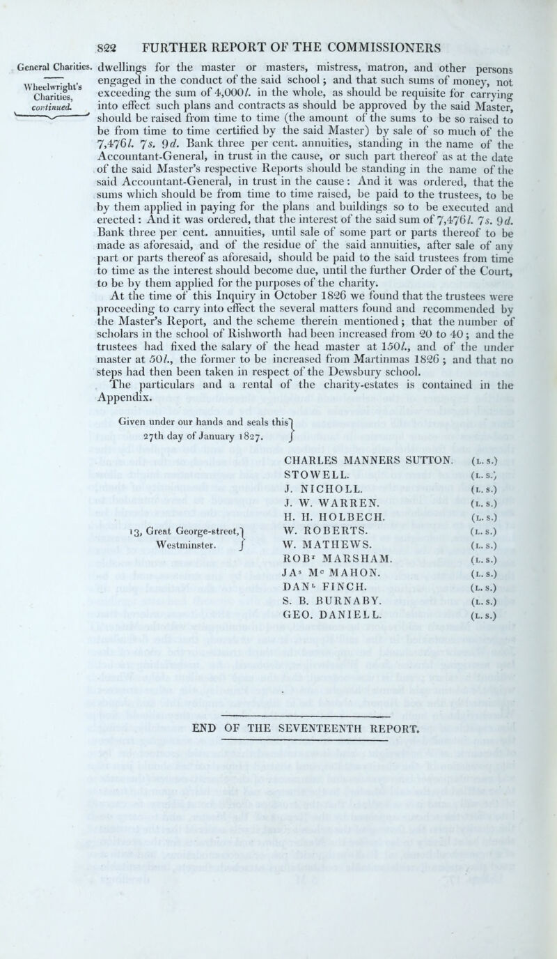 General Charities. Wheelwright’s Charities, continued. \ - dwellings for the master or masters, mistress, matron, and other persons engaged in the conduct of the said school; and that such sums of money, not exceeding the sum of 4,000/. in the whole, as should be requisite for carrying into effect such plans and contracts as should be approved by the said Master, should be raised from time to time (the amount of the sums to be so raised to be from time to time certified by the said Master) by sale of so much of the 7,476/. 7s. 9d. Bank three per cent, annuities, standing in the name of the Accountant-General, in trust in the cause, or such part thereof as at the date of the said Master’s respective Reports should be standing in the name of the said Accountant-General, in trust in the cause: And it was ordered, that the sums which should be from time to time raised, be paid to the trustees, to be by them applied in paying for the plans and buildings so to be executed and erected : And it was ordered, that the interest of the said sum of 7,4761. 7s. 9 d. Bank three per cent, annuities, until sale of some part or parts thereof to be made as aforesaid, and of the residue of the said annuities, after sale of any part or parts thereof as aforesaid, should be paid to the said trustees from time to time as the interest should become due, until the further Order of the Court, to be by them applied for the purposes of the charity. At the time of this Inquiry in October 1826 we found that the trustees were proceeding to carry into effect the several matters found and recommended by the Master’s Report, and the scheme therein mentioned; that the number of scholars in the school of Rishworth had been increased from 20 to 40; and the trustees had fixed the salary of the head master at 150/., and of the under master at 50/., the former to be increased from Martinmas 1826 ; and that no steps had then been taken in respect of the Dewsbury school. The particulars and a rental of the charity-estates is contained in the Appendix. Given under our hands and seals tBis~i 27th day of January 1827. J CHARLES MANNERS SUTTON. (l.s.) STOWELL. (l.s.) J. NICHOLL. (l.s.) J. W. WARREN. (l.s.) H. H. HOLBECH. (l.s.) 13, Great George-street,)^ W. ROBERTS. (l.s.) Westminster. J W. MATHEWS. (l.s.) ROB1 MARS1IAM. (l.s.) JAs Mc MAHON. (l.s.) DAN1 FINCH. (l.s.) S. B. BURNABY. (l.s.) GEO. DANIEL L. (l.s.) END OF THE SEVENTEENTH REPORT.