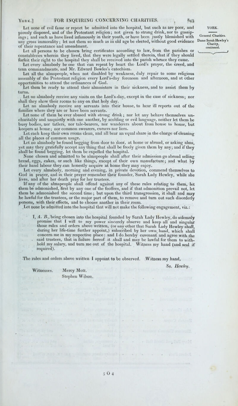 Let none of evil fame or report be admitted into the hospital, but such as are poor, and YORK, piously disposed, and of the Protestant religion; not given to strong drink, nor to gossip- ings; and such as have lived infamously in their youth, or have been justly blemished with General Chanties, any gross immorality; let not them so much as in old age be elected, without good evidence Dame Sarah Hewley’s of their repentance and amendment. continued. Let all persons to be chosen bring certificates according to law, from the parishes or v / constableries wherein they lived, that they were legally settled therein, that if they should forfeit their right to the hospital they shall be received into the parish whence they came. Let every almsbody be one that can repeat by heart the Lord’s prayer, the creed, and tenn commandments, and Mr. Edward Bowles’s catechism. Let all the almspeople, when not disabled by weakness, duly repair to some religious assembly of the Protestant religion every Lord’s-day forenoon and afternoon, and at other opportunities to attend the ordinances of God. Let them be ready to attend their almssisters in their sickness, and to assist them by turns. Let no almsbody receive any visits on the Lord’s-day, except in the case of sickness; nor shall they show their rooms to any on that holy day. Let no almsbody receive any servants into their house, to hear ill reports out of the families where they are or have been servants. Let none of them be ever abused with strong drink; nor let any behave themselves un- charitably and unquietly with one another, by scolding or evil language, neither let them be busy bodies, nor tatlers, nor tale-bearers, nor wanderers about from house to house, but keepers at home; nor common swearers, cursers nor liers. Let each keep their own rooms clean, and all bear an equal share in the charge of cleaning all the places of common usage. Let no almsbody be found begging from door to door, at home or abroad, or asking alms, yet may they gratefully accept any thing that shall be freely given them by any; and if they shall be found begging, let them be expelled the hospital. None chosen and admitted to be almspeople shall after their admission go abroad selling bread, eggs, cakes, or such like things, except of their own manufacture; and what by their hand labour they can honestly acquire at home they may enjoy. Let every almsbody, morning and evening, in private devotion, commend themselves to God in prayer, and in their prayer remember their founder, Sarah Lady Hewley, while she lives, and after her death pray for her trustees. If any of the almspeople shall offend against any of these rules relating to them, let them be admonished, first by any one of the feoffees, and if that admonition prevail not, let them be admonished the second time; but upon the third transgression, it shall and may be lawful for the trustees, or the major part of them, to remove and turn oat such disorderly persons, with their effects, and to choose another in their room. Let none be admitted into the hospital that will not make the following engagement, viz.: I, A. B., being chosen into the hospital founded by Sarah Lady Hewley, do solemnly promise that I will to my power sincerely observe and keep all and singular those rules and orders above written, (or any other that Sarah Lady Hewley shall, during her life-time further appoint,) subscribed by her own hand, which shall concern me in my respective place : and I do hereby covenant and agree with the - said trustees, that in failure hereof it shall and may be lawful for them to with- hold my salary, and turn me out of the hospital. Witness my hand (and seal if required). The rules and orders above written I appoint to be observed. Witnesses. Mercy Mott. Stephen Wilson. Witness my hand, Sa. Hewley, 5 0 4