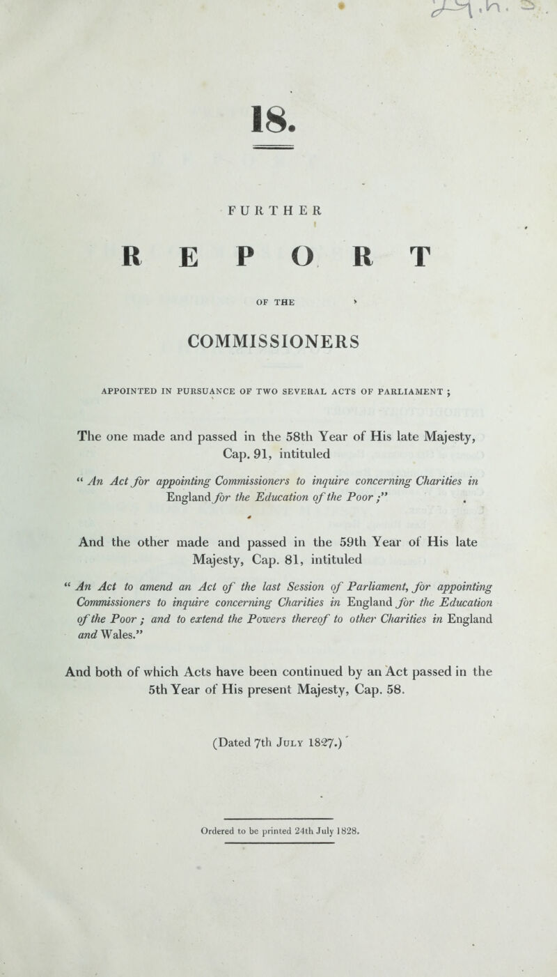 18. FURTHER i R E PORT OF THE > COMMISSIONERS APPOINTED IN PURSUANCE OF TWO SEVERAL ACTS OF PARLIAMENT J The one made and passed in the 58th Year of His late Majesty, Cap. 91, intituled “ An Act for appointing Commissioners to inquire concerning Charities in England for the Education of the Poor ” 4 And the other made and passed in the 59th Year of His late Majesty, Cap. 81, intituled “ An Act to amend an Act of the last Session of Parliament, for appointing Commissioners to inquire concerning Charities in England for the Education of the Poor ; and to extend the Powers thereof to other Charities in England and Wales.” And both of which Acts have been continued by an Act passed in the 5th Year of His present Majesty, Cap. 58. (Dated 7th July 1827.) Ordered to be printed 24th July 1828.