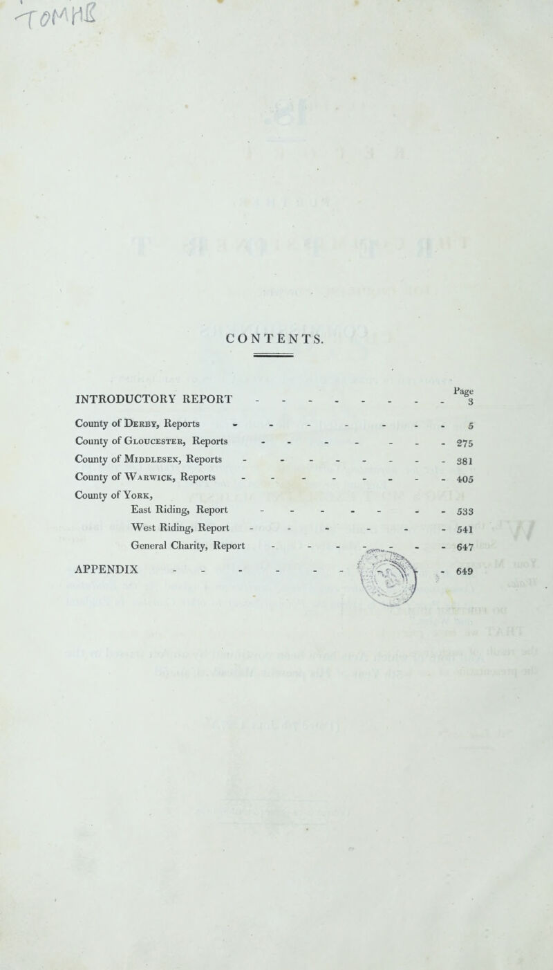 CONTENTS. INTRODUCTORY REPORT County of Derby, Reports County of Gloucester, Reports County of Middlesex, Reports County of Warwick, Reports County of York, East Riding, Report West Riding, Report General Charity, Report APPENDIX 649