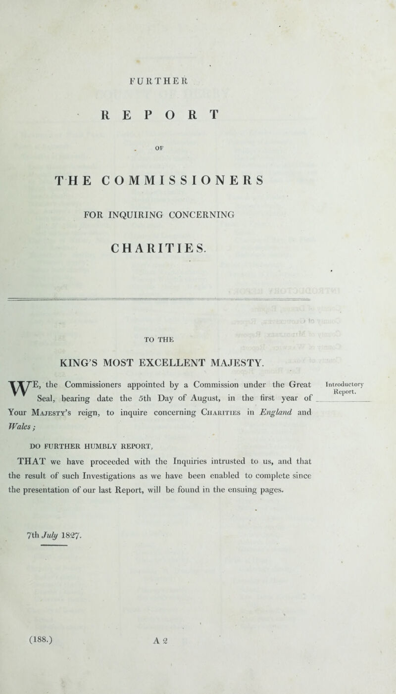 FURTHER REPORT OF THE COMMISSIONERS FOR INQUIRING CONCERNING CHARITIES. TO THE KING S MOST EXCELLENT MAJESTY. 'iyX^E, the Commissioners appointed by a Commission under the Great Seal, bearing date the 5th Day of August, in the first year of Your Majesty’s reign, to inquire concerning Charities in England and Wales ; DO FURTHER HUMBLY REPORT, THAT we have proceeded with the Inquiries intrusted to us, and that the result of such Investigations as we have been enabled to complete since the presentation of our last Report, will be found in the ensuing pages. 7th July 1827. A 2 Introductory Report. (188.)