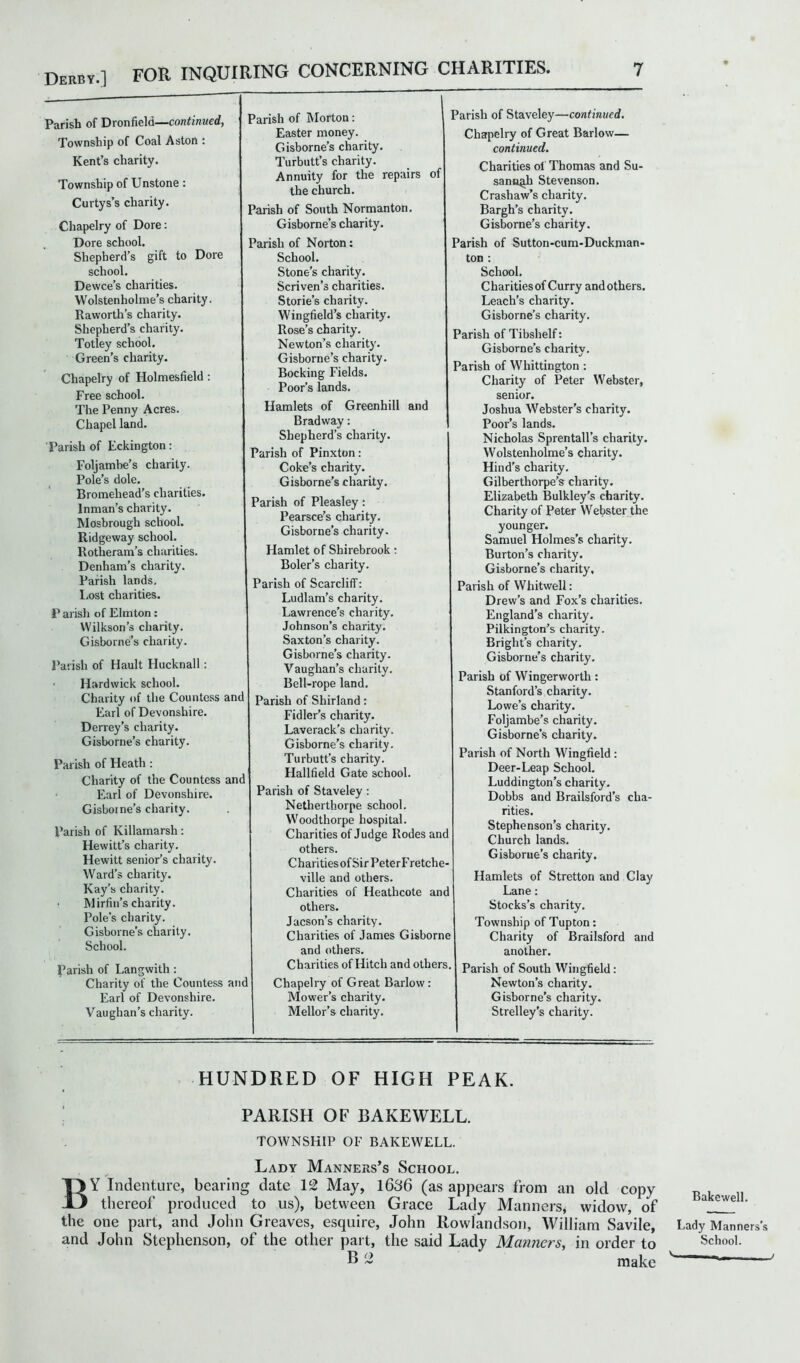 Derby.] FOR INQUIRING CONCERNING CHARITIES, Parish of Dronfield—continued, Township of Coal Aston : Kent’s charity. Township of Unstone: Curtys’s charity. Chapelry of Dore: Dore school. Shepherd’s gift to Dore school. Dewce’s charities. Wolstenholme’s charity. Raworth’s charity. Shepherd’s charity. Totley school. Green’s charity. Chapelry of Holmesfield : Free school. The Penny Acres. Chapel land. Parish of Eckington: Foljambe’s charity. Pole’s dole. Bromehead's charities. Inman’s charity. Mosbrough school. Ridgeway school. Rotheram’s charities. Denham’s charity. Parish lands. Lost charities. P arish of Elmton: Wilkson’s charity. Gisborne’s charity. Parish of Hault Hucknall: ■ Hardwick school. Charity of the Countess and Earl of Devonshire. Derrey’s charity. Gisborne’s charity. Parish of Heath : Charity of the Countess and Earl of Devonshire. Gisborne’s charity. Parish of Killamarsh: Hewitt’s charity. Hewitt senior’s charity. Ward’s charity. Kay’s charity. ■ Mirfin’s charity. Pole’s charity. Gisborne’s charity. School. Parish of Langwith: Charity of the Countess and Earl of Devonshire. Vaughan’s charity. Parish of Morton: Easter money. Gisborne’s charity. Turbutt’s charity. Annuity for the repairs of the church. Parish of South Normanton. Gisborne’s charity. Parish of Norton: School. Stone’s charity. Scriven’s charities. Stories charity. Wingfield’s charity. Rose’s charity. Newton’s charity. Gisborne’s charity. Bocking Fields. Poor’s lands. Hamlets of Greenhill and Bradway: Shepherd’s charity. Parish of Pinxton: Coke’s charity. Gisborne’s charity. Parish of Pleasley: Pearsce’s charity. Gisborne’s charity. Hamlet of Shirebrook: Boler’s charity. Parish of Scarcliff: Ludlam’s charity. Lawrence’s charity. Johnson’s charity. Saxton’s charity. Gisborne’s charity. Vaughan’s charity. Bell-rope land. Parish of Shirland: Fidler’s charity. Laverack’s charity. Gisborne’s charity. Turbutt’s charity. Hallfield Gate school. Parish of Staveley: Netherthorpe school. Woodthorpe hospital. Charities of Judge Rodes and others. CharitiesofSirPeterFretche- ville and others. Charities of Heathcote and others. Jacson’s charity. Charities of James Gisborne and others. Charities of Hitch and others. Chapelry of Great Barlow: Mower’s charity. Mellor’s charity. Parish of Staveley—continued. Chapelry of Great Barlow— continued. Charities ot Thomas and Su- sannah Stevenson. Crashaw’s charity. Bargh’s charity. Gisborne’s charity. Parish of Sutton-cum-Duckman- ton : School. Charities of Curry and others. Leach’s charity. Gisborne’s charity. Parish of Tibshelf: Gisborne’s charity. Parish of Whittington : Charity of Peter Webster, senior. Joshua Webster’s charity. Poor’s lands. Nicholas Sprentall’s charity. Wolstenholme’s charity. Hind’s charity. Gilberthorpe’s charity. Elizabeth Bulkley's charity. Charity of Peter Webster the younger. Samuel Holmes’s charity. Burton’s charity. Gisborne’s charity. Parish of Whitwell: Drew’s and Fox’s charities. England’s charity. Pilkington’s charity. Bright’s charity. Gisborne’s charity. Parish of Wingerwortli: Stanford’s charity. Lowe’s charity. Foljambe’s charity. Gisborne’s charity. Parish of North Wingfield : Deer-Leap School. Luddington’s charity. Dobbs and Brailsford’s cha- rities. Stephenson’s charity. Church lands. Gisborne’s charity. Hamlets of Stretton and Clay Lane: Stocks’s charity. Township of Tupton: Charity of Brailsford and another. Parish of South Wingfield: Newton’s charity. Gisborne’s charity. Strelley’s charity. HUNDRED OF HIGH PEAK. PARISH OF BAKEWELL. TOWNSHIP OF BAKEWELL. Lady Manners’s School. BY Indenture, bearing date 12 May, 1636 (as appears from an old copy thereof produced to us), between Grace Lady Manners, widow, of the one part, and John Greaves, esquire, John Rowlandson, William Savile, and John Stephenson, of the other part, the said Lady Manners, in order to E ~ make Bake well. Lady Manners’s School. y -