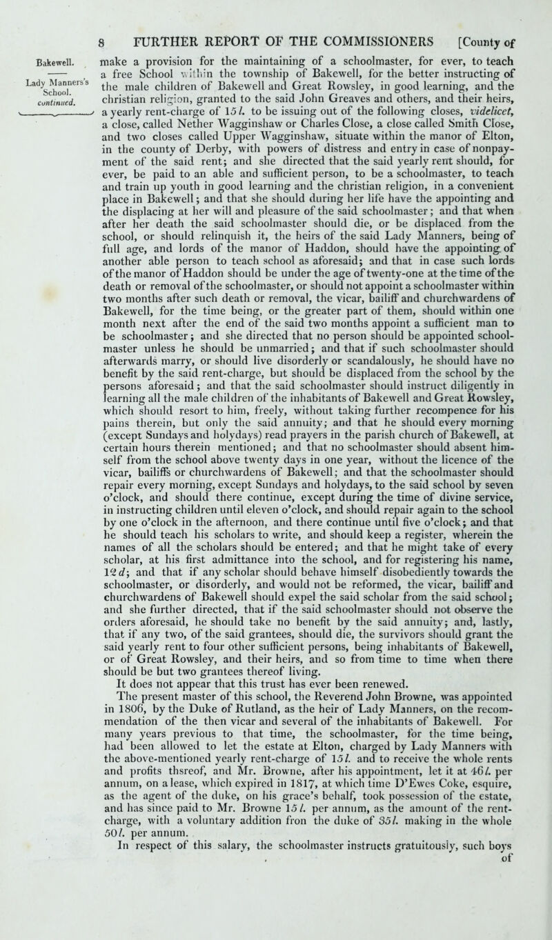 Lady Manners’: School. continued. 8 FURTHER REPORT OF THE COMMISSIONERS [Comity of a free School within the township of Bakewell, for the better instructing of the male children of Bakewell and Great Rowsley, in good learning, and the Christian religion, granted to the said John Greaves and others, and their heirs, > a yearly rent-charge of 15/. to be issuing out of the following closes, videlicet, a close, called Nether Wagginshaw or Charles Close, a close called Smith Close, and two closes called Upper Wagginshaw, situate within the manor of Elton, in the county of Derby, with powers of distress and entry in case of nonpay- ment of the said rent; and she directed that the said yearly rent should, for ever, be paid to an able and sufficient person, to be a schoolmaster, to teach and train up youth in good learning and the Christian religion, in a convenient place in Bakewell; and that she should during her life have the appointing and the displacing at her will and pleasure of the said schoolmaster; and that when after her death the said schoolmaster should die, or be displaced from the school, or should relinquish it, the heirs of the said Lady Manners, being of full age, and lords of the manor of Haddon, should have the appointing, of another able person to teach school as aforesaid; and that in case such lords of the manor of Haddon should be under the age of twenty-one at the time of the death or removal of the schoolmaster, or should not appoint a schoolmaster within two months after such death or removal, the vicar, bailiff and churchwardens of Bakewell, for the time being, or the greater part of them, should within one month next after the end of the said two months appoint a sufficient man to be schoolmaster; and she directed that no person should be appointed school- master unless he should be unmarried; and that if such schoolmaster should afterwards marry, or should live disorderly or scandalously, he should have no benefit by the said rent-charge, but should be displaced from the school by the persons aforesaid; and that the said schoolmaster should instruct diligently in learning all the male children of the inhabitants of Bakewell and Great Rowsley, which should resort to him, freely, without taking further recompence for his pains therein, but only the said annuity; and that he should every morning (except Sundays and holydays) read prayers in the parish church of Bakewell, at certain hours therein mentioned; and that no schoolmaster should absent him- self from the school above twenty days in one year, without the licence of the vicar, bailiffs or churchwardens of Bakewell; and that the schoolmaster should repair every morning, except Sundays and holydays, to the said school by seven o’clock, and should there continue, except during the time of divine service, in instructing children until eleven o’clock, and should repair again to the school by one o’clock in the afternoon, and there continue until five o’clock; and that he should teach his scholars to write, and should keep a register, wherein the names of all the scholars should be entered; and that he might take of every scholar, at his first admittance into the school, and for registering his name, 1 cid-, and that if any scholar should behave himself disobediently towards the schoolmaster, or disorderly, and would not be reformed, the vicar, bailiff and churchwardens of Bakewell should expel the said scholar from the said school; and she further directed, that if the said schoolmaster should not observe the orders aforesaid, he should take no benefit by the said annuity; and, lastly, that if any two, of the said grantees, should die, the survivors should grant the said yearly rent to four other sufficient persons, being inhabitants of Bakewell, or of Great Rowsley, and their heirs, and so from time to time when there should be but two grantees thereof living. It doe9 not appear that this trust has ever been renewed. The present master of this school, the Reverend John Browne, was appointed in 1806, by the Duke of Rutland, as the heir of Lady Manners, on the recom- mendation of the then vicar and several of the inhabitants of Bakewell. For many years previous to that time, the schoolmaster, for the time being, had been allowed to let the estate at Elton, charged by Lady Manners with the above-mentioned yearly rent-charge of 15/. and to receive the whole rents and profits thsreof, and Mr. Browne, after his appointment, let it at 46/. per annum, on a lease, which expired in 1817, at which time D’Ewes Coke, esquire, as the agent of the duke, on his grace’s behalf, took possession of the estate, and has since paid to Mr. Browne 15/. per annum, as the amount of the rent- charge, with a voluntary addition fron the duke of 351. making in the whole 50/. per annum. In respect of this salary, the schoolmaster instructs gratuitously, such boys of