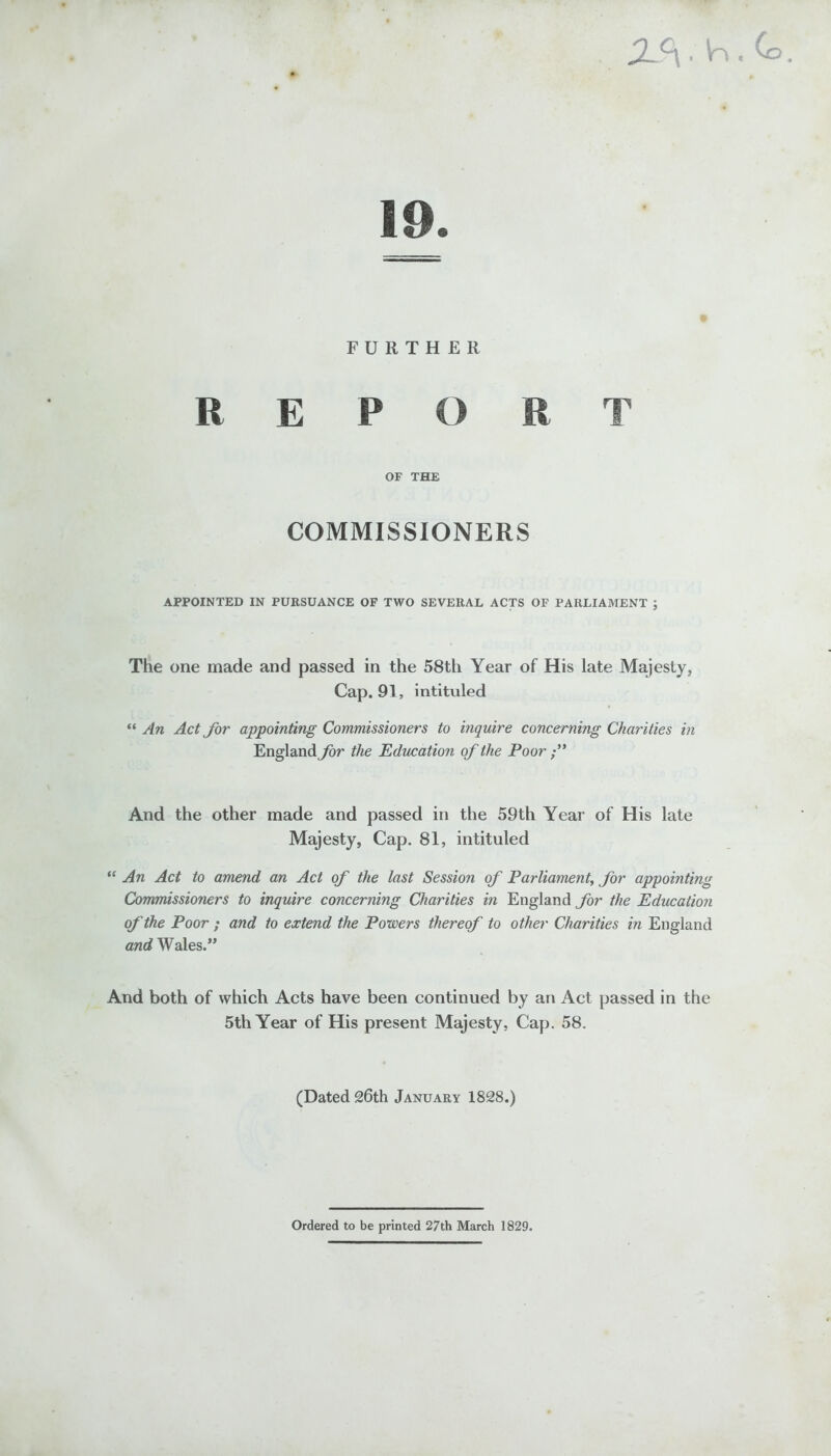 X ■ W , Co . 19. FURTHER REPORT OF THE COMMISSIONERS APPOINTED IN PURSUANCE OF TWO SEVERAL ACTS OF PARLIAMENT ; The one made and passed in the 58th Year of His late Majesty, Cap. 91, intituled “ An Act Jor appointing Commissioners to inquire concerning Charities in England for the Education of the Poor And the other made and passed in the 59th Year of His late Majesty, Cap. 81, intituled “ An Act to amend an Act of the last Session of Parliament, for appointing Commissioners to inquire concerning Charities in England for the Education of the Poor ; and to extend the Powers thereof to other Charities in England and Wales.” And both of which Acts have been continued by an Act passed in the 5th Year of His present Majesty, Cap. 58. (Dated 26th January 1828.) Ordered to be printed 27th March 1829.